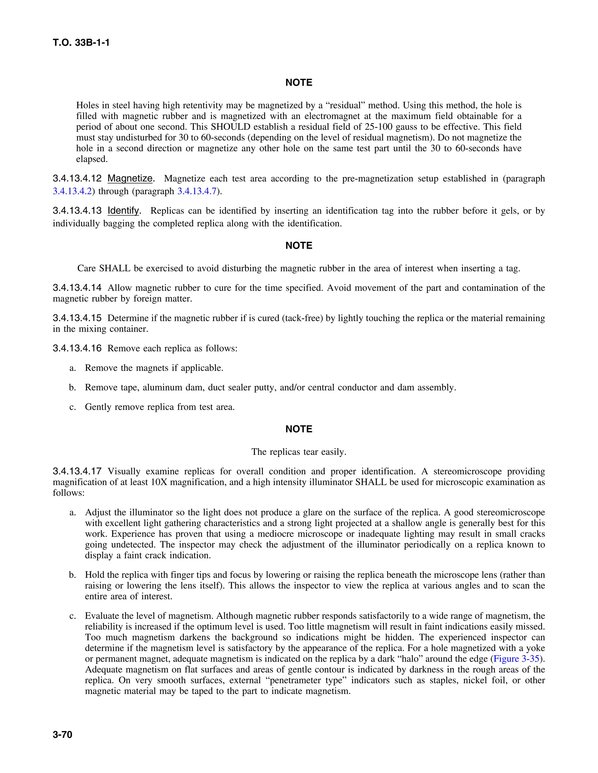 T.O. 33B-1-1
NOTE
Holes in steel having high retentivity may be magnetized by a “residual” method. Using this method, the hole is
filled with magnetic rubber and is magnetized with an electromagnet at the maximum field obtainable for a
period of about one second. This SHOULD establish a residual field of 25-100 gauss to be effective. This field
must stay undisturbed for 30 to 60-seconds (depending on the level of residual magnetism). Do not magnetize the
hole in a second direction or magnetize any other hole on the same test part until the 30 to 60-seconds have
elapsed.
3.4.13.4.12 Magnetize. Magnetize each test area according to the pre-magnetization setup established in (paragraph
3.4.13.4.2) through (paragraph 3.4.13.4.7).
3.4.13.4.13 Identify. Replicas can be identified by inserting an identification tag into the rubber before it gels, or by
individually bagging the completed replica along with the identification.
NOTE
Care SHALL be exercised to avoid disturbing the magnetic rubber in the area of interest when inserting a tag.
3.4.13.4.14 Allow magnetic rubber to cure for the time specified. Avoid movement of the part and contamination of the
magnetic rubber by foreign matter.
3.4.13.4.15 Determine if the magnetic rubber if is cured (tack-free) by lightly touching the replica or the material remaining
in the mixing container.
3.4.13.4.16 Remove each replica as follows:
a. Remove the magnets if applicable.
b. Remove tape, aluminum dam, duct sealer putty, and/or central conductor and dam assembly.
c. Gently remove replica from test area.
NOTE
The replicas tear easily.
3.4.13.4.17 Visually examine replicas for overall condition and proper identification. A stereomicroscope providing
magnification of at least 10X magnification, and a high intensity illuminator SHALL be used for microscopic examination as
follows:
a. Adjust the illuminator so the light does not produce a glare on the surface of the replica. A good stereomicroscope
with excellent light gathering characteristics and a strong light projected at a shallow angle is generally best for this
work. Experience has proven that using a mediocre microscope or inadequate lighting may result in small cracks
going undetected. The inspector may check the adjustment of the illuminator periodically on a replica known to
display a faint crack indication.
b. Hold the replica with finger tips and focus by lowering or raising the replica beneath the microscope lens (rather than
raising or lowering the lens itself). This allows the inspector to view the replica at various angles and to scan the
entire area of interest.
c. Evaluate the level of magnetism. Although magnetic rubber responds satisfactorily to a wide range of magnetism, the
reliability is increased if the optimum level is used. Too little magnetism will result in faint indications easily missed.
Too much magnetism darkens the background so indications might be hidden. The experienced inspector can
determine if the magnetism level is satisfactory by the appearance of the replica. For a hole magnetized with a yoke
or permanent magnet, adequate magnetism is indicated on the replica by a dark “halo” around the edge (Figure 3-35).
Adequate magnetism on flat surfaces and areas of gentle contour is indicated by darkness in the rough areas of the
replica. On very smooth surfaces, external “penetrameter type” indicators such as staples, nickel foil, or other
magnetic material may be taped to the part to indicate magnetism.
3-70
 
