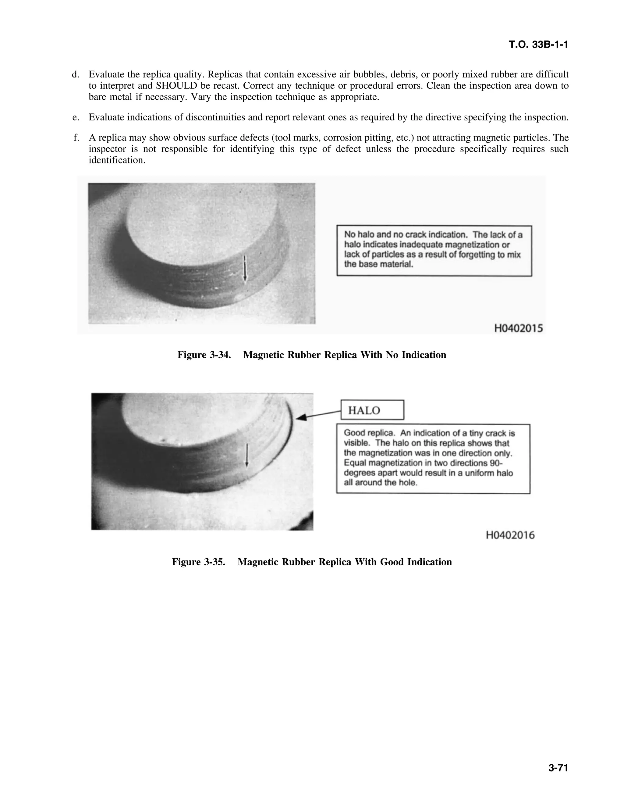 T.O. 33B-1-1
d. Evaluate the replica quality. Replicas that contain excessive air bubbles, debris, or poorly mixed rubber are difficult
to interpret and SHOULD be recast. Correct any technique or procedural errors. Clean the inspection area down to
bare metal if necessary. Vary the inspection technique as appropriate.
e. Evaluate indications of discontinuities and report relevant ones as required by the directive specifying the inspection.
f. A replica may show obvious surface defects (tool marks, corrosion pitting, etc.) not attracting magnetic particles. The
inspector is not responsible for identifying this type of defect unless the procedure specifically requires such
identification.
Figure 3-34. Magnetic Rubber Replica With No Indication
Figure 3-35. Magnetic Rubber Replica With Good Indication
3-71
 