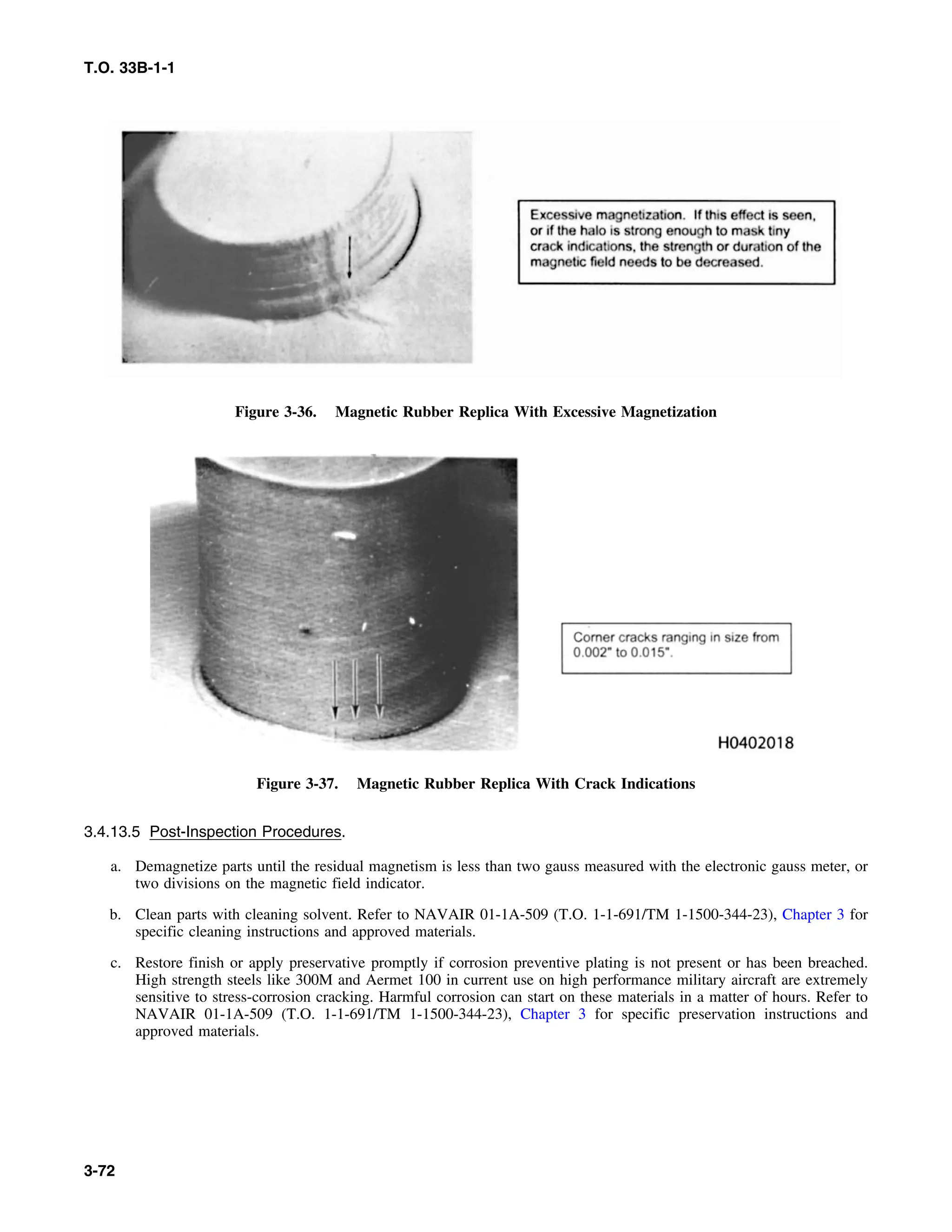 T.O. 33B-1-1
Figure 3-36. Magnetic Rubber Replica With Excessive Magnetization
Figure 3-37. Magnetic Rubber Replica With Crack Indications
3.4.13.5 Post-Inspection Procedures.
a. Demagnetize parts until the residual magnetism is less than two gauss measured with the electronic gauss meter, or
two divisions on the magnetic field indicator.
b. Clean parts with cleaning solvent. Refer to NAVAIR 01-1A-509 (T.O. 1-1-691/TM 1-1500-344-23), Chapter 3 for
specific cleaning instructions and approved materials.
c. Restore finish or apply preservative promptly if corrosion preventive plating is not present or has been breached.
High strength steels like 300M and Aermet 100 in current use on high performance military aircraft are extremely
sensitive to stress-corrosion cracking. Harmful corrosion can start on these materials in a matter of hours. Refer to
NAVAIR 01-1A-509 (T.O. 1-1-691/TM 1-1500-344-23), Chapter 3 for specific preservation instructions and
approved materials.
3-72
 