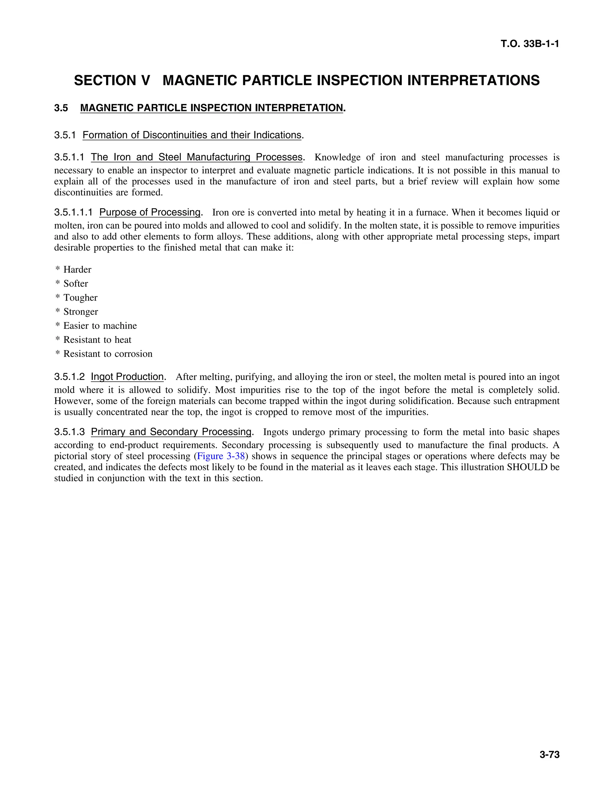 T.O. 33B-1-1
SECTION V MAGNETIC PARTICLE INSPECTION INTERPRETATIONS
3.5 MAGNETIC PARTICLE INSPECTION INTERPRETATION.
3.5.1 Formation of Discontinuities and their Indications.
3.5.1.1 The Iron and Steel Manufacturing Processes. Knowledge of iron and steel manufacturing processes is
necessary to enable an inspector to interpret and evaluate magnetic particle indications. It is not possible in this manual to
explain all of the processes used in the manufacture of iron and steel parts, but a brief review will explain how some
discontinuities are formed.
3.5.1.1.1 Purpose of Processing. Iron ore is converted into metal by heating it in a furnace. When it becomes liquid or
molten, iron can be poured into molds and allowed to cool and solidify. In the molten state, it is possible to remove impurities
and also to add other elements to form alloys. These additions, along with other appropriate metal processing steps, impart
desirable properties to the finished metal that can make it:
* Harder
* Softer
* Tougher
* Stronger
* Easier to machine
* Resistant to heat
* Resistant to corrosion
3.5.1.2 Ingot Production. After melting, purifying, and alloying the iron or steel, the molten metal is poured into an ingot
mold where it is allowed to solidify. Most impurities rise to the top of the ingot before the metal is completely solid.
However, some of the foreign materials can become trapped within the ingot during solidification. Because such entrapment
is usually concentrated near the top, the ingot is cropped to remove most of the impurities.
3.5.1.3 Primary and Secondary Processing. Ingots undergo primary processing to form the metal into basic shapes
according to end-product requirements. Secondary processing is subsequently used to manufacture the final products. A
pictorial story of steel processing (Figure 3-38) shows in sequence the principal stages or operations where defects may be
created, and indicates the defects most likely to be found in the material as it leaves each stage. This illustration SHOULD be
studied in conjunction with the text in this section.
3-73
 