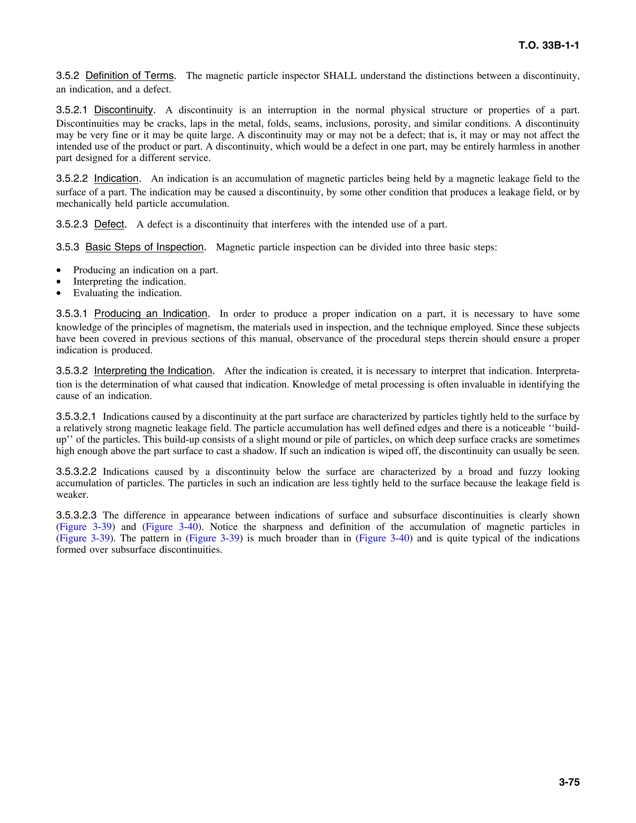T.O. 33B-1-1
3.5.2 Definition of Terms. The magnetic particle inspector SHALL understand the distinctions between a discontinuity,
an indication, and a defect.
3.5.2.1 Discontinuity. A discontinuity is an interruption in the normal physical structure or properties of a part.
Discontinuities may be cracks, laps in the metal, folds, seams, inclusions, porosity, and similar conditions. A discontinuity
may be very fine or it may be quite large. A discontinuity may or may not be a defect; that is, it may or may not affect the
intended use of the product or part. A discontinuity, which would be a defect in one part, may be entirely harmless in another
part designed for a different service.
3.5.2.2 Indication. An indication is an accumulation of magnetic particles being held by a magnetic leakage field to the
surface of a part. The indication may be caused a discontinuity, by some other condition that produces a leakage field, or by
mechanically held particle accumulation.
3.5.2.3 Defect. A defect is a discontinuity that interferes with the intended use of a part.
3.5.3 Basic Steps of Inspection. Magnetic particle inspection can be divided into three basic steps:
• Producing an indication on a part.
• Interpreting the indication.
• Evaluating the indication.
3.5.3.1 Producing an Indication. In order to produce a proper indication on a part, it is necessary to have some
knowledge of the principles of magnetism, the materials used in inspection, and the technique employed. Since these subjects
have been covered in previous sections of this manual, observance of the procedural steps therein should ensure a proper
indication is produced.
3.5.3.2 Interpreting the Indication. After the indication is created, it is necessary to interpret that indication. Interpreta-
tion is the determination of what caused that indication. Knowledge of metal processing is often invaluable in identifying the
cause of an indication.
3.5.3.2.1 Indications caused by a discontinuity at the part surface are characterized by particles tightly held to the surface by
a relatively strong magnetic leakage field. The particle accumulation has well defined edges and there is a noticeable ‘‘build-
up’’ of the particles. This build-up consists of a slight mound or pile of particles, on which deep surface cracks are sometimes
high enough above the part surface to cast a shadow. If such an indication is wiped off, the discontinuity can usually be seen.
3.5.3.2.2 Indications caused by a discontinuity below the surface are characterized by a broad and fuzzy looking
accumulation of particles. The particles in such an indication are less tightly held to the surface because the leakage field is
weaker.
3.5.3.2.3 The difference in appearance between indications of surface and subsurface discontinuities is clearly shown
(Figure 3-39) and (Figure 3-40). Notice the sharpness and definition of the accumulation of magnetic particles in
(Figure 3-39). The pattern in (Figure 3-39) is much broader than in (Figure 3-40) and is quite typical of the indications
formed over subsurface discontinuities.
3-75
 