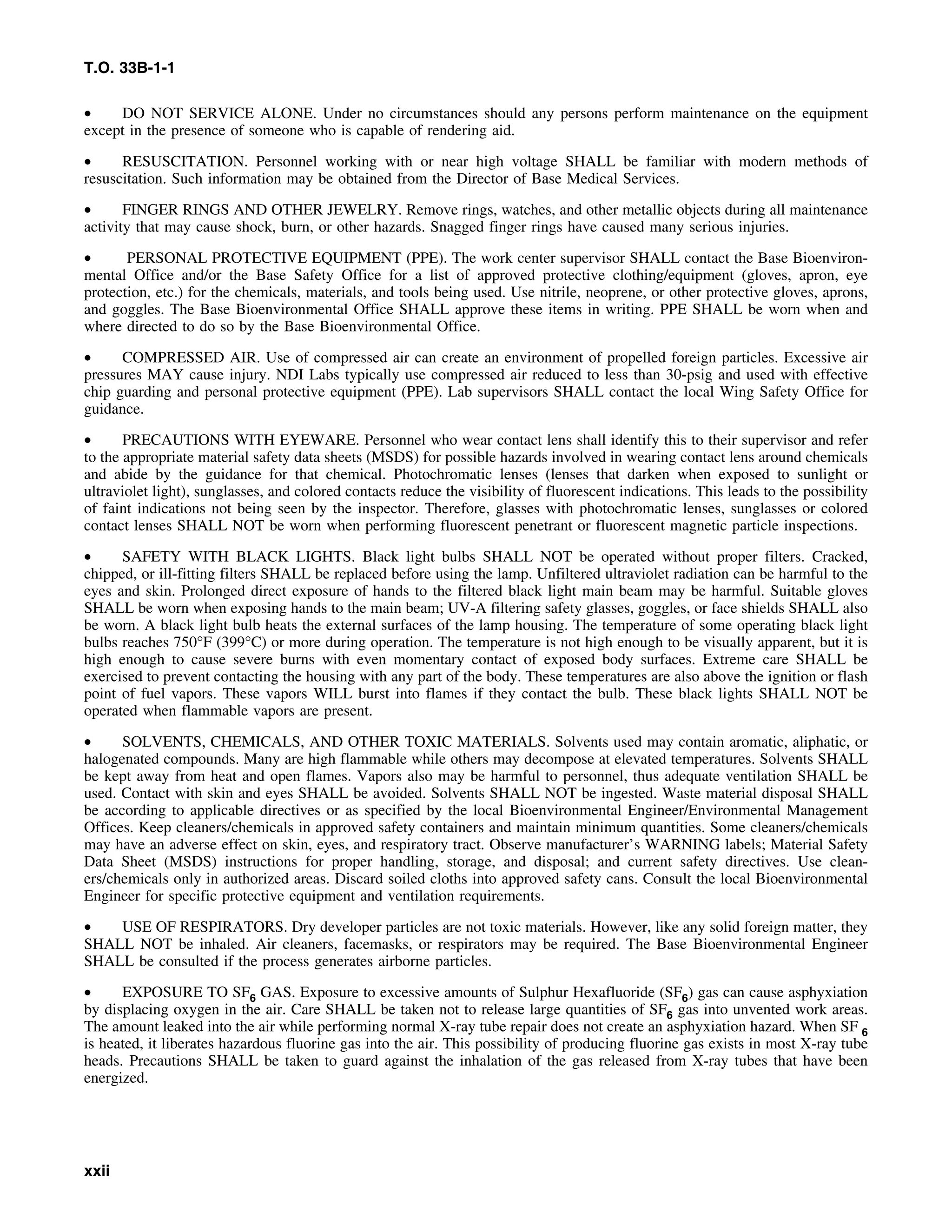 T.O. 33B-1-1
• DO NOT SERVICE ALONE. Under no circumstances should any persons perform maintenance on the equipment
except in the presence of someone who is capable of rendering aid.
• RESUSCITATION. Personnel working with or near high voltage SHALL be familiar with modern methods of
resuscitation. Such information may be obtained from the Director of Base Medical Services.
• FINGER RINGS AND OTHER JEWELRY. Remove rings, watches, and other metallic objects during all maintenance
activity that may cause shock, burn, or other hazards. Snagged finger rings have caused many serious injuries.
• PERSONAL PROTECTIVE EQUIPMENT (PPE). The work center supervisor SHALL contact the Base Bioenviron-
mental Office and/or the Base Safety Office for a list of approved protective clothing/equipment (gloves, apron, eye
protection, etc.) for the chemicals, materials, and tools being used. Use nitrile, neoprene, or other protective gloves, aprons,
and goggles. The Base Bioenvironmental Office SHALL approve these items in writing. PPE SHALL be worn when and
where directed to do so by the Base Bioenvironmental Office.
• COMPRESSED AIR. Use of compressed air can create an environment of propelled foreign particles. Excessive air
pressures MAY cause injury. NDI Labs typically use compressed air reduced to less than 30-psig and used with effective
chip guarding and personal protective equipment (PPE). Lab supervisors SHALL contact the local Wing Safety Office for
guidance.
• PRECAUTIONS WITH EYEWARE. Personnel who wear contact lens shall identify this to their supervisor and refer
to the appropriate material safety data sheets (MSDS) for possible hazards involved in wearing contact lens around chemicals
and abide by the guidance for that chemical. Photochromatic lenses (lenses that darken when exposed to sunlight or
ultraviolet light), sunglasses, and colored contacts reduce the visibility of fluorescent indications. This leads to the possibility
of faint indications not being seen by the inspector. Therefore, glasses with photochromatic lenses, sunglasses or colored
contact lenses SHALL NOT be worn when performing fluorescent penetrant or fluorescent magnetic particle inspections.
• SAFETY WITH BLACK LIGHTS. Black light bulbs SHALL NOT be operated without proper filters. Cracked,
chipped, or ill-fitting filters SHALL be replaced before using the lamp. Unfiltered ultraviolet radiation can be harmful to the
eyes and skin. Prolonged direct exposure of hands to the filtered black light main beam may be harmful. Suitable gloves
SHALL be worn when exposing hands to the main beam; UV-A filtering safety glasses, goggles, or face shields SHALL also
be worn. A black light bulb heats the external surfaces of the lamp housing. The temperature of some operating black light
bulbs reaches 750°F (399°C) or more during operation. The temperature is not high enough to be visually apparent, but it is
high enough to cause severe burns with even momentary contact of exposed body surfaces. Extreme care SHALL be
exercised to prevent contacting the housing with any part of the body. These temperatures are also above the ignition or flash
point of fuel vapors. These vapors WILL burst into flames if they contact the bulb. These black lights SHALL NOT be
operated when flammable vapors are present.
• SOLVENTS, CHEMICALS, AND OTHER TOXIC MATERIALS. Solvents used may contain aromatic, aliphatic, or
halogenated compounds. Many are high flammable while others may decompose at elevated temperatures. Solvents SHALL
be kept away from heat and open flames. Vapors also may be harmful to personnel, thus adequate ventilation SHALL be
used. Contact with skin and eyes SHALL be avoided. Solvents SHALL NOT be ingested. Waste material disposal SHALL
be according to applicable directives or as specified by the local Bioenvironmental Engineer/Environmental Management
Offices. Keep cleaners/chemicals in approved safety containers and maintain minimum quantities. Some cleaners/chemicals
may have an adverse effect on skin, eyes, and respiratory tract. Observe manufacturer’s WARNING labels; Material Safety
Data Sheet (MSDS) instructions for proper handling, storage, and disposal; and current safety directives. Use clean-
ers/chemicals only in authorized areas. Discard soiled cloths into approved safety cans. Consult the local Bioenvironmental
Engineer for specific protective equipment and ventilation requirements.
• USE OF RESPIRATORS. Dry developer particles are not toxic materials. However, like any solid foreign matter, they
SHALL NOT be inhaled. Air cleaners, facemasks, or respirators may be required. The Base Bioenvironmental Engineer
SHALL be consulted if the process generates airborne particles.
• EXPOSURE TO SF6 GAS. Exposure to excessive amounts of Sulphur Hexafluoride (SF6) gas can cause asphyxiation
by displacing oxygen in the air. Care SHALL be taken not to release large quantities of SF6 gas into unvented work areas.
The amount leaked into the air while performing normal X-ray tube repair does not create an asphyxiation hazard. When SF 6
is heated, it liberates hazardous fluorine gas into the air. This possibility of producing fluorine gas exists in most X-ray tube
heads. Precautions SHALL be taken to guard against the inhalation of the gas released from X-ray tubes that have been
energized.
xxii
 