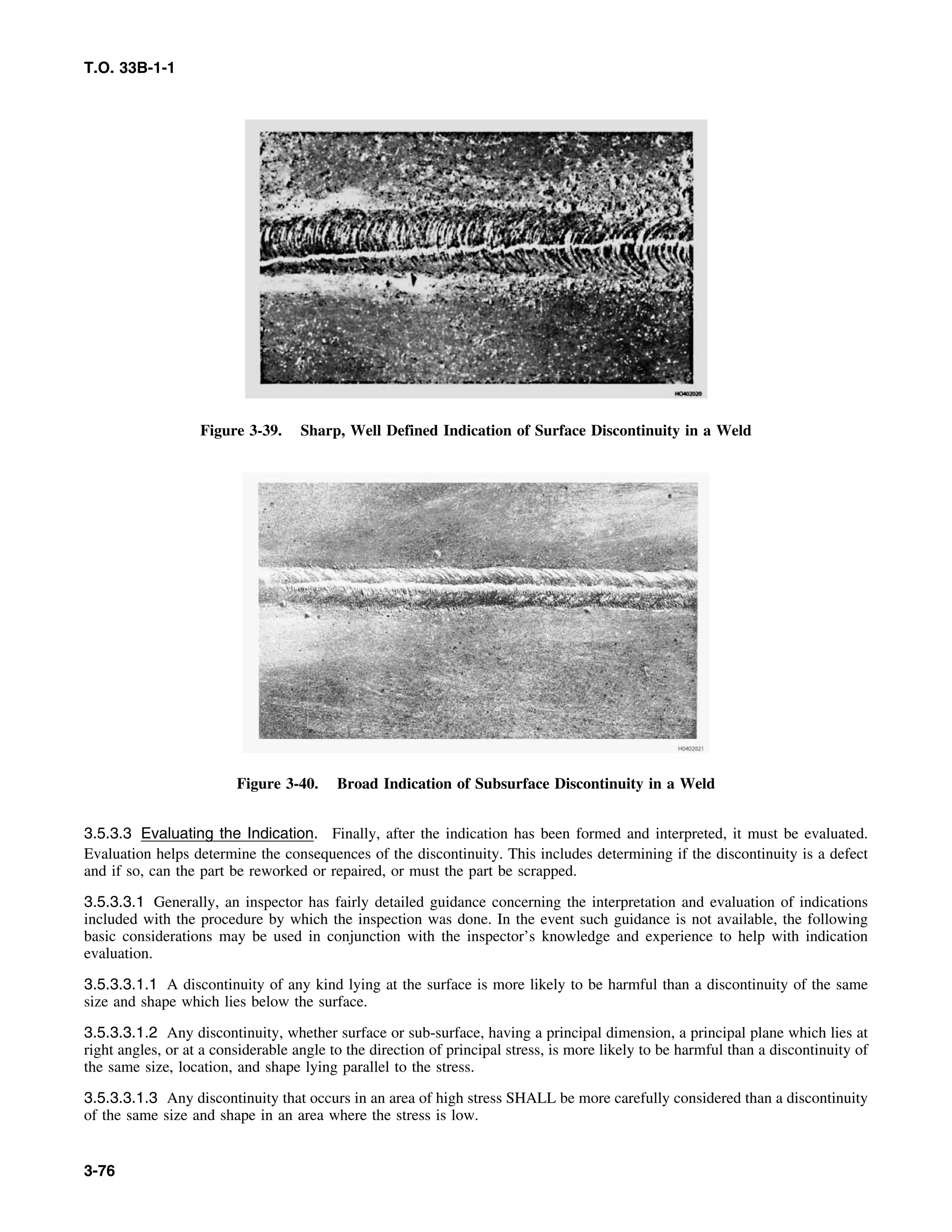 T.O. 33B-1-1
Figure 3-39. Sharp, Well Defined Indication of Surface Discontinuity in a Weld
Figure 3-40. Broad Indication of Subsurface Discontinuity in a Weld
3.5.3.3 Evaluating the Indication. Finally, after the indication has been formed and interpreted, it must be evaluated.
Evaluation helps determine the consequences of the discontinuity. This includes determining if the discontinuity is a defect
and if so, can the part be reworked or repaired, or must the part be scrapped.
3.5.3.3.1 Generally, an inspector has fairly detailed guidance concerning the interpretation and evaluation of indications
included with the procedure by which the inspection was done. In the event such guidance is not available, the following
basic considerations may be used in conjunction with the inspector’s knowledge and experience to help with indication
evaluation.
3.5.3.3.1.1 A discontinuity of any kind lying at the surface is more likely to be harmful than a discontinuity of the same
size and shape which lies below the surface.
3.5.3.3.1.2 Any discontinuity, whether surface or sub-surface, having a principal dimension, a principal plane which lies at
right angles, or at a considerable angle to the direction of principal stress, is more likely to be harmful than a discontinuity of
the same size, location, and shape lying parallel to the stress.
3.5.3.3.1.3 Any discontinuity that occurs in an area of high stress SHALL be more carefully considered than a discontinuity
of the same size and shape in an area where the stress is low.
3-76
 