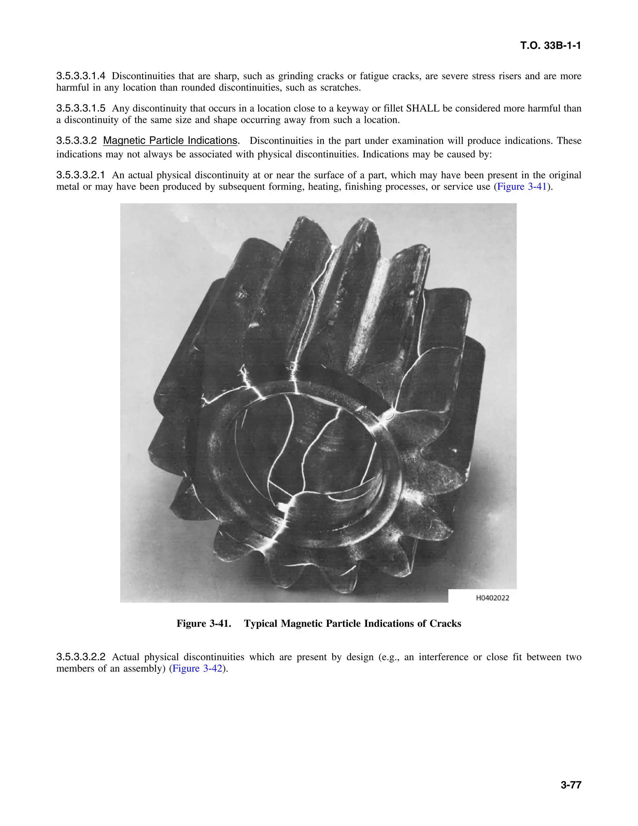 T.O. 33B-1-1
3.5.3.3.1.4 Discontinuities that are sharp, such as grinding cracks or fatigue cracks, are severe stress risers and are more
harmful in any location than rounded discontinuities, such as scratches.
3.5.3.3.1.5 Any discontinuity that occurs in a location close to a keyway or fillet SHALL be considered more harmful than
a discontinuity of the same size and shape occurring away from such a location.
3.5.3.3.2 Magnetic Particle Indications. Discontinuities in the part under examination will produce indications. These
indications may not always be associated with physical discontinuities. Indications may be caused by:
3.5.3.3.2.1 An actual physical discontinuity at or near the surface of a part, which may have been present in the original
metal or may have been produced by subsequent forming, heating, finishing processes, or service use (Figure 3-41).
Figure 3-41. Typical Magnetic Particle Indications of Cracks
3.5.3.3.2.2 Actual physical discontinuities which are present by design (e.g., an interference or close fit between two
members of an assembly) (Figure 3-42).
3-77
 