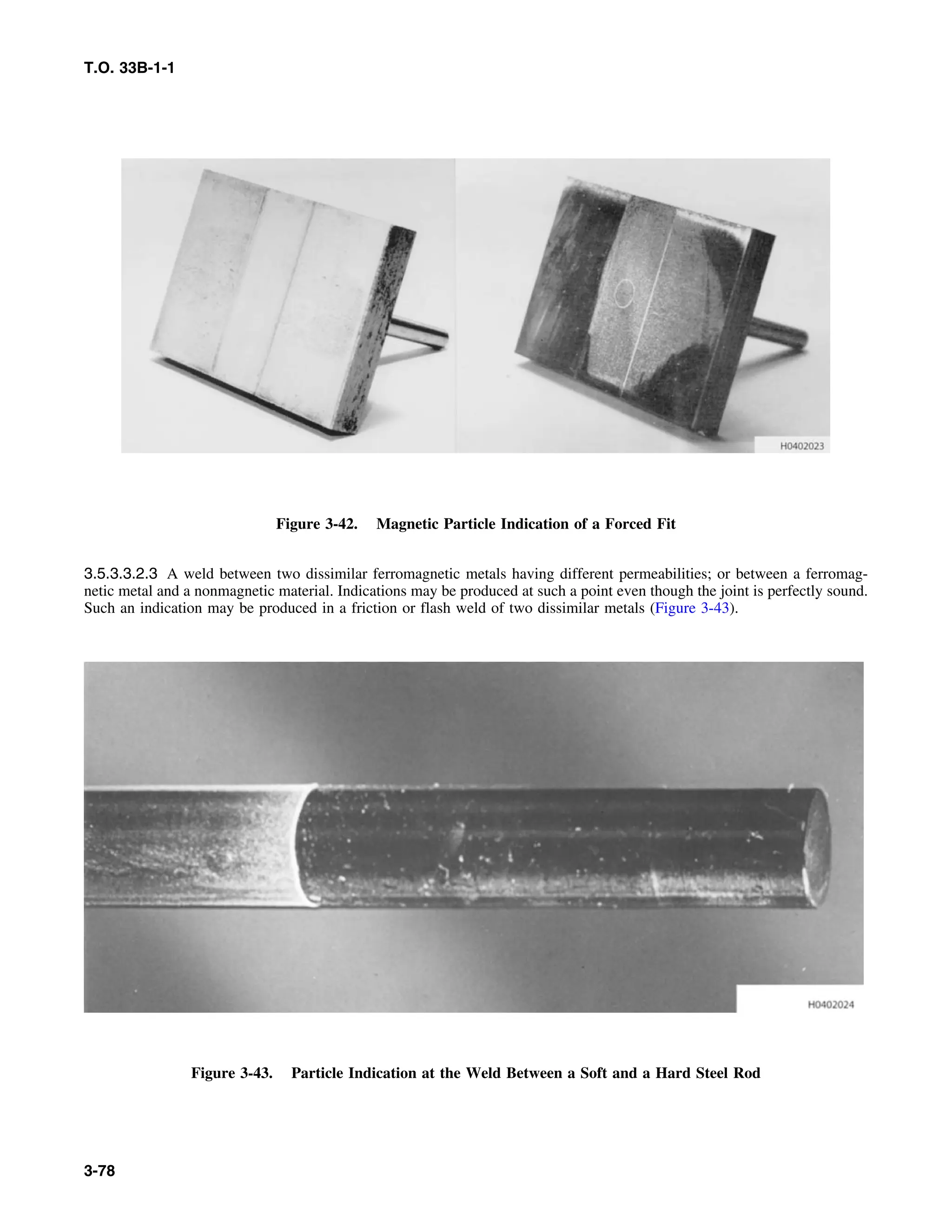 T.O. 33B-1-1
Figure 3-42. Magnetic Particle Indication of a Forced Fit
3.5.3.3.2.3 A weld between two dissimilar ferromagnetic metals having different permeabilities; or between a ferromag-
netic metal and a nonmagnetic material. Indications may be produced at such a point even though the joint is perfectly sound.
Such an indication may be produced in a friction or flash weld of two dissimilar metals (Figure 3-43).
Figure 3-43. Particle Indication at the Weld Between a Soft and a Hard Steel Rod
3-78
 