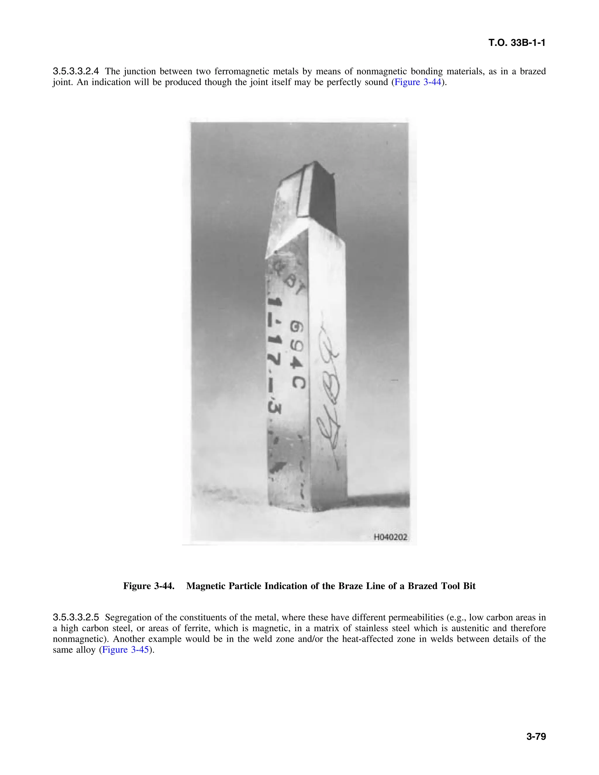 T.O. 33B-1-1
3.5.3.3.2.4 The junction between two ferromagnetic metals by means of nonmagnetic bonding materials, as in a brazed
joint. An indication will be produced though the joint itself may be perfectly sound (Figure 3-44).
Figure 3-44. Magnetic Particle Indication of the Braze Line of a Brazed Tool Bit
3.5.3.3.2.5 Segregation of the constituents of the metal, where these have different permeabilities (e.g., low carbon areas in
a high carbon steel, or areas of ferrite, which is magnetic, in a matrix of stainless steel which is austenitic and therefore
nonmagnetic). Another example would be in the weld zone and/or the heat-affected zone in welds between details of the
same alloy (Figure 3-45).
3-79
 