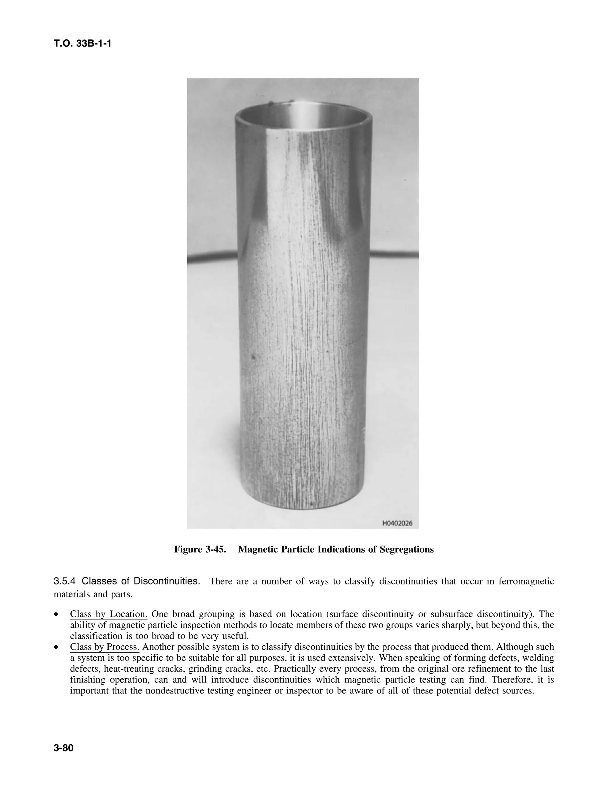 T.O. 33B-1-1
Figure 3-45. Magnetic Particle Indications of Segregations
3.5.4 Classes of Discontinuities. There are a number of ways to classify discontinuities that occur in ferromagnetic
materials and parts.
• Class by Location. One broad grouping is based on location (surface discontinuity or subsurface discontinuity). The
ability of magnetic particle inspection methods to locate members of these two groups varies sharply, but beyond this, the
classification is too broad to be very useful.
• Class by Process. Another possible system is to classify discontinuities by the process that produced them. Although such
a system is too specific to be suitable for all purposes, it is used extensively. When speaking of forming defects, welding
defects, heat-treating cracks, grinding cracks, etc. Practically every process, from the original ore refinement to the last
finishing operation, can and will introduce discontinuities which magnetic particle testing can find. Therefore, it is
important that the nondestructive testing engineer or inspector to be aware of all of these potential defect sources.
3-80
 