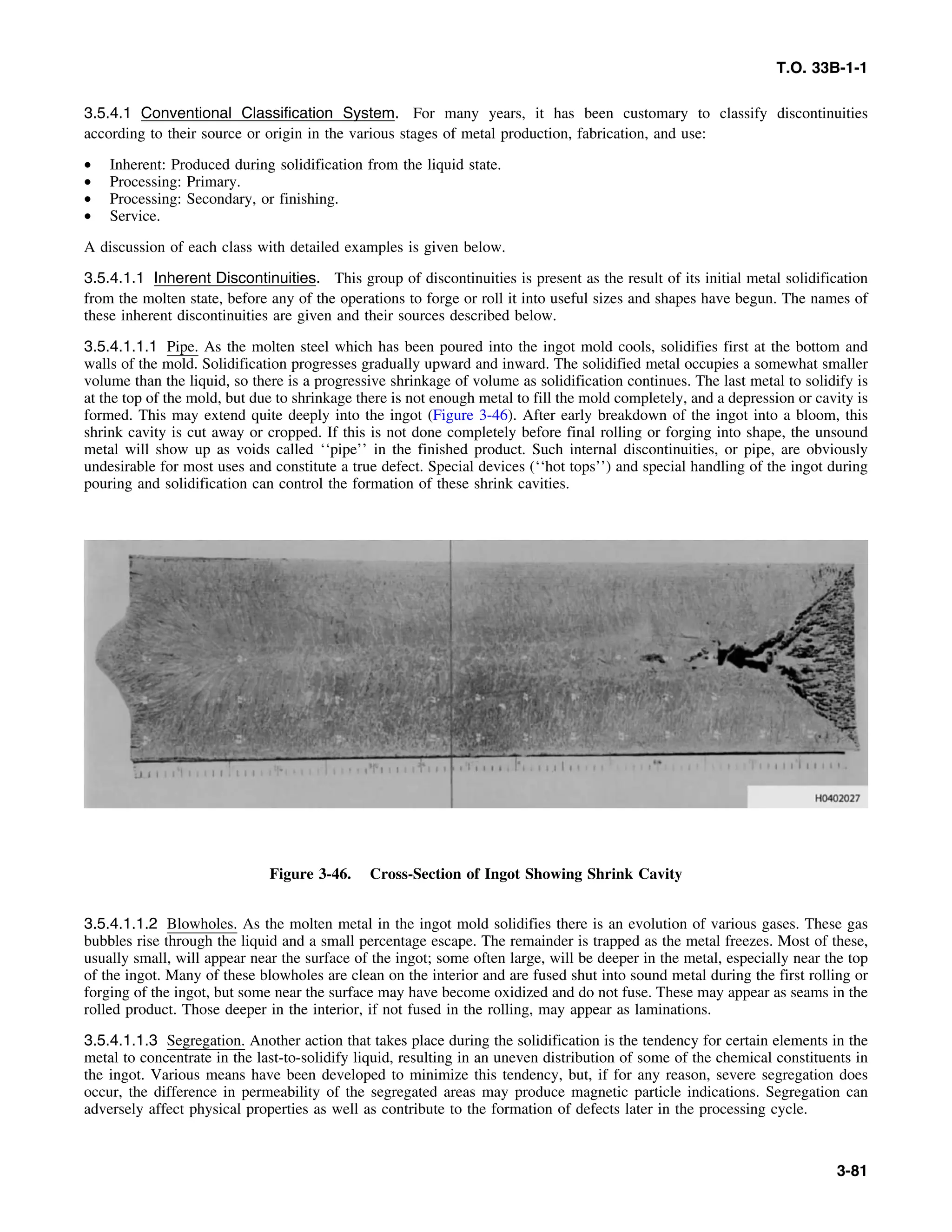 T.O. 33B-1-1
3.5.4.1 Conventional Classification System. For many years, it has been customary to classify discontinuities
according to their source or origin in the various stages of metal production, fabrication, and use:
• Inherent: Produced during solidification from the liquid state.
• Processing: Primary.
• Processing: Secondary, or finishing.
• Service.
A discussion of each class with detailed examples is given below.
3.5.4.1.1 Inherent Discontinuities. This group of discontinuities is present as the result of its initial metal solidification
from the molten state, before any of the operations to forge or roll it into useful sizes and shapes have begun. The names of
these inherent discontinuities are given and their sources described below.
3.5.4.1.1.1 Pipe. As the molten steel which has been poured into the ingot mold cools, solidifies first at the bottom and
walls of the mold. Solidification progresses gradually upward and inward. The solidified metal occupies a somewhat smaller
volume than the liquid, so there is a progressive shrinkage of volume as solidification continues. The last metal to solidify is
at the top of the mold, but due to shrinkage there is not enough metal to fill the mold completely, and a depression or cavity is
formed. This may extend quite deeply into the ingot (Figure 3-46). After early breakdown of the ingot into a bloom, this
shrink cavity is cut away or cropped. If this is not done completely before final rolling or forging into shape, the unsound
metal will show up as voids called ‘‘pipe’’ in the finished product. Such internal discontinuities, or pipe, are obviously
undesirable for most uses and constitute a true defect. Special devices (‘‘hot tops’’) and special handling of the ingot during
pouring and solidification can control the formation of these shrink cavities.
Figure 3-46. Cross-Section of Ingot Showing Shrink Cavity
3.5.4.1.1.2 Blowholes. As the molten metal in the ingot mold solidifies there is an evolution of various gases. These gas
bubbles rise through the liquid and a small percentage escape. The remainder is trapped as the metal freezes. Most of these,
usually small, will appear near the surface of the ingot; some often large, will be deeper in the metal, especially near the top
of the ingot. Many of these blowholes are clean on the interior and are fused shut into sound metal during the first rolling or
forging of the ingot, but some near the surface may have become oxidized and do not fuse. These may appear as seams in the
rolled product. Those deeper in the interior, if not fused in the rolling, may appear as laminations.
3.5.4.1.1.3 Segregation. Another action that takes place during the solidification is the tendency for certain elements in the
metal to concentrate in the last-to-solidify liquid, resulting in an uneven distribution of some of the chemical constituents in
the ingot. Various means have been developed to minimize this tendency, but, if for any reason, severe segregation does
occur, the difference in permeability of the segregated areas may produce magnetic particle indications. Segregation can
adversely affect physical properties as well as contribute to the formation of defects later in the processing cycle.
3-81
 