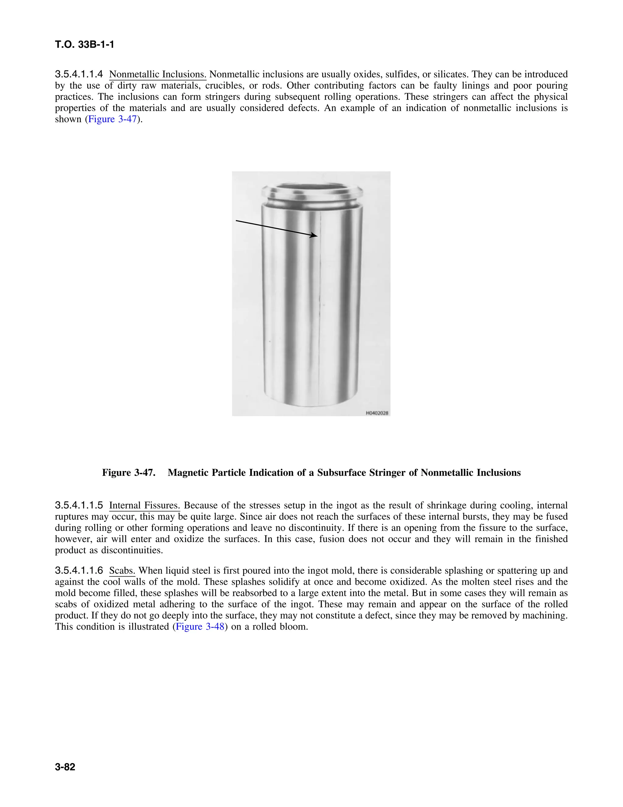 T.O. 33B-1-1
3.5.4.1.1.4 Nonmetallic Inclusions. Nonmetallic inclusions are usually oxides, sulfides, or silicates. They can be introduced
by the use of dirty raw materials, crucibles, or rods. Other contributing factors can be faulty linings and poor pouring
practices. The inclusions can form stringers during subsequent rolling operations. These stringers can affect the physical
properties of the materials and are usually considered defects. An example of an indication of nonmetallic inclusions is
shown (Figure 3-47).
Figure 3-47. Magnetic Particle Indication of a Subsurface Stringer of Nonmetallic Inclusions
3.5.4.1.1.5 Internal Fissures. Because of the stresses setup in the ingot as the result of shrinkage during cooling, internal
ruptures may occur, this may be quite large. Since air does not reach the surfaces of these internal bursts, they may be fused
during rolling or other forming operations and leave no discontinuity. If there is an opening from the fissure to the surface,
however, air will enter and oxidize the surfaces. In this case, fusion does not occur and they will remain in the finished
product as discontinuities.
3.5.4.1.1.6 Scabs. When liquid steel is first poured into the ingot mold, there is considerable splashing or spattering up and
against the cool walls of the mold. These splashes solidify at once and become oxidized. As the molten steel rises and the
mold become filled, these splashes will be reabsorbed to a large extent into the metal. But in some cases they will remain as
scabs of oxidized metal adhering to the surface of the ingot. These may remain and appear on the surface of the rolled
product. If they do not go deeply into the surface, they may not constitute a defect, since they may be removed by machining.
This condition is illustrated (Figure 3-48) on a rolled bloom.
3-82
 