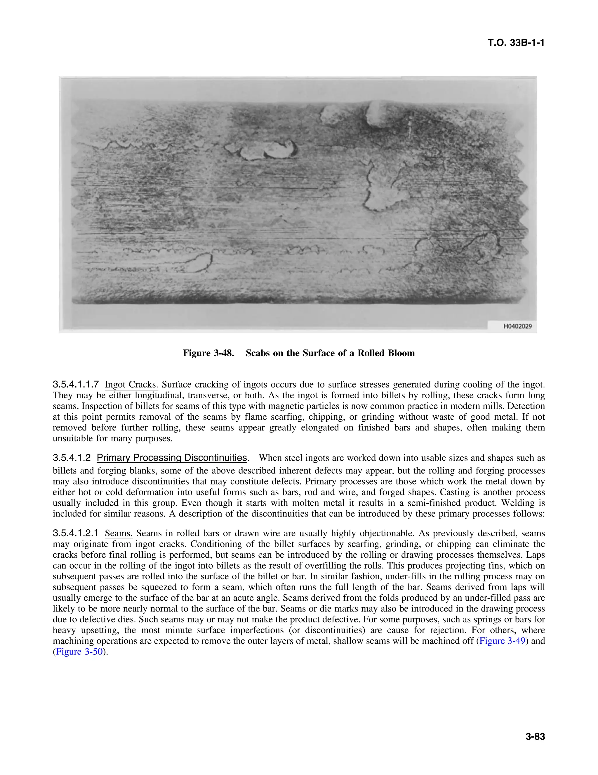 T.O. 33B-1-1
Figure 3-48. Scabs on the Surface of a Rolled Bloom
3.5.4.1.1.7 Ingot Cracks. Surface cracking of ingots occurs due to surface stresses generated during cooling of the ingot.
They may be either longitudinal, transverse, or both. As the ingot is formed into billets by rolling, these cracks form long
seams. Inspection of billets for seams of this type with magnetic particles is now common practice in modern mills. Detection
at this point permits removal of the seams by flame scarfing, chipping, or grinding without waste of good metal. If not
removed before further rolling, these seams appear greatly elongated on finished bars and shapes, often making them
unsuitable for many purposes.
3.5.4.1.2 Primary Processing Discontinuities. When steel ingots are worked down into usable sizes and shapes such as
billets and forging blanks, some of the above described inherent defects may appear, but the rolling and forging processes
may also introduce discontinuities that may constitute defects. Primary processes are those which work the metal down by
either hot or cold deformation into useful forms such as bars, rod and wire, and forged shapes. Casting is another process
usually included in this group. Even though it starts with molten metal it results in a semi-finished product. Welding is
included for similar reasons. A description of the discontinuities that can be introduced by these primary processes follows:
3.5.4.1.2.1 Seams. Seams in rolled bars or drawn wire are usually highly objectionable. As previously described, seams
may originate from ingot cracks. Conditioning of the billet surfaces by scarfing, grinding, or chipping can eliminate the
cracks before final rolling is performed, but seams can be introduced by the rolling or drawing processes themselves. Laps
can occur in the rolling of the ingot into billets as the result of overfilling the rolls. This produces projecting fins, which on
subsequent passes are rolled into the surface of the billet or bar. In similar fashion, under-fills in the rolling process may on
subsequent passes be squeezed to form a seam, which often runs the full length of the bar. Seams derived from laps will
usually emerge to the surface of the bar at an acute angle. Seams derived from the folds produced by an under-filled pass are
likely to be more nearly normal to the surface of the bar. Seams or die marks may also be introduced in the drawing process
due to defective dies. Such seams may or may not make the product defective. For some purposes, such as springs or bars for
heavy upsetting, the most minute surface imperfections (or discontinuities) are cause for rejection. For others, where
machining operations are expected to remove the outer layers of metal, shallow seams will be machined off (Figure 3-49) and
(Figure 3-50).
3-83
 