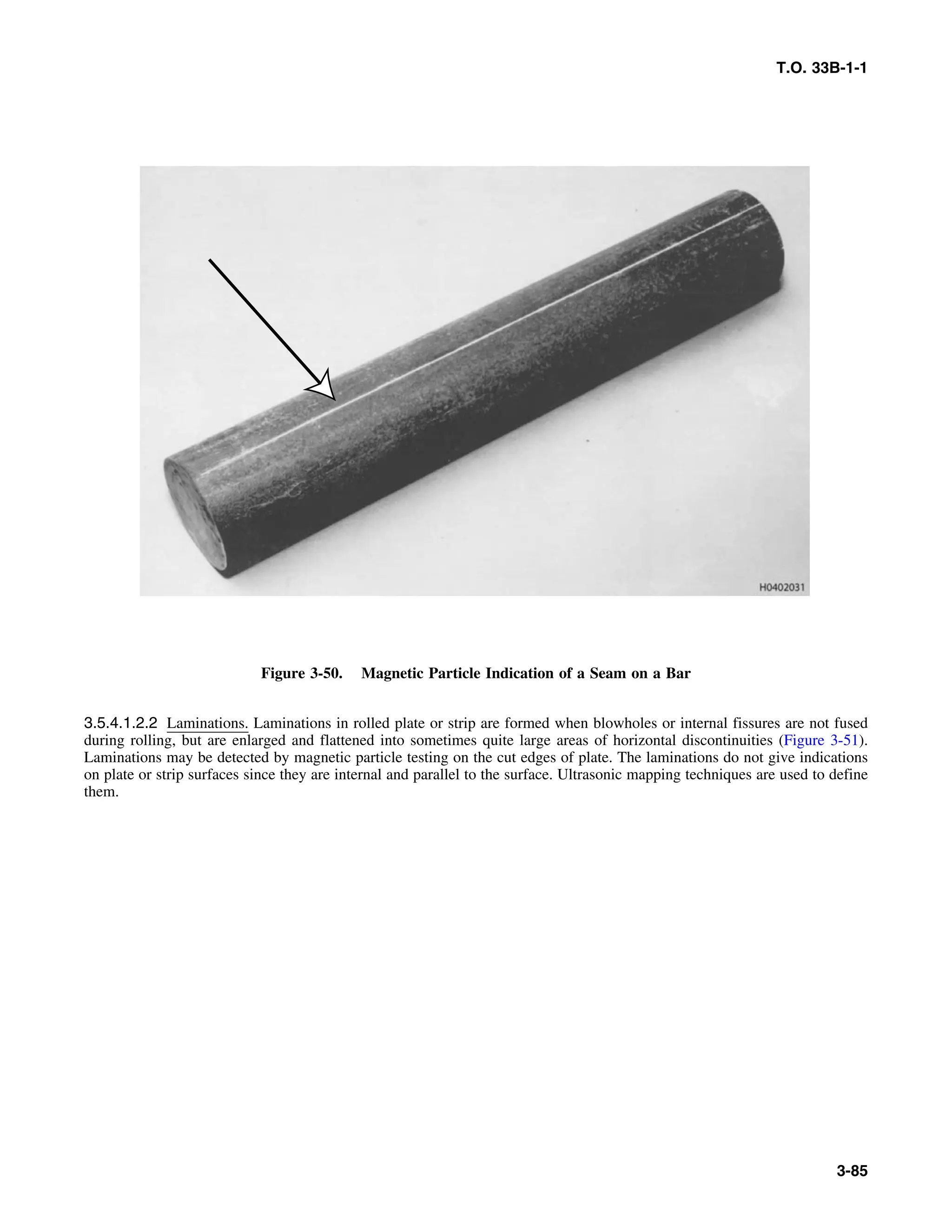 T.O. 33B-1-1
Figure 3-50. Magnetic Particle Indication of a Seam on a Bar
3.5.4.1.2.2 Laminations. Laminations in rolled plate or strip are formed when blowholes or internal fissures are not fused
during rolling, but are enlarged and flattened into sometimes quite large areas of horizontal discontinuities (Figure 3-51).
Laminations may be detected by magnetic particle testing on the cut edges of plate. The laminations do not give indications
on plate or strip surfaces since they are internal and parallel to the surface. Ultrasonic mapping techniques are used to define
them.
3-85
 