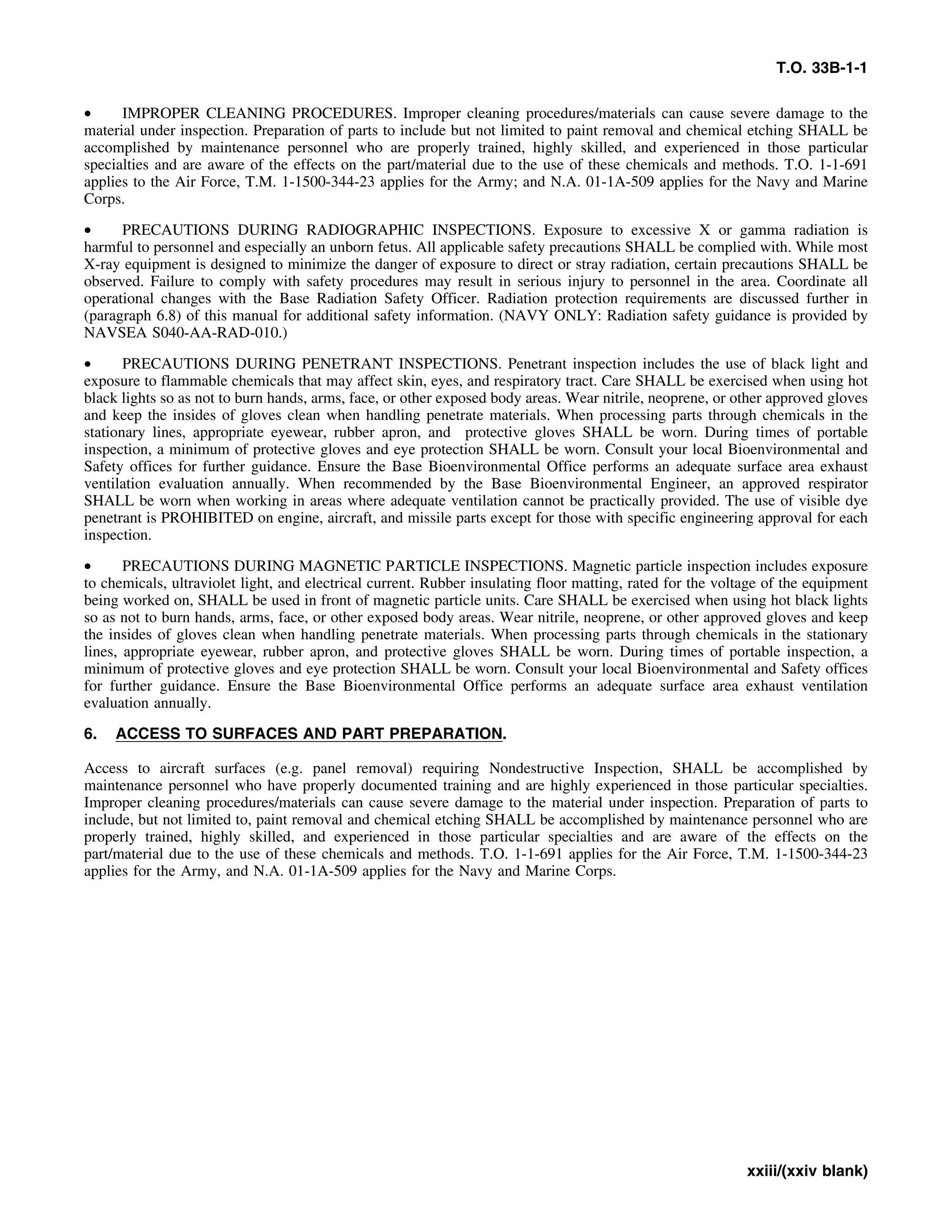 T.O. 33B-1-1
• IMPROPER CLEANING PROCEDURES. Improper cleaning procedures/materials can cause severe damage to the
material under inspection. Preparation of parts to include but not limited to paint removal and chemical etching SHALL be
accomplished by maintenance personnel who are properly trained, highly skilled, and experienced in those particular
specialties and are aware of the effects on the part/material due to the use of these chemicals and methods. T.O. 1-1-691
applies to the Air Force, T.M. 1-1500-344-23 applies for the Army; and N.A. 01-1A-509 applies for the Navy and Marine
Corps.
• PRECAUTIONS DURING RADIOGRAPHIC INSPECTIONS. Exposure to excessive X or gamma radiation is
harmful to personnel and especially an unborn fetus. All applicable safety precautions SHALL be complied with. While most
X-ray equipment is designed to minimize the danger of exposure to direct or stray radiation, certain precautions SHALL be
observed. Failure to comply with safety procedures may result in serious injury to personnel in the area. Coordinate all
operational changes with the Base Radiation Safety Officer. Radiation protection requirements are discussed further in
(paragraph 6.8) of this manual for additional safety information. (NAVY ONLY: Radiation safety guidance is provided by
NAVSEA S040-AA-RAD-010.)
• PRECAUTIONS DURING PENETRANT INSPECTIONS. Penetrant inspection includes the use of black light and
exposure to flammable chemicals that may affect skin, eyes, and respiratory tract. Care SHALL be exercised when using hot
black lights so as not to burn hands, arms, face, or other exposed body areas. Wear nitrile, neoprene, or other approved gloves
and keep the insides of gloves clean when handling penetrate materials. When processing parts through chemicals in the
stationary lines, appropriate eyewear, rubber apron, and protective gloves SHALL be worn. During times of portable
inspection, a minimum of protective gloves and eye protection SHALL be worn. Consult your local Bioenvironmental and
Safety offices for further guidance. Ensure the Base Bioenvironmental Office performs an adequate surface area exhaust
ventilation evaluation annually. When recommended by the Base Bioenvironmental Engineer, an approved respirator
SHALL be worn when working in areas where adequate ventilation cannot be practically provided. The use of visible dye
penetrant is PROHIBITED on engine, aircraft, and missile parts except for those with specific engineering approval for each
inspection.
• PRECAUTIONS DURING MAGNETIC PARTICLE INSPECTIONS. Magnetic particle inspection includes exposure
to chemicals, ultraviolet light, and electrical current. Rubber insulating floor matting, rated for the voltage of the equipment
being worked on, SHALL be used in front of magnetic particle units. Care SHALL be exercised when using hot black lights
so as not to burn hands, arms, face, or other exposed body areas. Wear nitrile, neoprene, or other approved gloves and keep
the insides of gloves clean when handling penetrate materials. When processing parts through chemicals in the stationary
lines, appropriate eyewear, rubber apron, and protective gloves SHALL be worn. During times of portable inspection, a
minimum of protective gloves and eye protection SHALL be worn. Consult your local Bioenvironmental and Safety offices
for further guidance. Ensure the Base Bioenvironmental Office performs an adequate surface area exhaust ventilation
evaluation annually.
6. ACCESS TO SURFACES AND PART PREPARATION.
Access to aircraft surfaces (e.g. panel removal) requiring Nondestructive Inspection, SHALL be accomplished by
maintenance personnel who have properly documented training and are highly experienced in those particular specialties.
Improper cleaning procedures/materials can cause severe damage to the material under inspection. Preparation of parts to
include, but not limited to, paint removal and chemical etching SHALL be accomplished by maintenance personnel who are
properly trained, highly skilled, and experienced in those particular specialties and are aware of the effects on the
part/material due to the use of these chemicals and methods. T.O. 1-1-691 applies for the Air Force, T.M. 1-1500-344-23
applies for the Army, and N.A. 01-1A-509 applies for the Navy and Marine Corps.
xxiii/(xxiv blank)
 