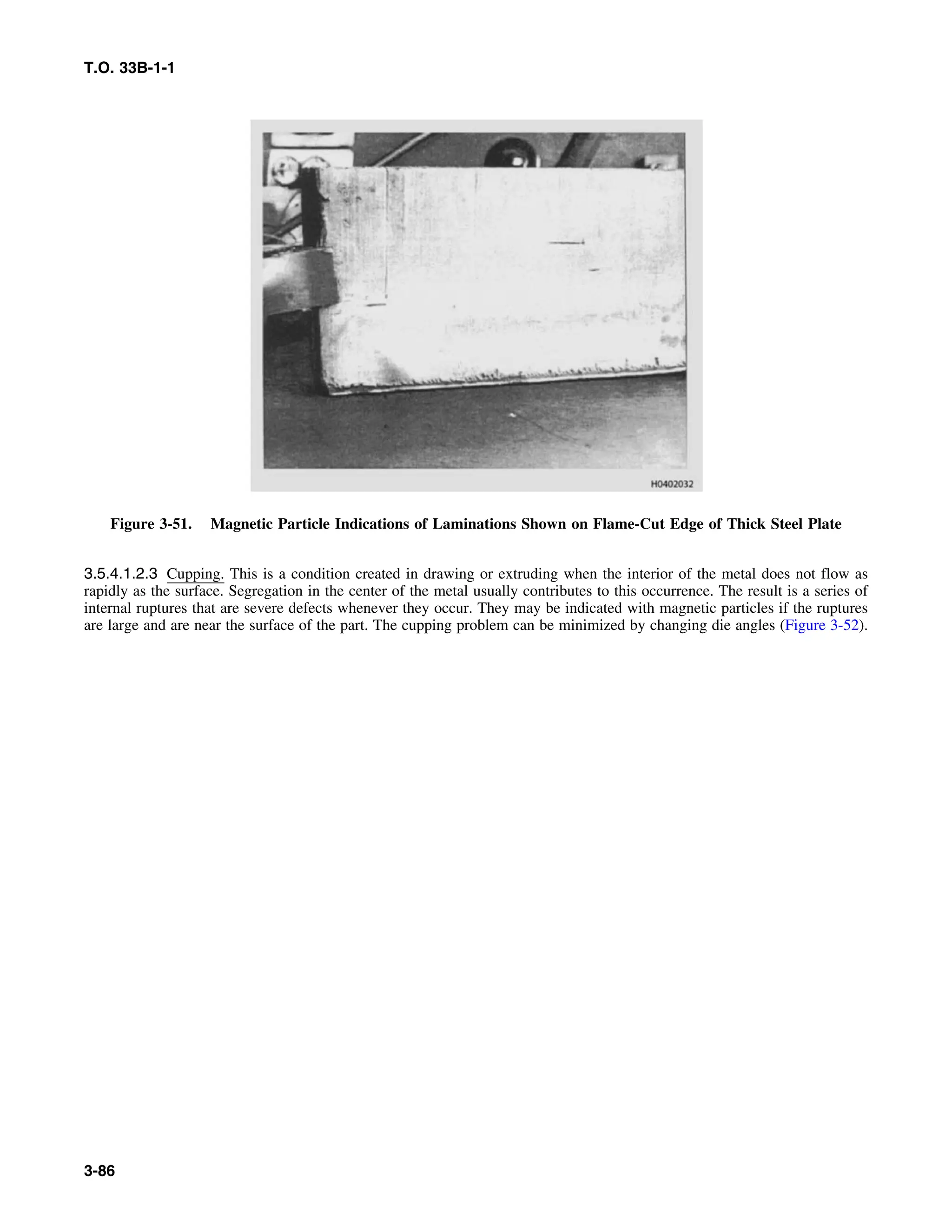 T.O. 33B-1-1
Figure 3-51. Magnetic Particle Indications of Laminations Shown on Flame-Cut Edge of Thick Steel Plate
3.5.4.1.2.3 Cupping. This is a condition created in drawing or extruding when the interior of the metal does not flow as
rapidly as the surface. Segregation in the center of the metal usually contributes to this occurrence. The result is a series of
internal ruptures that are severe defects whenever they occur. They may be indicated with magnetic particles if the ruptures
are large and are near the surface of the part. The cupping problem can be minimized by changing die angles (Figure 3-52).
3-86
 