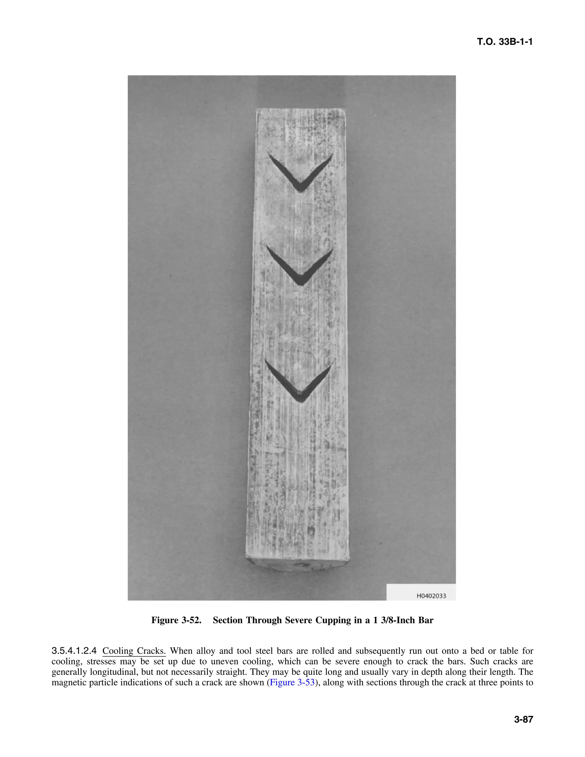T.O. 33B-1-1
Figure 3-52. Section Through Severe Cupping in a 1 3/8-Inch Bar
3.5.4.1.2.4 Cooling Cracks. When alloy and tool steel bars are rolled and subsequently run out onto a bed or table for
cooling, stresses may be set up due to uneven cooling, which can be severe enough to crack the bars. Such cracks are
generally longitudinal, but not necessarily straight. They may be quite long and usually vary in depth along their length. The
magnetic particle indications of such a crack are shown (Figure 3-53), along with sections through the crack at three points to
3-87
 