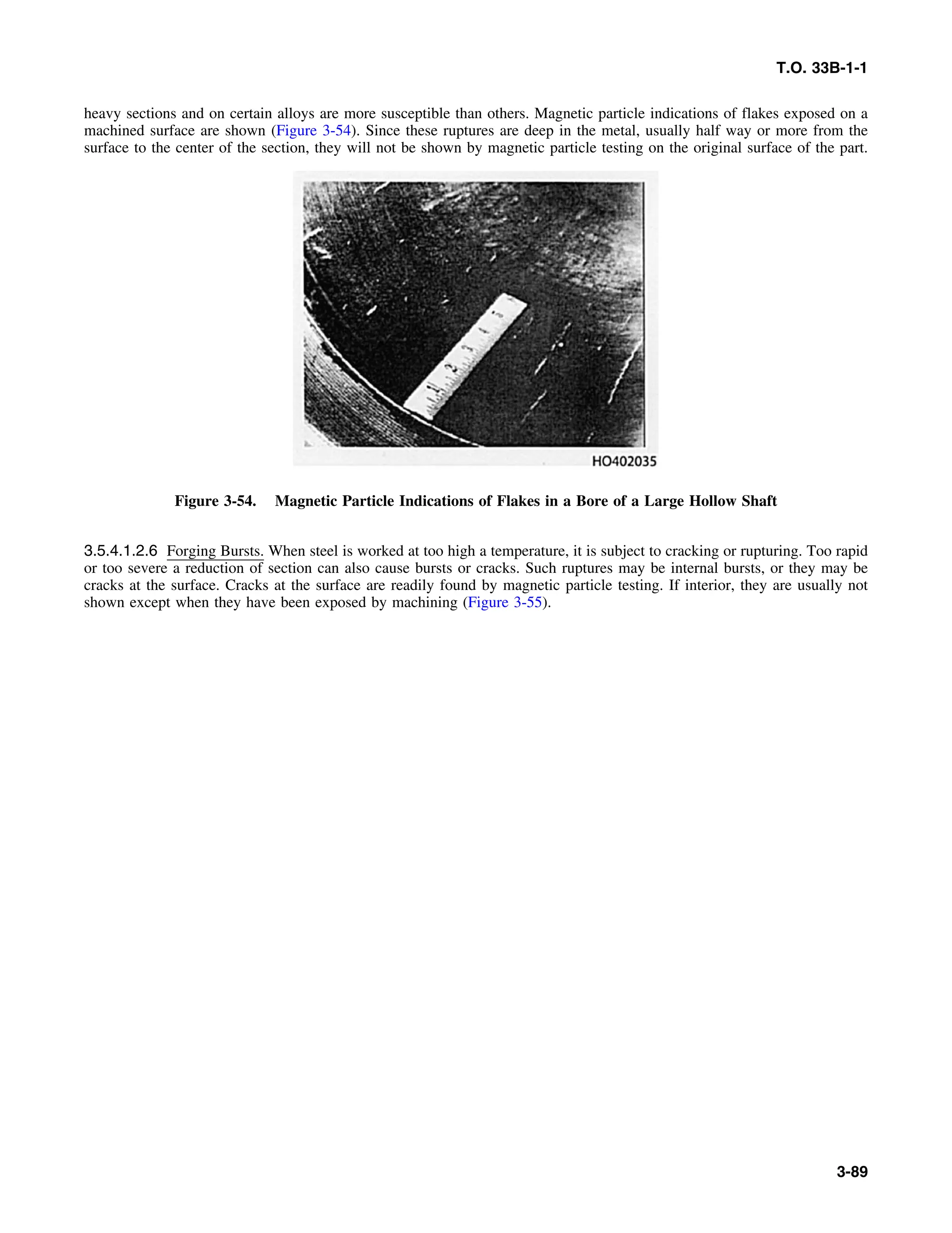 T.O. 33B-1-1
heavy sections and on certain alloys are more susceptible than others. Magnetic particle indications of flakes exposed on a
machined surface are shown (Figure 3-54). Since these ruptures are deep in the metal, usually half way or more from the
surface to the center of the section, they will not be shown by magnetic particle testing on the original surface of the part.
Figure 3-54. Magnetic Particle Indications of Flakes in a Bore of a Large Hollow Shaft
3.5.4.1.2.6 Forging Bursts. When steel is worked at too high a temperature, it is subject to cracking or rupturing. Too rapid
or too severe a reduction of section can also cause bursts or cracks. Such ruptures may be internal bursts, or they may be
cracks at the surface. Cracks at the surface are readily found by magnetic particle testing. If interior, they are usually not
shown except when they have been exposed by machining (Figure 3-55).
3-89
 