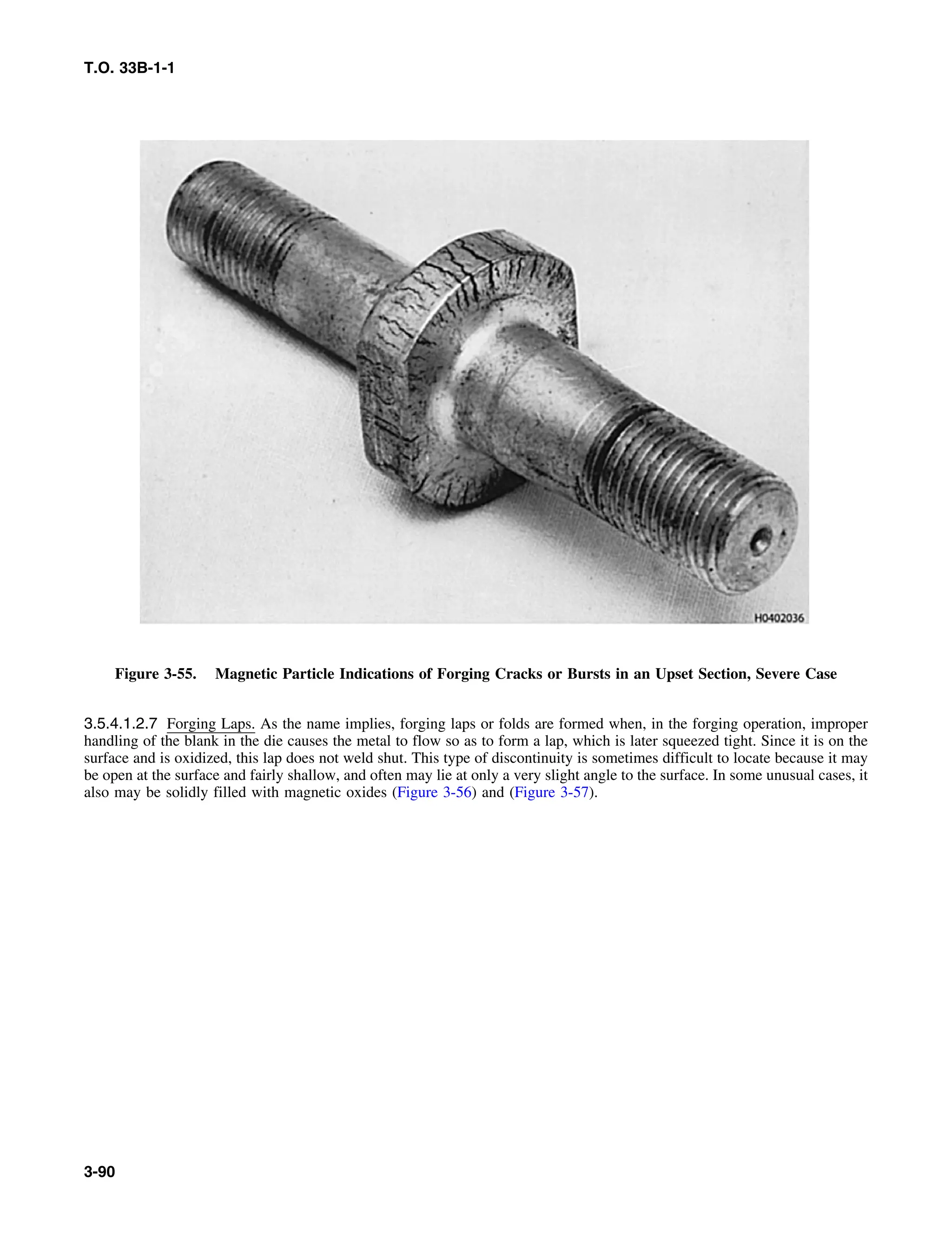 T.O. 33B-1-1
Figure 3-55. Magnetic Particle Indications of Forging Cracks or Bursts in an Upset Section, Severe Case
3.5.4.1.2.7 Forging Laps. As the name implies, forging laps or folds are formed when, in the forging operation, improper
handling of the blank in the die causes the metal to flow so as to form a lap, which is later squeezed tight. Since it is on the
surface and is oxidized, this lap does not weld shut. This type of discontinuity is sometimes difficult to locate because it may
be open at the surface and fairly shallow, and often may lie at only a very slight angle to the surface. In some unusual cases, it
also may be solidly filled with magnetic oxides (Figure 3-56) and (Figure 3-57).
3-90
 