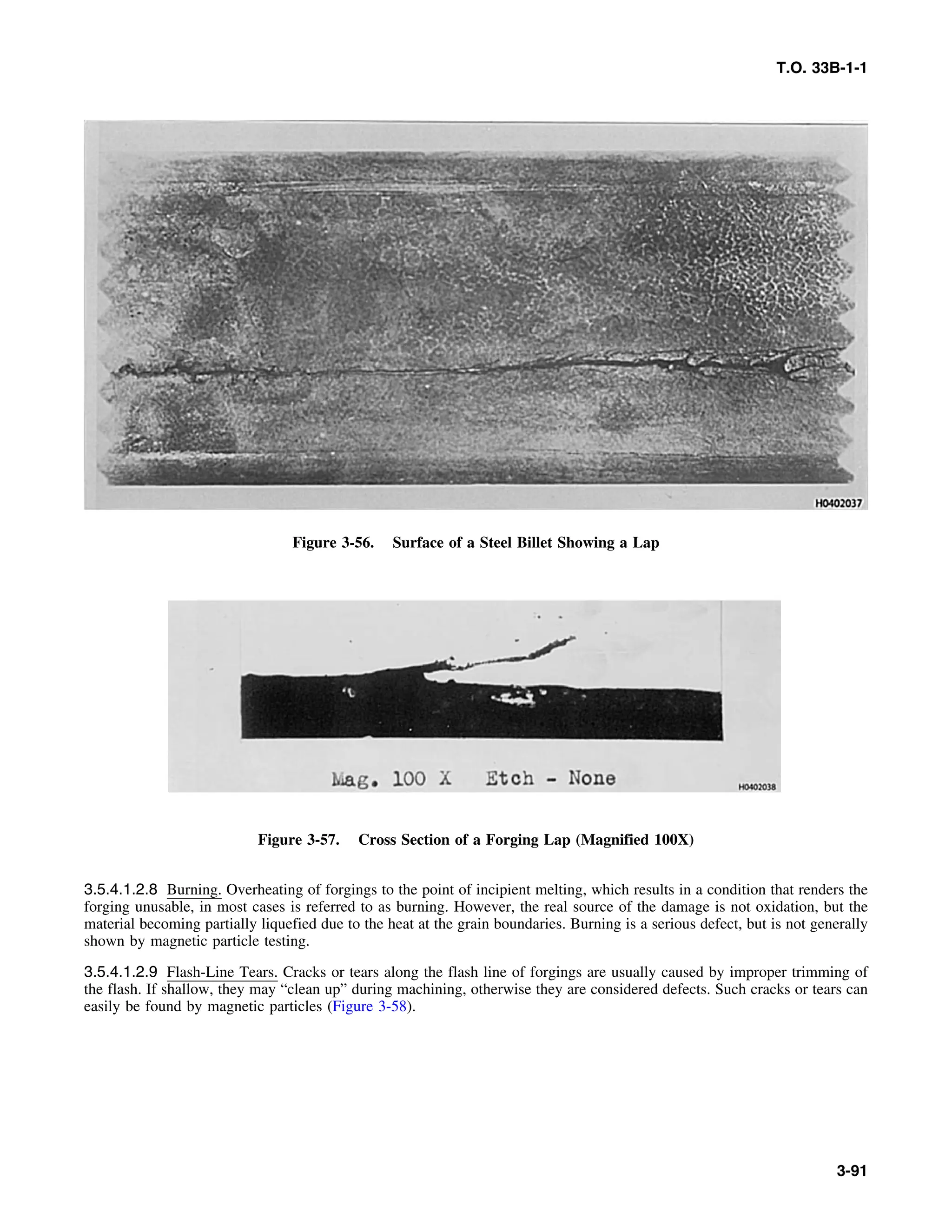 T.O. 33B-1-1
Figure 3-56. Surface of a Steel Billet Showing a Lap
Figure 3-57. Cross Section of a Forging Lap (Magnified 100X)
3.5.4.1.2.8 Burning. Overheating of forgings to the point of incipient melting, which results in a condition that renders the
forging unusable, in most cases is referred to as burning. However, the real source of the damage is not oxidation, but the
material becoming partially liquefied due to the heat at the grain boundaries. Burning is a serious defect, but is not generally
shown by magnetic particle testing.
3.5.4.1.2.9 Flash-Line Tears. Cracks or tears along the flash line of forgings are usually caused by improper trimming of
the flash. If shallow, they may “clean up” during machining, otherwise they are considered defects. Such cracks or tears can
easily be found by magnetic particles (Figure 3-58).
3-91
 