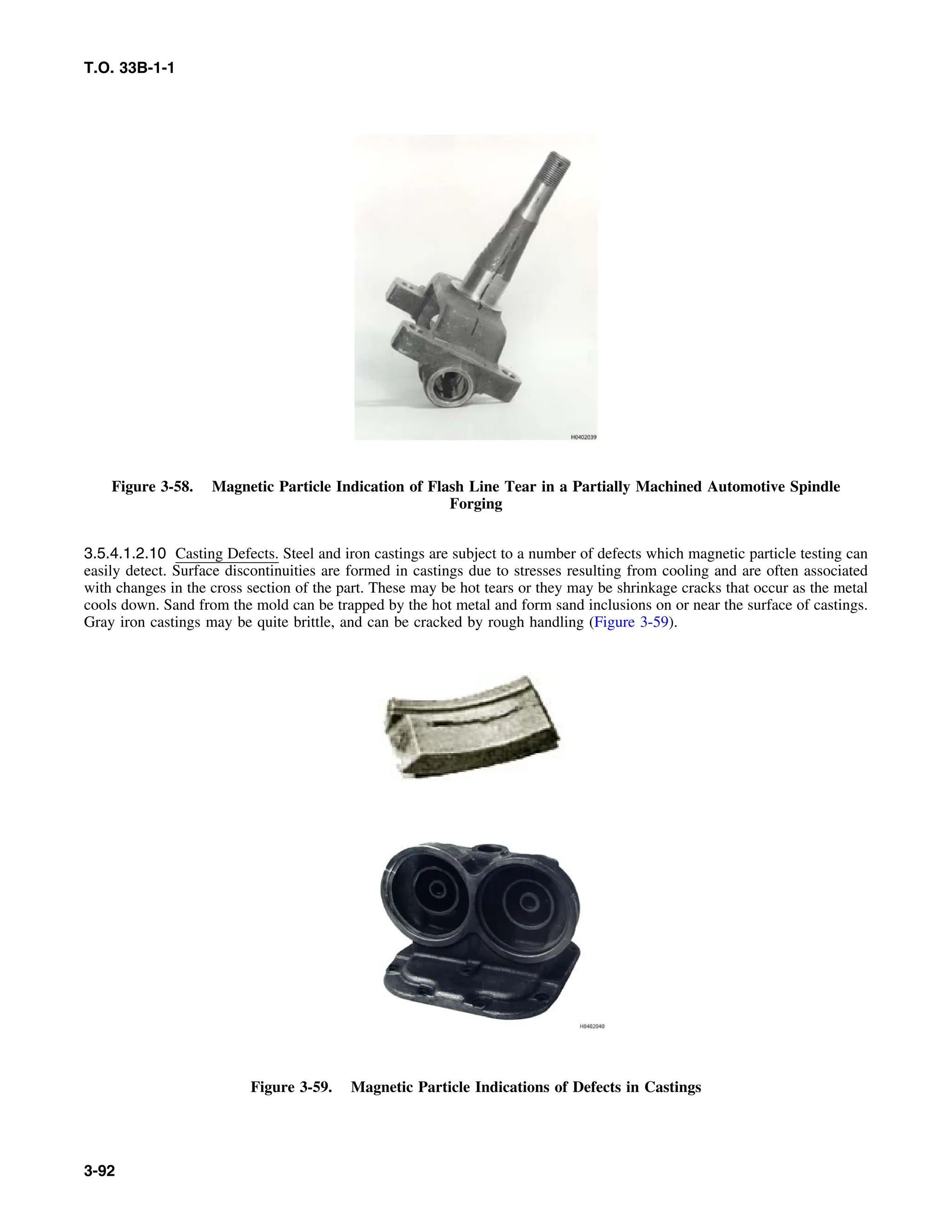 T.O. 33B-1-1
Figure 3-58. Magnetic Particle Indication of Flash Line Tear in a Partially Machined Automotive Spindle
Forging
3.5.4.1.2.10 Casting Defects. Steel and iron castings are subject to a number of defects which magnetic particle testing can
easily detect. Surface discontinuities are formed in castings due to stresses resulting from cooling and are often associated
with changes in the cross section of the part. These may be hot tears or they may be shrinkage cracks that occur as the metal
cools down. Sand from the mold can be trapped by the hot metal and form sand inclusions on or near the surface of castings.
Gray iron castings may be quite brittle, and can be cracked by rough handling (Figure 3-59).
Figure 3-59. Magnetic Particle Indications of Defects in Castings
3-92
 