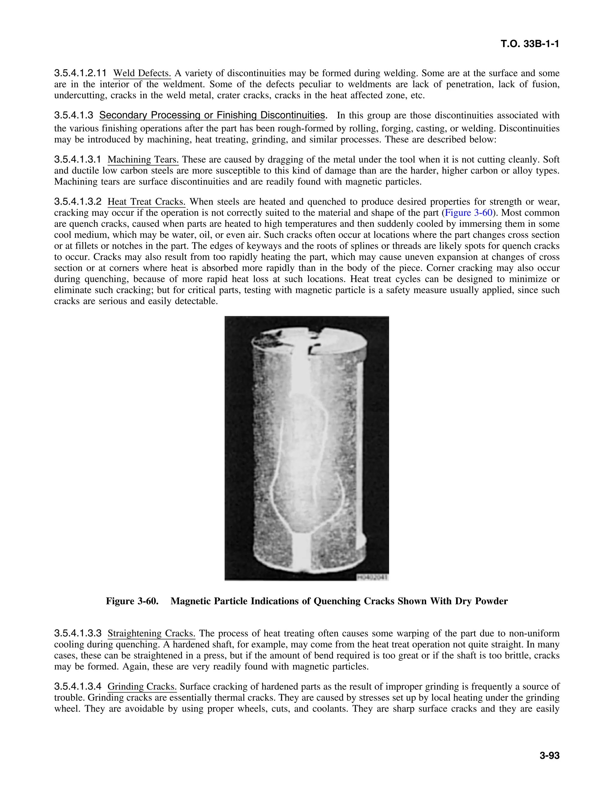 T.O. 33B-1-1
3.5.4.1.2.11 Weld Defects. A variety of discontinuities may be formed during welding. Some are at the surface and some
are in the interior of the weldment. Some of the defects peculiar to weldments are lack of penetration, lack of fusion,
undercutting, cracks in the weld metal, crater cracks, cracks in the heat affected zone, etc.
3.5.4.1.3 Secondary Processing or Finishing Discontinuities. In this group are those discontinuities associated with
the various finishing operations after the part has been rough-formed by rolling, forging, casting, or welding. Discontinuities
may be introduced by machining, heat treating, grinding, and similar processes. These are described below:
3.5.4.1.3.1 Machining Tears. These are caused by dragging of the metal under the tool when it is not cutting cleanly. Soft
and ductile low carbon steels are more susceptible to this kind of damage than are the harder, higher carbon or alloy types.
Machining tears are surface discontinuities and are readily found with magnetic particles.
3.5.4.1.3.2 Heat Treat Cracks. When steels are heated and quenched to produce desired properties for strength or wear,
cracking may occur if the operation is not correctly suited to the material and shape of the part (Figure 3-60). Most common
are quench cracks, caused when parts are heated to high temperatures and then suddenly cooled by immersing them in some
cool medium, which may be water, oil, or even air. Such cracks often occur at locations where the part changes cross section
or at fillets or notches in the part. The edges of keyways and the roots of splines or threads are likely spots for quench cracks
to occur. Cracks may also result from too rapidly heating the part, which may cause uneven expansion at changes of cross
section or at corners where heat is absorbed more rapidly than in the body of the piece. Corner cracking may also occur
during quenching, because of more rapid heat loss at such locations. Heat treat cycles can be designed to minimize or
eliminate such cracking; but for critical parts, testing with magnetic particle is a safety measure usually applied, since such
cracks are serious and easily detectable.
Figure 3-60. Magnetic Particle Indications of Quenching Cracks Shown With Dry Powder
3.5.4.1.3.3 Straightening Cracks. The process of heat treating often causes some warping of the part due to non-uniform
cooling during quenching. A hardened shaft, for example, may come from the heat treat operation not quite straight. In many
cases, these can be straightened in a press, but if the amount of bend required is too great or if the shaft is too brittle, cracks
may be formed. Again, these are very readily found with magnetic particles.
3.5.4.1.3.4 Grinding Cracks. Surface cracking of hardened parts as the result of improper grinding is frequently a source of
trouble. Grinding cracks are essentially thermal cracks. They are caused by stresses set up by local heating under the grinding
wheel. They are avoidable by using proper wheels, cuts, and coolants. They are sharp surface cracks and they are easily
3-93
 