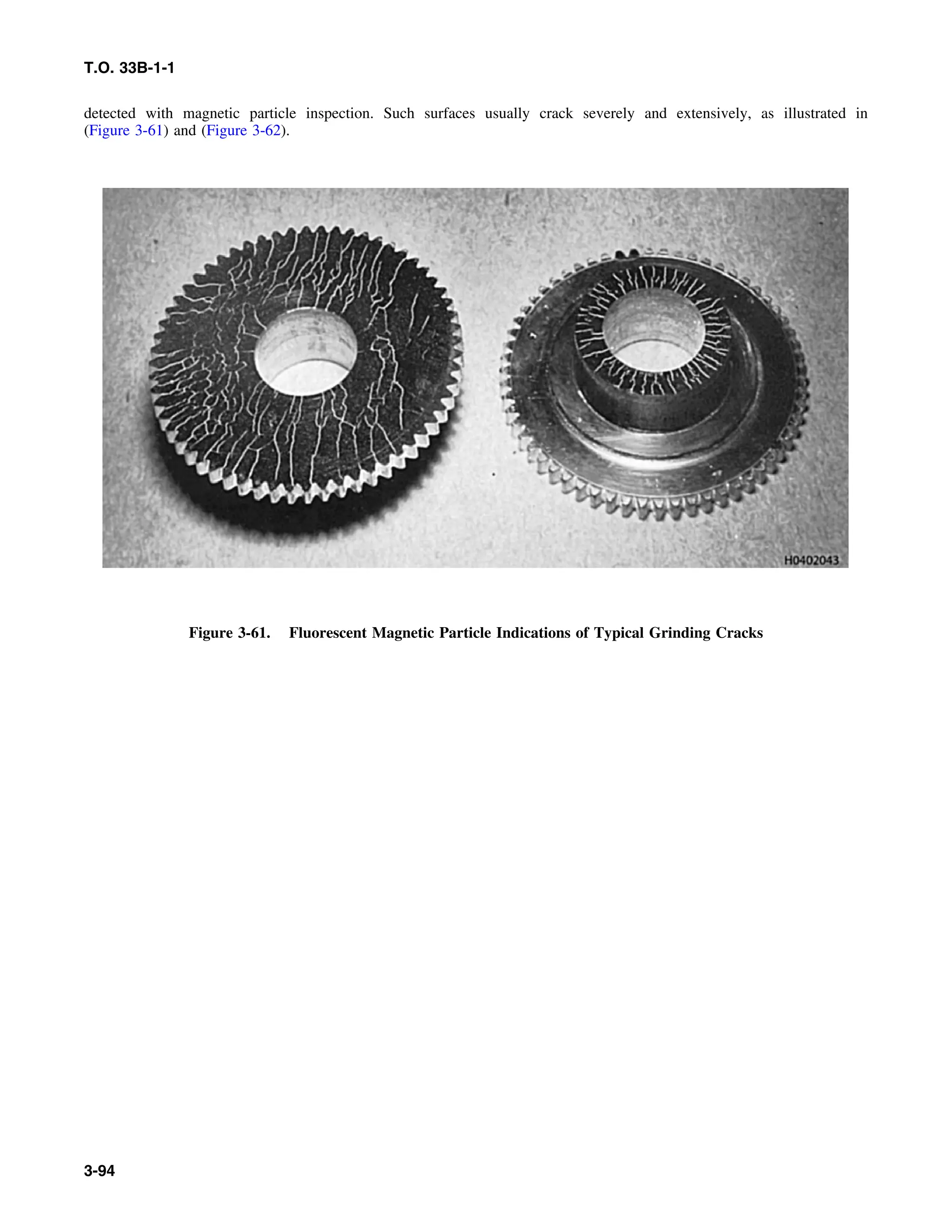 T.O. 33B-1-1
detected with magnetic particle inspection. Such surfaces usually crack severely and extensively, as illustrated in
(Figure 3-61) and (Figure 3-62).
Figure 3-61. Fluorescent Magnetic Particle Indications of Typical Grinding Cracks
3-94
 