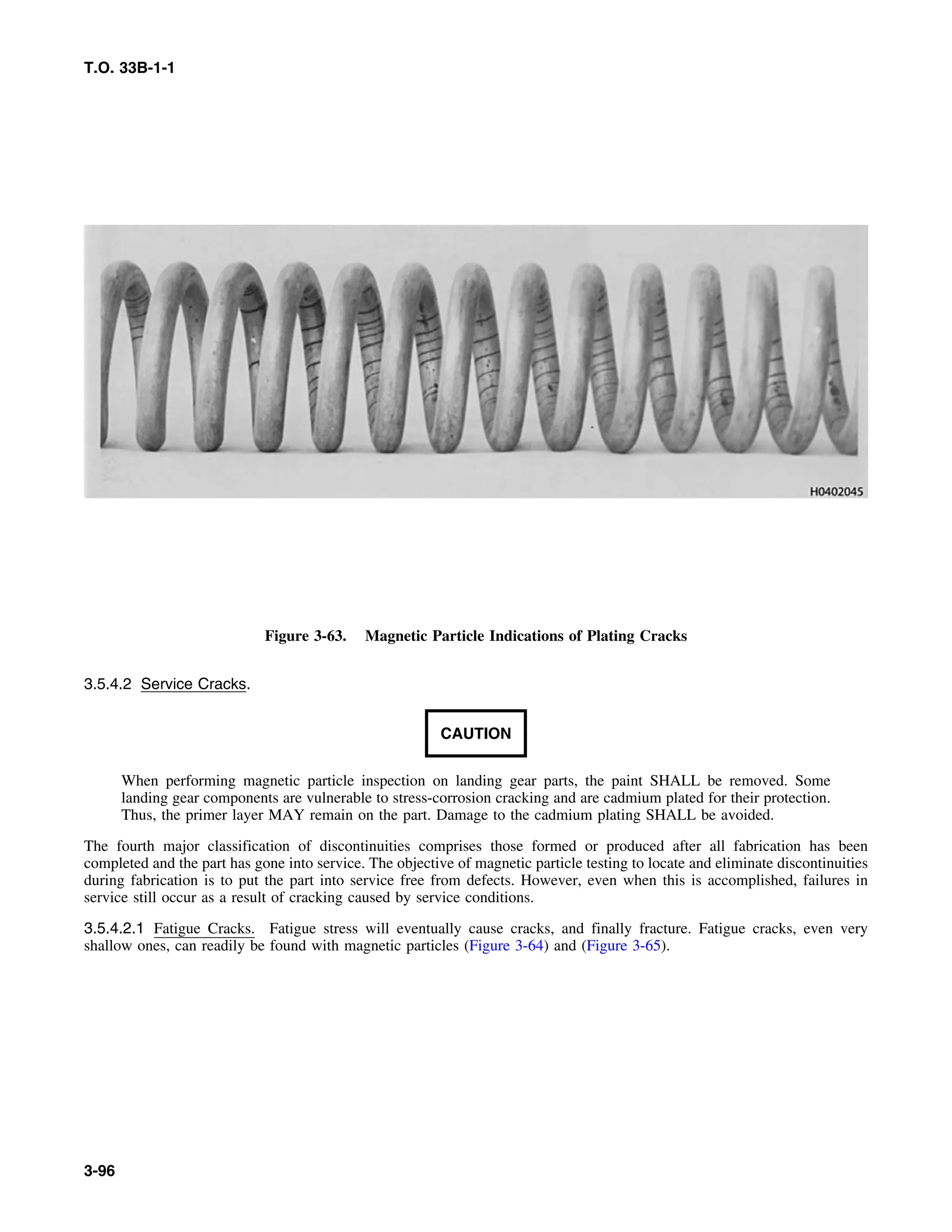 T.O. 33B-1-1
Figure 3-63. Magnetic Particle Indications of Plating Cracks
3.5.4.2 Service Cracks.
CAUTION
When performing magnetic particle inspection on landing gear parts, the paint SHALL be removed. Some
landing gear components are vulnerable to stress-corrosion cracking and are cadmium plated for their protection.
Thus, the primer layer MAY remain on the part. Damage to the cadmium plating SHALL be avoided.
The fourth major classification of discontinuities comprises those formed or produced after all fabrication has been
completed and the part has gone into service. The objective of magnetic particle testing to locate and eliminate discontinuities
during fabrication is to put the part into service free from defects. However, even when this is accomplished, failures in
service still occur as a result of cracking caused by service conditions.
3.5.4.2.1 Fatigue Cracks. Fatigue stress will eventually cause cracks, and finally fracture. Fatigue cracks, even very
shallow ones, can readily be found with magnetic particles (Figure 3-64) and (Figure 3-65).
3-96
 