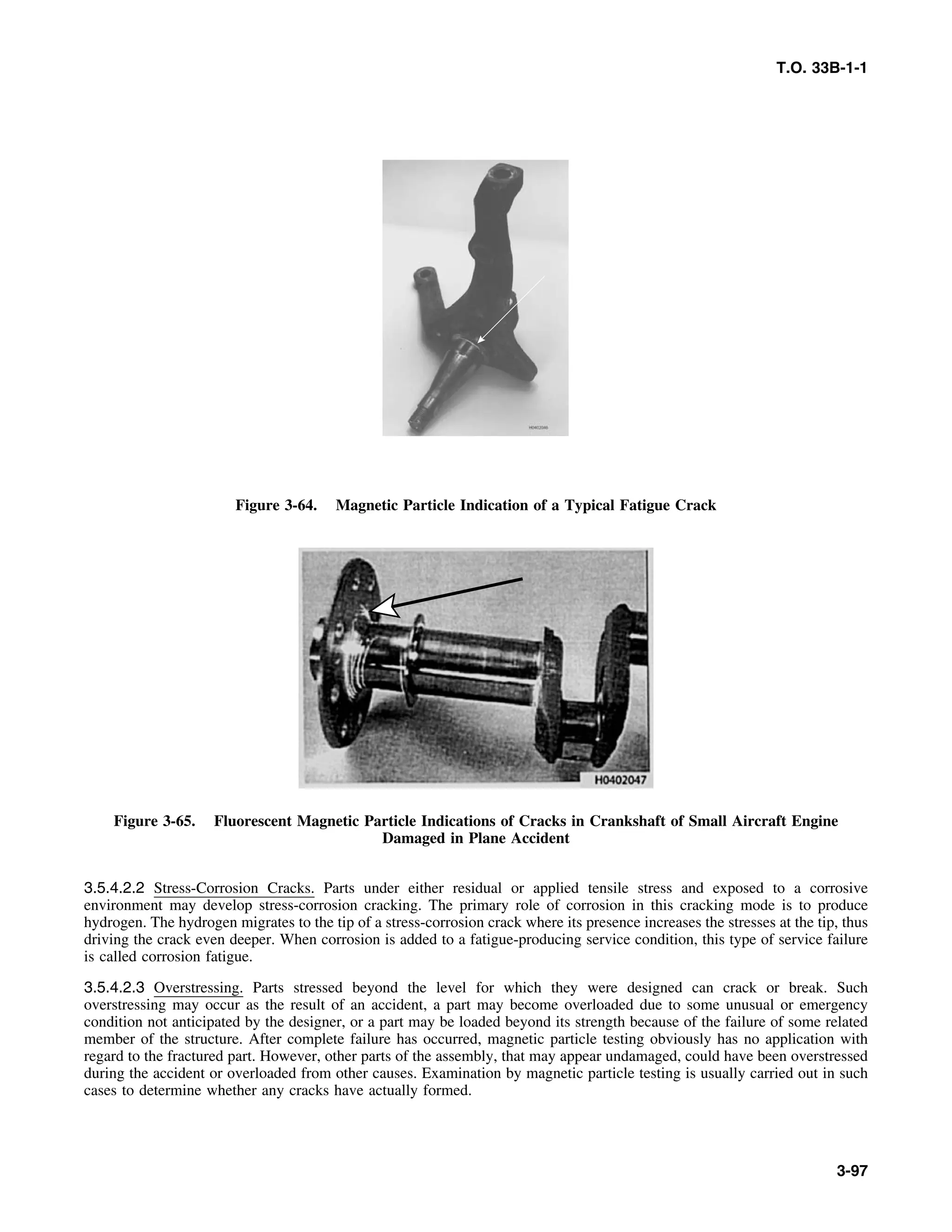 T.O. 33B-1-1
Figure 3-64. Magnetic Particle Indication of a Typical Fatigue Crack
Figure 3-65. Fluorescent Magnetic Particle Indications of Cracks in Crankshaft of Small Aircraft Engine
Damaged in Plane Accident
3.5.4.2.2 Stress-Corrosion Cracks. Parts under either residual or applied tensile stress and exposed to a corrosive
environment may develop stress-corrosion cracking. The primary role of corrosion in this cracking mode is to produce
hydrogen. The hydrogen migrates to the tip of a stress-corrosion crack where its presence increases the stresses at the tip, thus
driving the crack even deeper. When corrosion is added to a fatigue-producing service condition, this type of service failure
is called corrosion fatigue.
3.5.4.2.3 Overstressing. Parts stressed beyond the level for which they were designed can crack or break. Such
overstressing may occur as the result of an accident, a part may become overloaded due to some unusual or emergency
condition not anticipated by the designer, or a part may be loaded beyond its strength because of the failure of some related
member of the structure. After complete failure has occurred, magnetic particle testing obviously has no application with
regard to the fractured part. However, other parts of the assembly, that may appear undamaged, could have been overstressed
during the accident or overloaded from other causes. Examination by magnetic particle testing is usually carried out in such
cases to determine whether any cracks have actually formed.
3-97
 