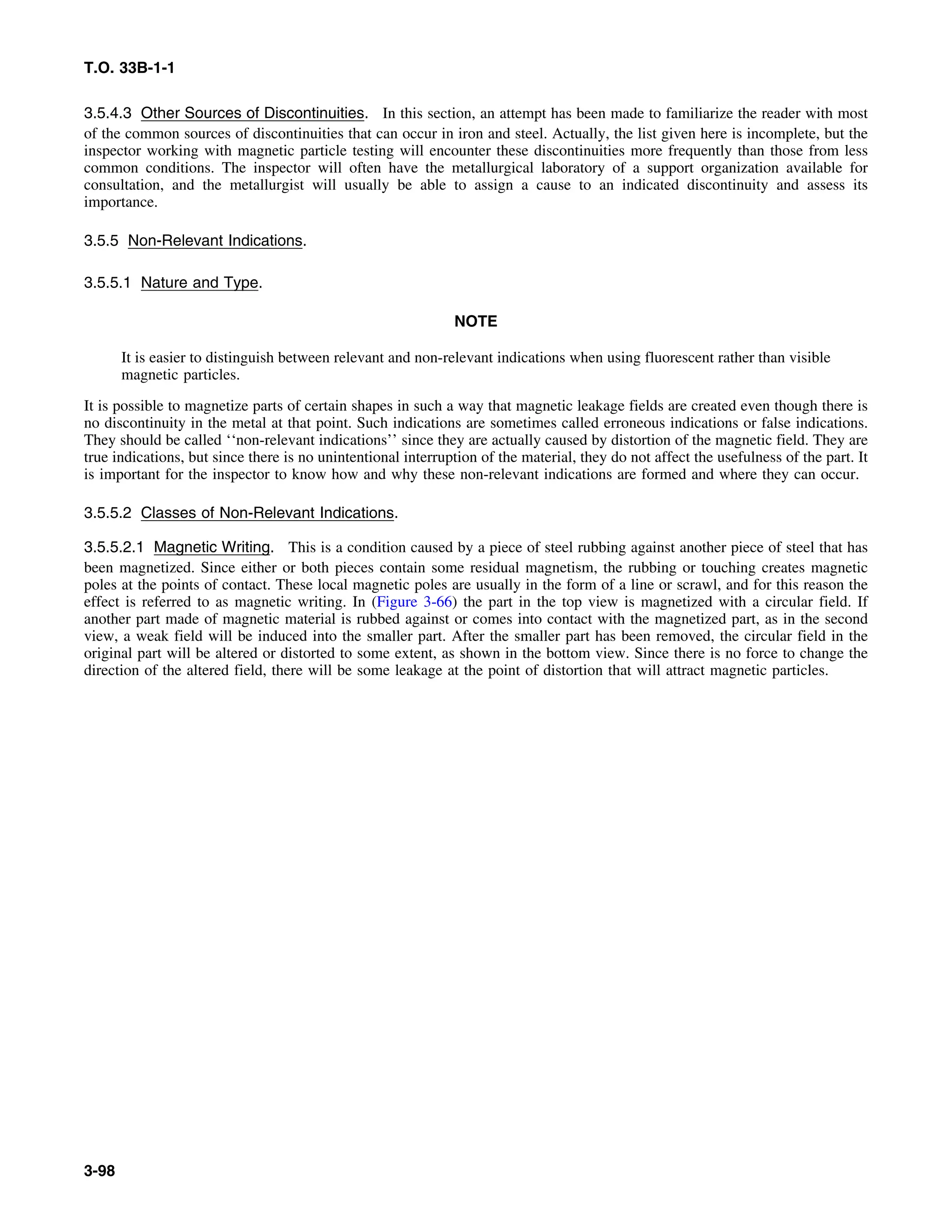 T.O. 33B-1-1
3.5.4.3 Other Sources of Discontinuities. In this section, an attempt has been made to familiarize the reader with most
of the common sources of discontinuities that can occur in iron and steel. Actually, the list given here is incomplete, but the
inspector working with magnetic particle testing will encounter these discontinuities more frequently than those from less
common conditions. The inspector will often have the metallurgical laboratory of a support organization available for
consultation, and the metallurgist will usually be able to assign a cause to an indicated discontinuity and assess its
importance.
3.5.5 Non-Relevant Indications.
3.5.5.1 Nature and Type.
NOTE
It is easier to distinguish between relevant and non-relevant indications when using fluorescent rather than visible
magnetic particles.
It is possible to magnetize parts of certain shapes in such a way that magnetic leakage fields are created even though there is
no discontinuity in the metal at that point. Such indications are sometimes called erroneous indications or false indications.
They should be called ‘‘non-relevant indications’’ since they are actually caused by distortion of the magnetic field. They are
true indications, but since there is no unintentional interruption of the material, they do not affect the usefulness of the part. It
is important for the inspector to know how and why these non-relevant indications are formed and where they can occur.
3.5.5.2 Classes of Non-Relevant Indications.
3.5.5.2.1 Magnetic Writing. This is a condition caused by a piece of steel rubbing against another piece of steel that has
been magnetized. Since either or both pieces contain some residual magnetism, the rubbing or touching creates magnetic
poles at the points of contact. These local magnetic poles are usually in the form of a line or scrawl, and for this reason the
effect is referred to as magnetic writing. In (Figure 3-66) the part in the top view is magnetized with a circular field. If
another part made of magnetic material is rubbed against or comes into contact with the magnetized part, as in the second
view, a weak field will be induced into the smaller part. After the smaller part has been removed, the circular field in the
original part will be altered or distorted to some extent, as shown in the bottom view. Since there is no force to change the
direction of the altered field, there will be some leakage at the point of distortion that will attract magnetic particles.
3-98
 
