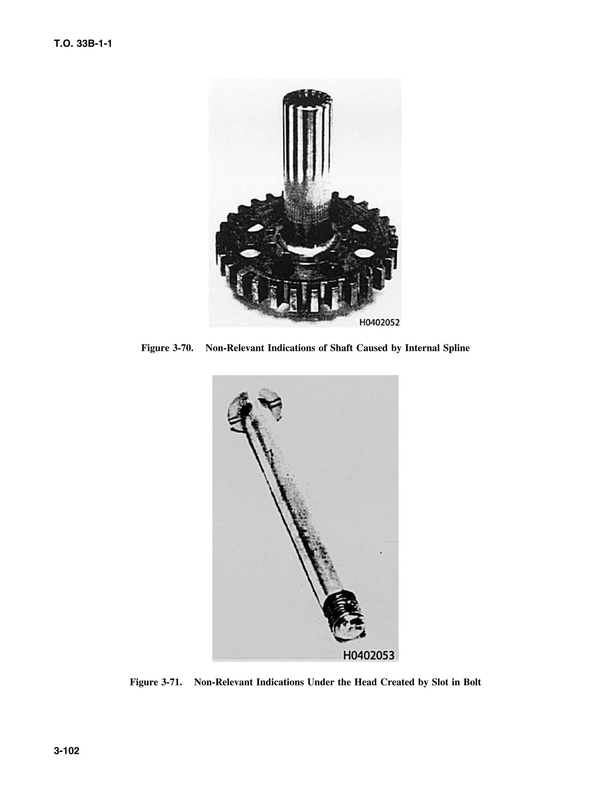 T.O. 33B-1-1
Figure 3-70. Non-Relevant Indications of Shaft Caused by Internal Spline
Figure 3-71. Non-Relevant Indications Under the Head Created by Slot in Bolt
3-102
 
