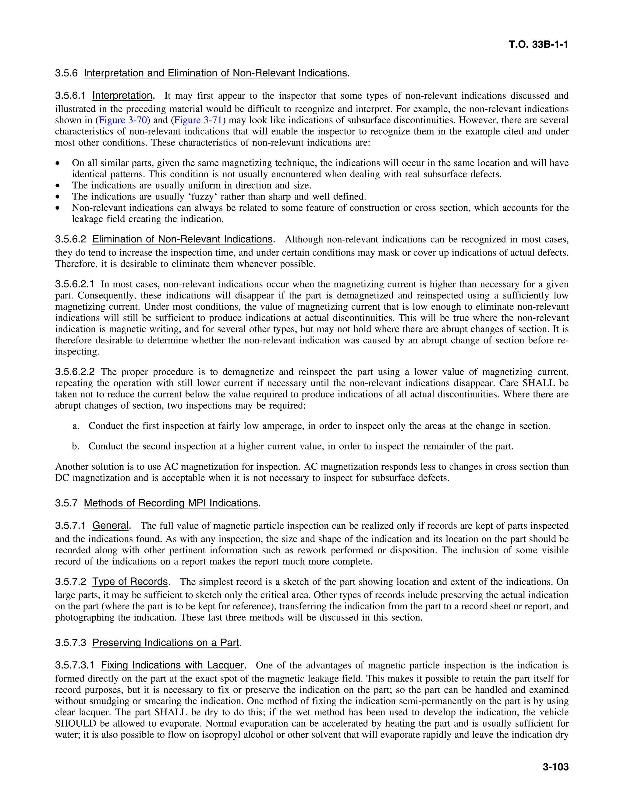 T.O. 33B-1-1
3.5.6 Interpretation and Elimination of Non-Relevant Indications.
3.5.6.1 Interpretation. It may first appear to the inspector that some types of non-relevant indications discussed and
illustrated in the preceding material would be difficult to recognize and interpret. For example, the non-relevant indications
shown in (Figure 3-70) and (Figure 3-71) may look like indications of subsurface discontinuities. However, there are several
characteristics of non-relevant indications that will enable the inspector to recognize them in the example cited and under
most other conditions. These characteristics of non-relevant indications are:
• On all similar parts, given the same magnetizing technique, the indications will occur in the same location and will have
identical patterns. This condition is not usually encountered when dealing with real subsurface defects.
• The indications are usually uniform in direction and size.
• The indications are usually ‘fuzzy‘ rather than sharp and well defined.
• Non-relevant indications can always be related to some feature of construction or cross section, which accounts for the
leakage field creating the indication.
3.5.6.2 Elimination of Non-Relevant Indications. Although non-relevant indications can be recognized in most cases,
they do tend to increase the inspection time, and under certain conditions may mask or cover up indications of actual defects.
Therefore, it is desirable to eliminate them whenever possible.
3.5.6.2.1 In most cases, non-relevant indications occur when the magnetizing current is higher than necessary for a given
part. Consequently, these indications will disappear if the part is demagnetized and reinspected using a sufficiently low
magnetizing current. Under most conditions, the value of magnetizing current that is low enough to eliminate non-relevant
indications will still be sufficient to produce indications at actual discontinuities. This will be true where the non-relevant
indication is magnetic writing, and for several other types, but may not hold where there are abrupt changes of section. It is
therefore desirable to determine whether the non-relevant indication was caused by an abrupt change of section before re-
inspecting.
3.5.6.2.2 The proper procedure is to demagnetize and reinspect the part using a lower value of magnetizing current,
repeating the operation with still lower current if necessary until the non-relevant indications disappear. Care SHALL be
taken not to reduce the current below the value required to produce indications of all actual discontinuities. Where there are
abrupt changes of section, two inspections may be required:
a. Conduct the first inspection at fairly low amperage, in order to inspect only the areas at the change in section.
b. Conduct the second inspection at a higher current value, in order to inspect the remainder of the part.
Another solution is to use AC magnetization for inspection. AC magnetization responds less to changes in cross section than
DC magnetization and is acceptable when it is not necessary to inspect for subsurface defects.
3.5.7 Methods of Recording MPI Indications.
3.5.7.1 General. The full value of magnetic particle inspection can be realized only if records are kept of parts inspected
and the indications found. As with any inspection, the size and shape of the indication and its location on the part should be
recorded along with other pertinent information such as rework performed or disposition. The inclusion of some visible
record of the indications on a report makes the report much more complete.
3.5.7.2 Type of Records. The simplest record is a sketch of the part showing location and extent of the indications. On
large parts, it may be sufficient to sketch only the critical area. Other types of records include preserving the actual indication
on the part (where the part is to be kept for reference), transferring the indication from the part to a record sheet or report, and
photographing the indication. These last three methods will be discussed in this section.
3.5.7.3 Preserving Indications on a Part.
3.5.7.3.1 Fixing Indications with Lacquer. One of the advantages of magnetic particle inspection is the indication is
formed directly on the part at the exact spot of the magnetic leakage field. This makes it possible to retain the part itself for
record purposes, but it is necessary to fix or preserve the indication on the part; so the part can be handled and examined
without smudging or smearing the indication. One method of fixing the indication semi-permanently on the part is by using
clear lacquer. The part SHALL be dry to do this; if the wet method has been used to develop the indication, the vehicle
SHOULD be allowed to evaporate. Normal evaporation can be accelerated by heating the part and is usually sufficient for
water; it is also possible to flow on isopropyl alcohol or other solvent that will evaporate rapidly and leave the indication dry
3-103
 