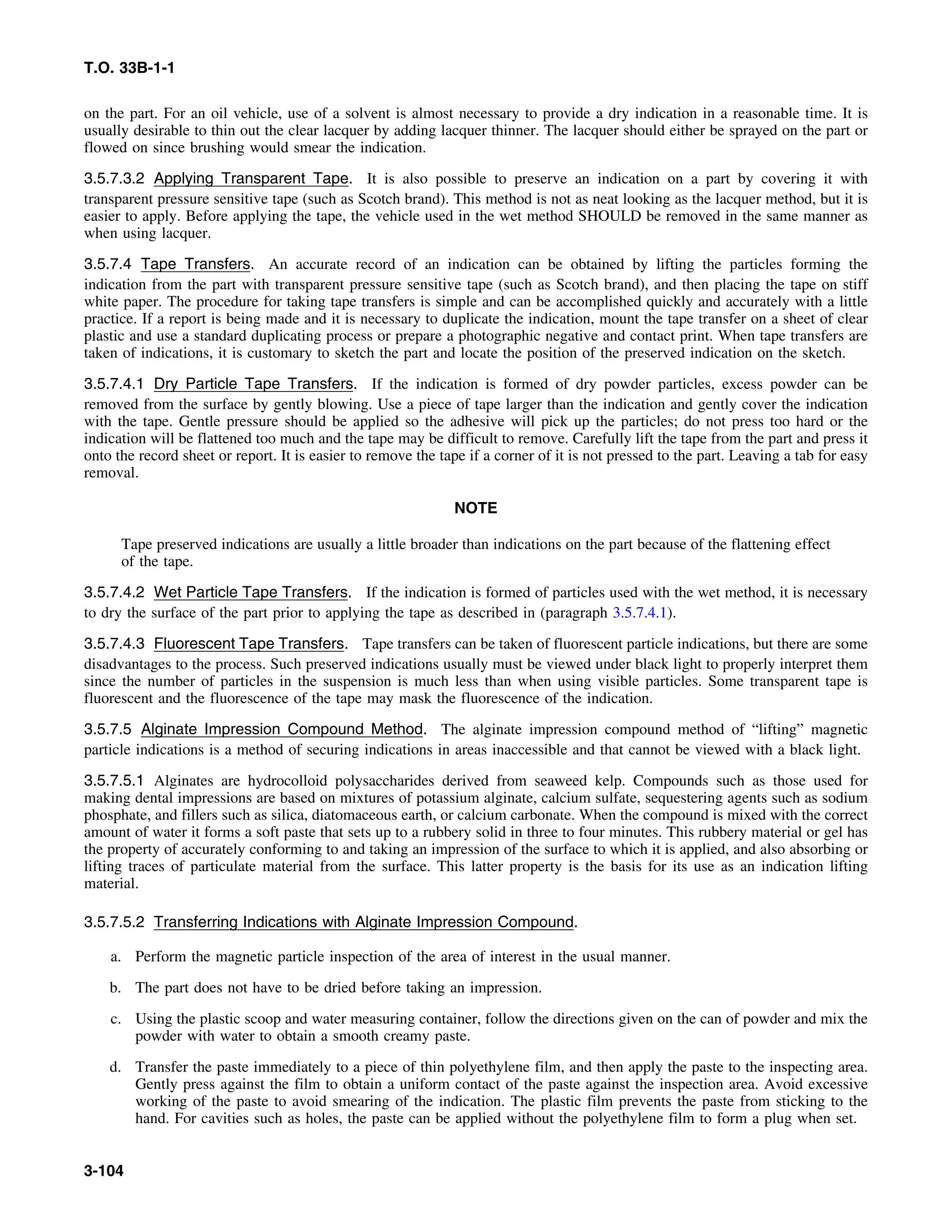 T.O. 33B-1-1
on the part. For an oil vehicle, use of a solvent is almost necessary to provide a dry indication in a reasonable time. It is
usually desirable to thin out the clear lacquer by adding lacquer thinner. The lacquer should either be sprayed on the part or
flowed on since brushing would smear the indication.
3.5.7.3.2 Applying Transparent Tape. It is also possible to preserve an indication on a part by covering it with
transparent pressure sensitive tape (such as Scotch brand). This method is not as neat looking as the lacquer method, but it is
easier to apply. Before applying the tape, the vehicle used in the wet method SHOULD be removed in the same manner as
when using lacquer.
3.5.7.4 Tape Transfers. An accurate record of an indication can be obtained by lifting the particles forming the
indication from the part with transparent pressure sensitive tape (such as Scotch brand), and then placing the tape on stiff
white paper. The procedure for taking tape transfers is simple and can be accomplished quickly and accurately with a little
practice. If a report is being made and it is necessary to duplicate the indication, mount the tape transfer on a sheet of clear
plastic and use a standard duplicating process or prepare a photographic negative and contact print. When tape transfers are
taken of indications, it is customary to sketch the part and locate the position of the preserved indication on the sketch.
3.5.7.4.1 Dry Particle Tape Transfers. If the indication is formed of dry powder particles, excess powder can be
removed from the surface by gently blowing. Use a piece of tape larger than the indication and gently cover the indication
with the tape. Gentle pressure should be applied so the adhesive will pick up the particles; do not press too hard or the
indication will be flattened too much and the tape may be difficult to remove. Carefully lift the tape from the part and press it
onto the record sheet or report. It is easier to remove the tape if a corner of it is not pressed to the part. Leaving a tab for easy
removal.
NOTE
Tape preserved indications are usually a little broader than indications on the part because of the flattening effect
of the tape.
3.5.7.4.2 Wet Particle Tape Transfers. If the indication is formed of particles used with the wet method, it is necessary
to dry the surface of the part prior to applying the tape as described in (paragraph 3.5.7.4.1).
3.5.7.4.3 Fluorescent Tape Transfers. Tape transfers can be taken of fluorescent particle indications, but there are some
disadvantages to the process. Such preserved indications usually must be viewed under black light to properly interpret them
since the number of particles in the suspension is much less than when using visible particles. Some transparent tape is
fluorescent and the fluorescence of the tape may mask the fluorescence of the indication.
3.5.7.5 Alginate Impression Compound Method. The alginate impression compound method of “lifting” magnetic
particle indications is a method of securing indications in areas inaccessible and that cannot be viewed with a black light.
3.5.7.5.1 Alginates are hydrocolloid polysaccharides derived from seaweed kelp. Compounds such as those used for
making dental impressions are based on mixtures of potassium alginate, calcium sulfate, sequestering agents such as sodium
phosphate, and fillers such as silica, diatomaceous earth, or calcium carbonate. When the compound is mixed with the correct
amount of water it forms a soft paste that sets up to a rubbery solid in three to four minutes. This rubbery material or gel has
the property of accurately conforming to and taking an impression of the surface to which it is applied, and also absorbing or
lifting traces of particulate material from the surface. This latter property is the basis for its use as an indication lifting
material.
3.5.7.5.2 Transferring Indications with Alginate Impression Compound.
a. Perform the magnetic particle inspection of the area of interest in the usual manner.
b. The part does not have to be dried before taking an impression.
c. Using the plastic scoop and water measuring container, follow the directions given on the can of powder and mix the
powder with water to obtain a smooth creamy paste.
d. Transfer the paste immediately to a piece of thin polyethylene film, and then apply the paste to the inspecting area.
Gently press against the film to obtain a uniform contact of the paste against the inspection area. Avoid excessive
working of the paste to avoid smearing of the indication. The plastic film prevents the paste from sticking to the
hand. For cavities such as holes, the paste can be applied without the polyethylene film to form a plug when set.
3-104
 