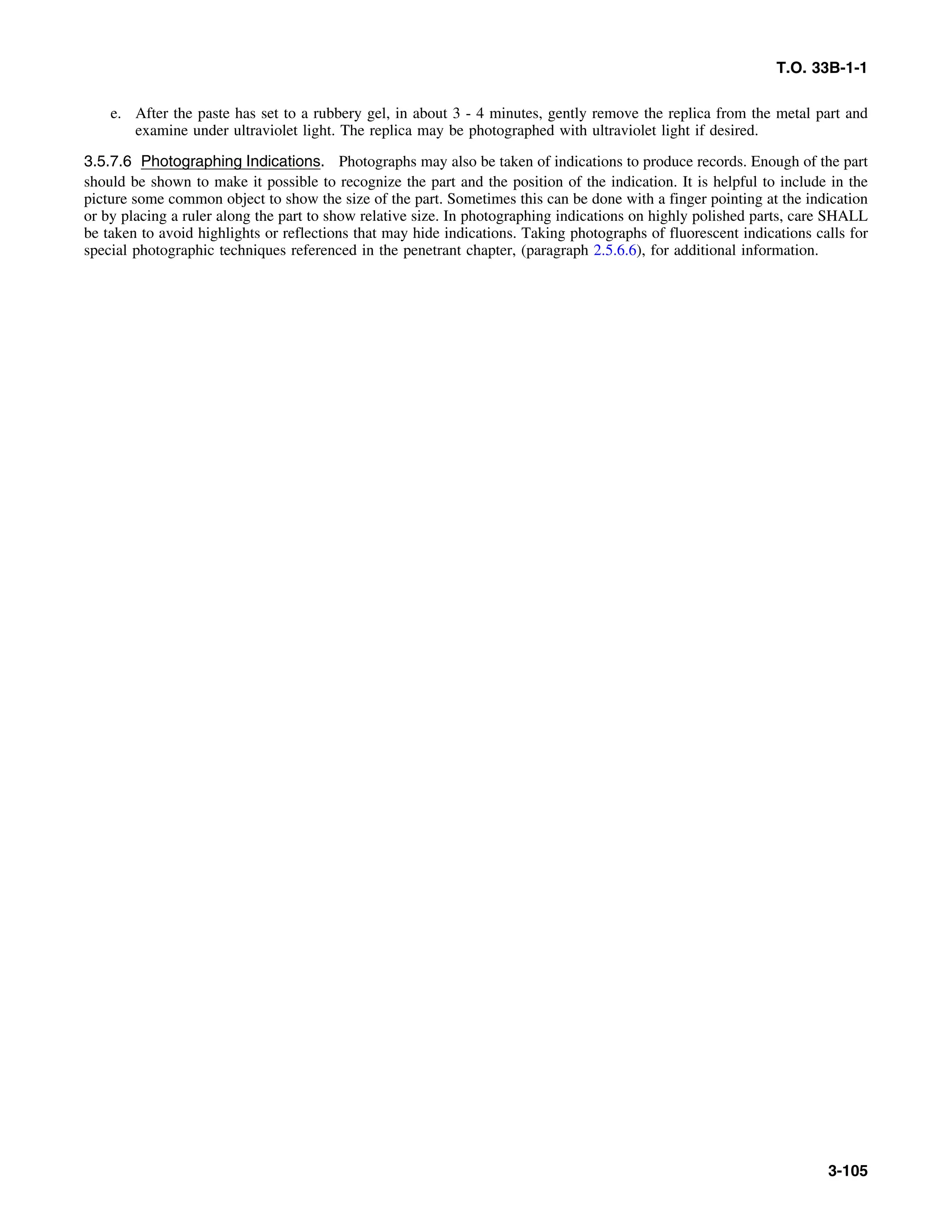 T.O. 33B-1-1
e. After the paste has set to a rubbery gel, in about 3 - 4 minutes, gently remove the replica from the metal part and
examine under ultraviolet light. The replica may be photographed with ultraviolet light if desired.
3.5.7.6 Photographing Indications. Photographs may also be taken of indications to produce records. Enough of the part
should be shown to make it possible to recognize the part and the position of the indication. It is helpful to include in the
picture some common object to show the size of the part. Sometimes this can be done with a finger pointing at the indication
or by placing a ruler along the part to show relative size. In photographing indications on highly polished parts, care SHALL
be taken to avoid highlights or reflections that may hide indications. Taking photographs of fluorescent indications calls for
special photographic techniques referenced in the penetrant chapter, (paragraph 2.5.6.6), for additional information.
3-105
 