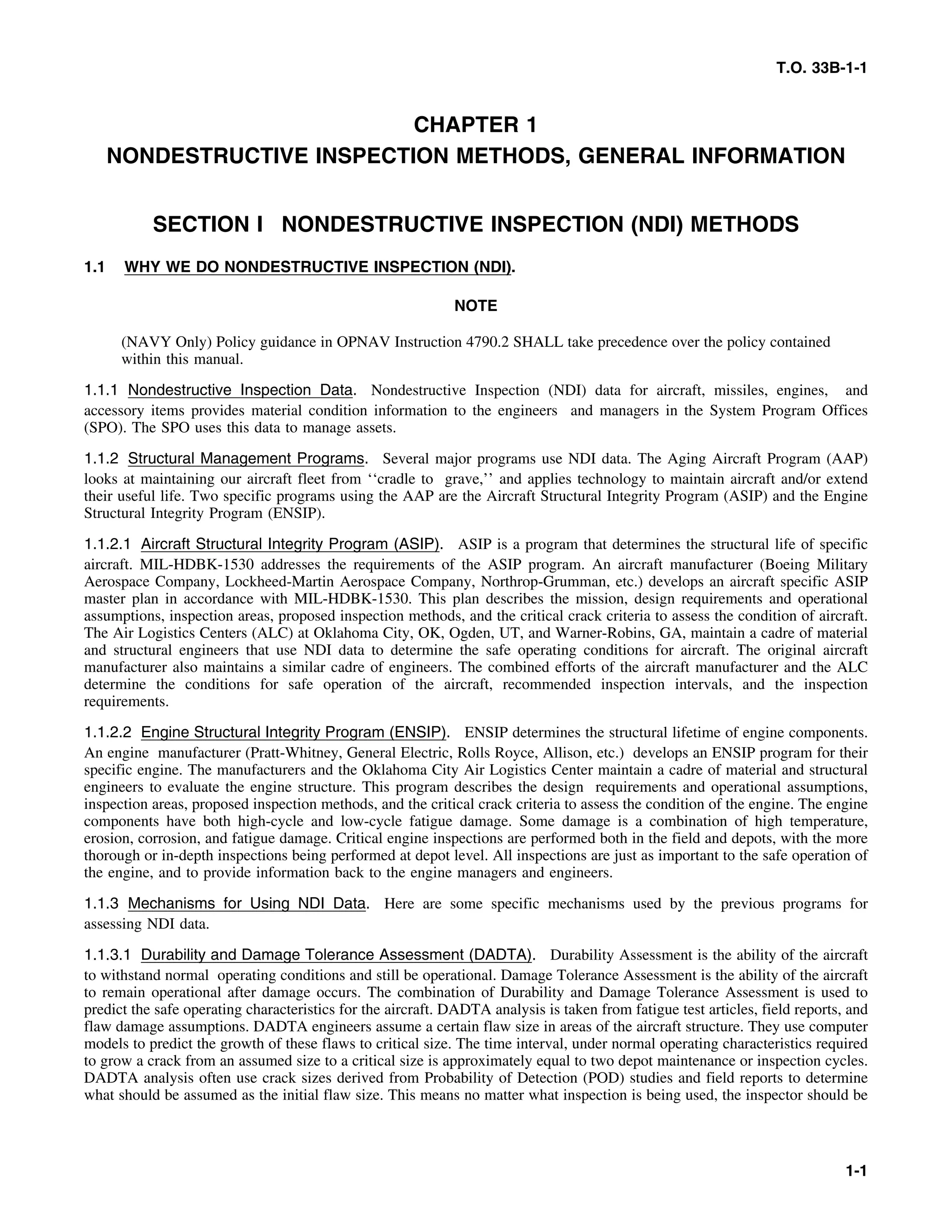 T.O. 33B-1-1
CHAPTER 1
NONDESTRUCTIVE INSPECTION METHODS, GENERAL INFORMATION
SECTION I NONDESTRUCTIVE INSPECTION (NDI) METHODS
1.1 WHY WE DO NONDESTRUCTIVE INSPECTION (NDI).
NOTE
(NAVY Only) Policy guidance in OPNAV Instruction 4790.2 SHALL take precedence over the policy contained
within this manual.
1.1.1 Nondestructive Inspection Data. Nondestructive Inspection (NDI) data for aircraft, missiles, engines, and
accessory items provides material condition information to the engineers and managers in the System Program Offices
(SPO). The SPO uses this data to manage assets.
1.1.2 Structural Management Programs. Several major programs use NDI data. The Aging Aircraft Program (AAP)
looks at maintaining our aircraft fleet from ‘‘cradle to grave,’’ and applies technology to maintain aircraft and/or extend
their useful life. Two specific programs using the AAP are the Aircraft Structural Integrity Program (ASIP) and the Engine
Structural Integrity Program (ENSIP).
1.1.2.1 Aircraft Structural Integrity Program (ASIP). ASIP is a program that determines the structural life of specific
aircraft. MIL-HDBK-1530 addresses the requirements of the ASIP program. An aircraft manufacturer (Boeing Military
Aerospace Company, Lockheed-Martin Aerospace Company, Northrop-Grumman, etc.) develops an aircraft specific ASIP
master plan in accordance with MIL-HDBK-1530. This plan describes the mission, design requirements and operational
assumptions, inspection areas, proposed inspection methods, and the critical crack criteria to assess the condition of aircraft.
The Air Logistics Centers (ALC) at Oklahoma City, OK, Ogden, UT, and Warner-Robins, GA, maintain a cadre of material
and structural engineers that use NDI data to determine the safe operating conditions for aircraft. The original aircraft
manufacturer also maintains a similar cadre of engineers. The combined efforts of the aircraft manufacturer and the ALC
determine the conditions for safe operation of the aircraft, recommended inspection intervals, and the inspection
requirements.
1.1.2.2 Engine Structural Integrity Program (ENSIP). ENSIP determines the structural lifetime of engine components.
An engine manufacturer (Pratt-Whitney, General Electric, Rolls Royce, Allison, etc.) develops an ENSIP program for their
specific engine. The manufacturers and the Oklahoma City Air Logistics Center maintain a cadre of material and structural
engineers to evaluate the engine structure. This program describes the design requirements and operational assumptions,
inspection areas, proposed inspection methods, and the critical crack criteria to assess the condition of the engine. The engine
components have both high-cycle and low-cycle fatigue damage. Some damage is a combination of high temperature,
erosion, corrosion, and fatigue damage. Critical engine inspections are performed both in the field and depots, with the more
thorough or in-depth inspections being performed at depot level. All inspections are just as important to the safe operation of
the engine, and to provide information back to the engine managers and engineers.
1.1.3 Mechanisms for Using NDI Data. Here are some specific mechanisms used by the previous programs for
assessing NDI data.
1.1.3.1 Durability and Damage Tolerance Assessment (DADTA). Durability Assessment is the ability of the aircraft
to withstand normal operating conditions and still be operational. Damage Tolerance Assessment is the ability of the aircraft
to remain operational after damage occurs. The combination of Durability and Damage Tolerance Assessment is used to
predict the safe operating characteristics for the aircraft. DADTA analysis is taken from fatigue test articles, field reports, and
flaw damage assumptions. DADTA engineers assume a certain flaw size in areas of the aircraft structure. They use computer
models to predict the growth of these flaws to critical size. The time interval, under normal operating characteristics required
to grow a crack from an assumed size to a critical size is approximately equal to two depot maintenance or inspection cycles.
DADTA analysis often use crack sizes derived from Probability of Detection (POD) studies and field reports to determine
what should be assumed as the initial flaw size. This means no matter what inspection is being used, the inspector should be
1-1
 