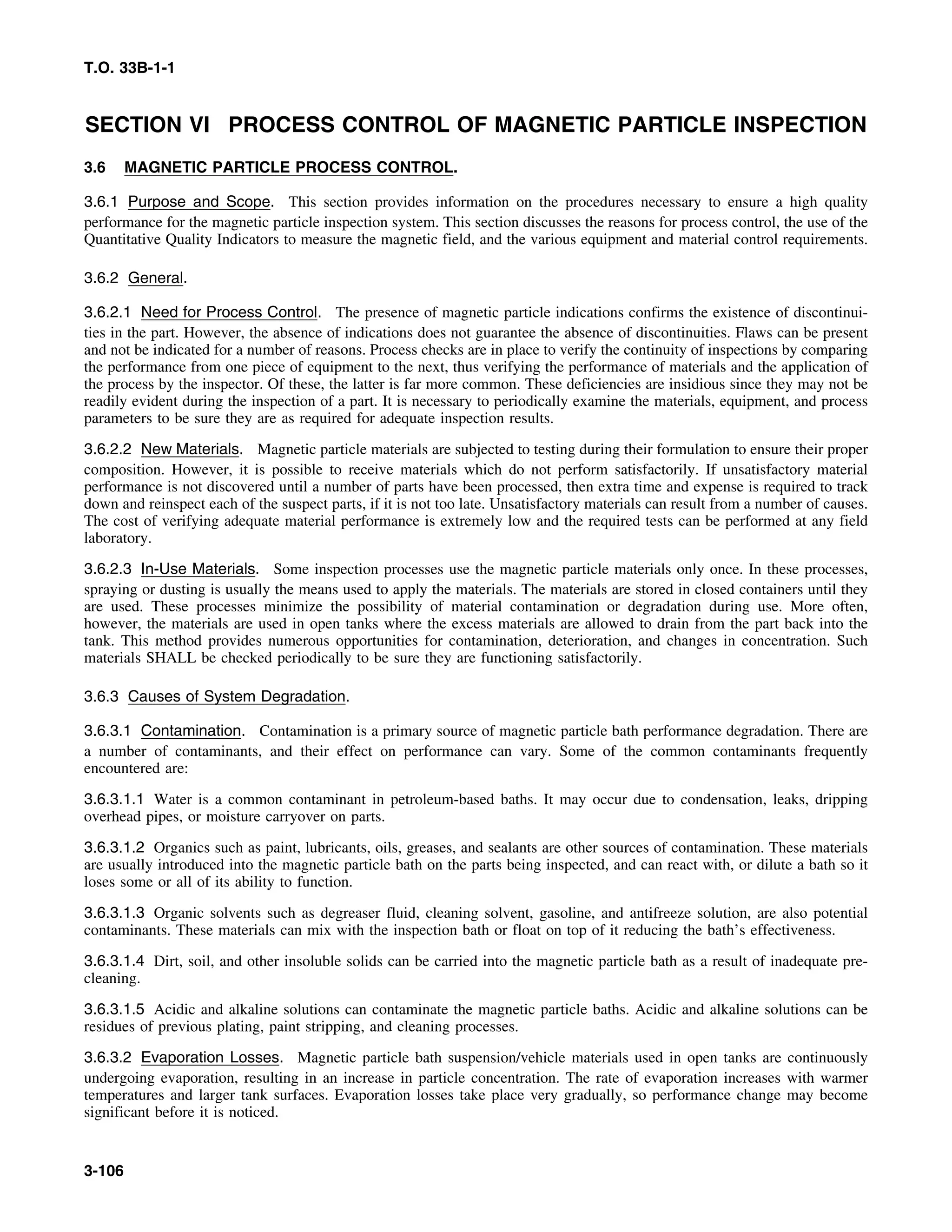 T.O. 33B-1-1
SECTION VI PROCESS CONTROL OF MAGNETIC PARTICLE INSPECTION
3.6 MAGNETIC PARTICLE PROCESS CONTROL.
3.6.1 Purpose and Scope. This section provides information on the procedures necessary to ensure a high quality
performance for the magnetic particle inspection system. This section discusses the reasons for process control, the use of the
Quantitative Quality Indicators to measure the magnetic field, and the various equipment and material control requirements.
3.6.2 General.
3.6.2.1 Need for Process Control. The presence of magnetic particle indications confirms the existence of discontinui-
ties in the part. However, the absence of indications does not guarantee the absence of discontinuities. Flaws can be present
and not be indicated for a number of reasons. Process checks are in place to verify the continuity of inspections by comparing
the performance from one piece of equipment to the next, thus verifying the performance of materials and the application of
the process by the inspector. Of these, the latter is far more common. These deficiencies are insidious since they may not be
readily evident during the inspection of a part. It is necessary to periodically examine the materials, equipment, and process
parameters to be sure they are as required for adequate inspection results.
3.6.2.2 New Materials. Magnetic particle materials are subjected to testing during their formulation to ensure their proper
composition. However, it is possible to receive materials which do not perform satisfactorily. If unsatisfactory material
performance is not discovered until a number of parts have been processed, then extra time and expense is required to track
down and reinspect each of the suspect parts, if it is not too late. Unsatisfactory materials can result from a number of causes.
The cost of verifying adequate material performance is extremely low and the required tests can be performed at any field
laboratory.
3.6.2.3 In-Use Materials. Some inspection processes use the magnetic particle materials only once. In these processes,
spraying or dusting is usually the means used to apply the materials. The materials are stored in closed containers until they
are used. These processes minimize the possibility of material contamination or degradation during use. More often,
however, the materials are used in open tanks where the excess materials are allowed to drain from the part back into the
tank. This method provides numerous opportunities for contamination, deterioration, and changes in concentration. Such
materials SHALL be checked periodically to be sure they are functioning satisfactorily.
3.6.3 Causes of System Degradation.
3.6.3.1 Contamination. Contamination is a primary source of magnetic particle bath performance degradation. There are
a number of contaminants, and their effect on performance can vary. Some of the common contaminants frequently
encountered are:
3.6.3.1.1 Water is a common contaminant in petroleum-based baths. It may occur due to condensation, leaks, dripping
overhead pipes, or moisture carryover on parts.
3.6.3.1.2 Organics such as paint, lubricants, oils, greases, and sealants are other sources of contamination. These materials
are usually introduced into the magnetic particle bath on the parts being inspected, and can react with, or dilute a bath so it
loses some or all of its ability to function.
3.6.3.1.3 Organic solvents such as degreaser fluid, cleaning solvent, gasoline, and antifreeze solution, are also potential
contaminants. These materials can mix with the inspection bath or float on top of it reducing the bath’s effectiveness.
3.6.3.1.4 Dirt, soil, and other insoluble solids can be carried into the magnetic particle bath as a result of inadequate pre-
cleaning.
3.6.3.1.5 Acidic and alkaline solutions can contaminate the magnetic particle baths. Acidic and alkaline solutions can be
residues of previous plating, paint stripping, and cleaning processes.
3.6.3.2 Evaporation Losses. Magnetic particle bath suspension/vehicle materials used in open tanks are continuously
undergoing evaporation, resulting in an increase in particle concentration. The rate of evaporation increases with warmer
temperatures and larger tank surfaces. Evaporation losses take place very gradually, so performance change may become
significant before it is noticed.
3-106
 