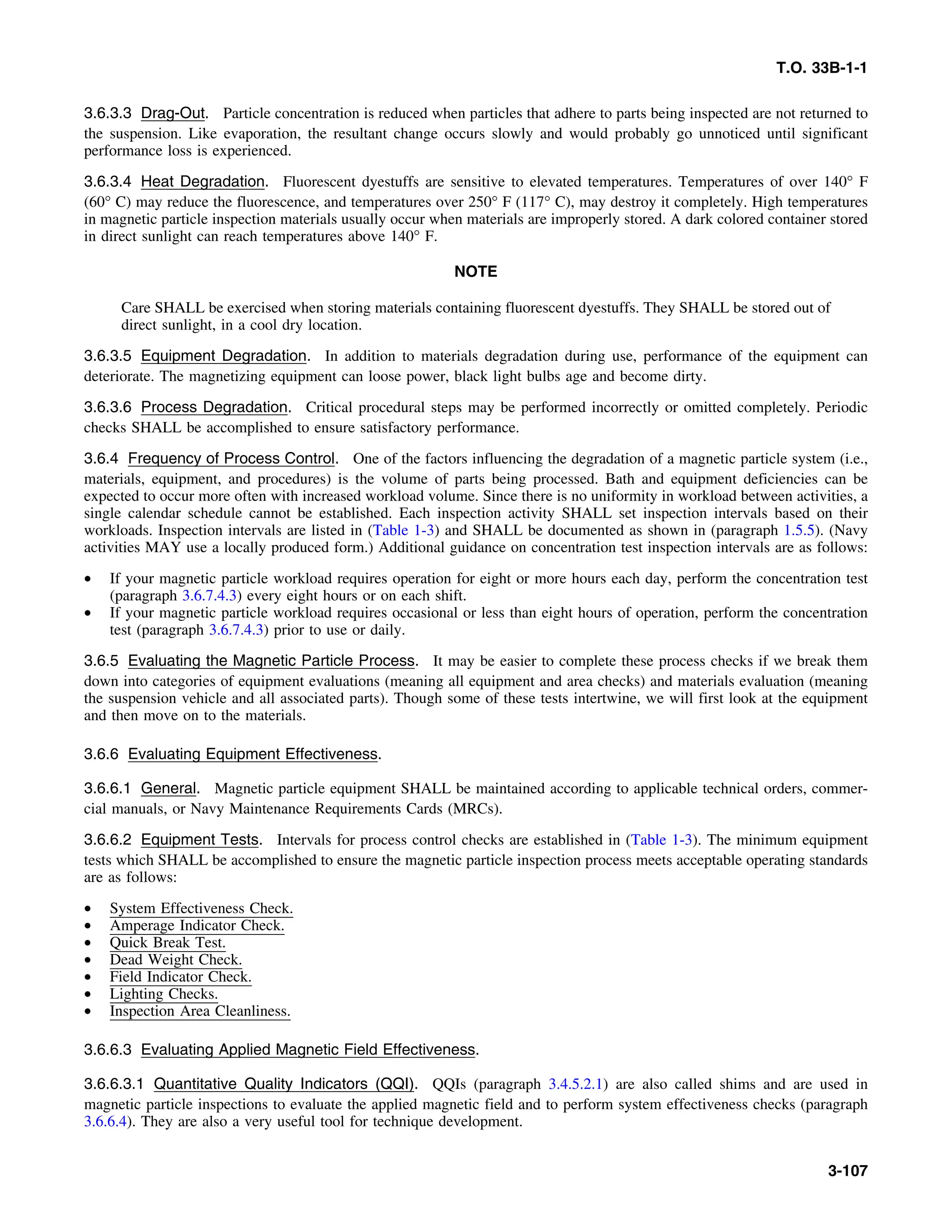 T.O. 33B-1-1
3.6.3.3 Drag-Out. Particle concentration is reduced when particles that adhere to parts being inspected are not returned to
the suspension. Like evaporation, the resultant change occurs slowly and would probably go unnoticed until significant
performance loss is experienced.
3.6.3.4 Heat Degradation. Fluorescent dyestuffs are sensitive to elevated temperatures. Temperatures of over 140° F
(60° C) may reduce the fluorescence, and temperatures over 250° F (117° C), may destroy it completely. High temperatures
in magnetic particle inspection materials usually occur when materials are improperly stored. A dark colored container stored
in direct sunlight can reach temperatures above 140° F.
NOTE
Care SHALL be exercised when storing materials containing fluorescent dyestuffs. They SHALL be stored out of
direct sunlight, in a cool dry location.
3.6.3.5 Equipment Degradation. In addition to materials degradation during use, performance of the equipment can
deteriorate. The magnetizing equipment can loose power, black light bulbs age and become dirty.
3.6.3.6 Process Degradation. Critical procedural steps may be performed incorrectly or omitted completely. Periodic
checks SHALL be accomplished to ensure satisfactory performance.
3.6.4 Frequency of Process Control. One of the factors influencing the degradation of a magnetic particle system (i.e.,
materials, equipment, and procedures) is the volume of parts being processed. Bath and equipment deficiencies can be
expected to occur more often with increased workload volume. Since there is no uniformity in workload between activities, a
single calendar schedule cannot be established. Each inspection activity SHALL set inspection intervals based on their
workloads. Inspection intervals are listed in (Table 1-3) and SHALL be documented as shown in (paragraph 1.5.5). (Navy
activities MAY use a locally produced form.) Additional guidance on concentration test inspection intervals are as follows:
• If your magnetic particle workload requires operation for eight or more hours each day, perform the concentration test
(paragraph 3.6.7.4.3) every eight hours or on each shift.
• If your magnetic particle workload requires occasional or less than eight hours of operation, perform the concentration
test (paragraph 3.6.7.4.3) prior to use or daily.
3.6.5 Evaluating the Magnetic Particle Process. It may be easier to complete these process checks if we break them
down into categories of equipment evaluations (meaning all equipment and area checks) and materials evaluation (meaning
the suspension vehicle and all associated parts). Though some of these tests intertwine, we will first look at the equipment
and then move on to the materials.
3.6.6 Evaluating Equipment Effectiveness.
3.6.6.1 General. Magnetic particle equipment SHALL be maintained according to applicable technical orders, commer-
cial manuals, or Navy Maintenance Requirements Cards (MRCs).
3.6.6.2 Equipment Tests. Intervals for process control checks are established in (Table 1-3). The minimum equipment
tests which SHALL be accomplished to ensure the magnetic particle inspection process meets acceptable operating standards
are as follows:
• System Effectiveness Check.
• Amperage Indicator Check.
• Quick Break Test.
• Dead Weight Check.
• Field Indicator Check.
• Lighting Checks.
• Inspection Area Cleanliness.
3.6.6.3 Evaluating Applied Magnetic Field Effectiveness.
3.6.6.3.1 Quantitative Quality Indicators (QQI). QQIs (paragraph 3.4.5.2.1) are also called shims and are used in
magnetic particle inspections to evaluate the applied magnetic field and to perform system effectiveness checks (paragraph
3.6.6.4). They are also a very useful tool for technique development.
3-107
 