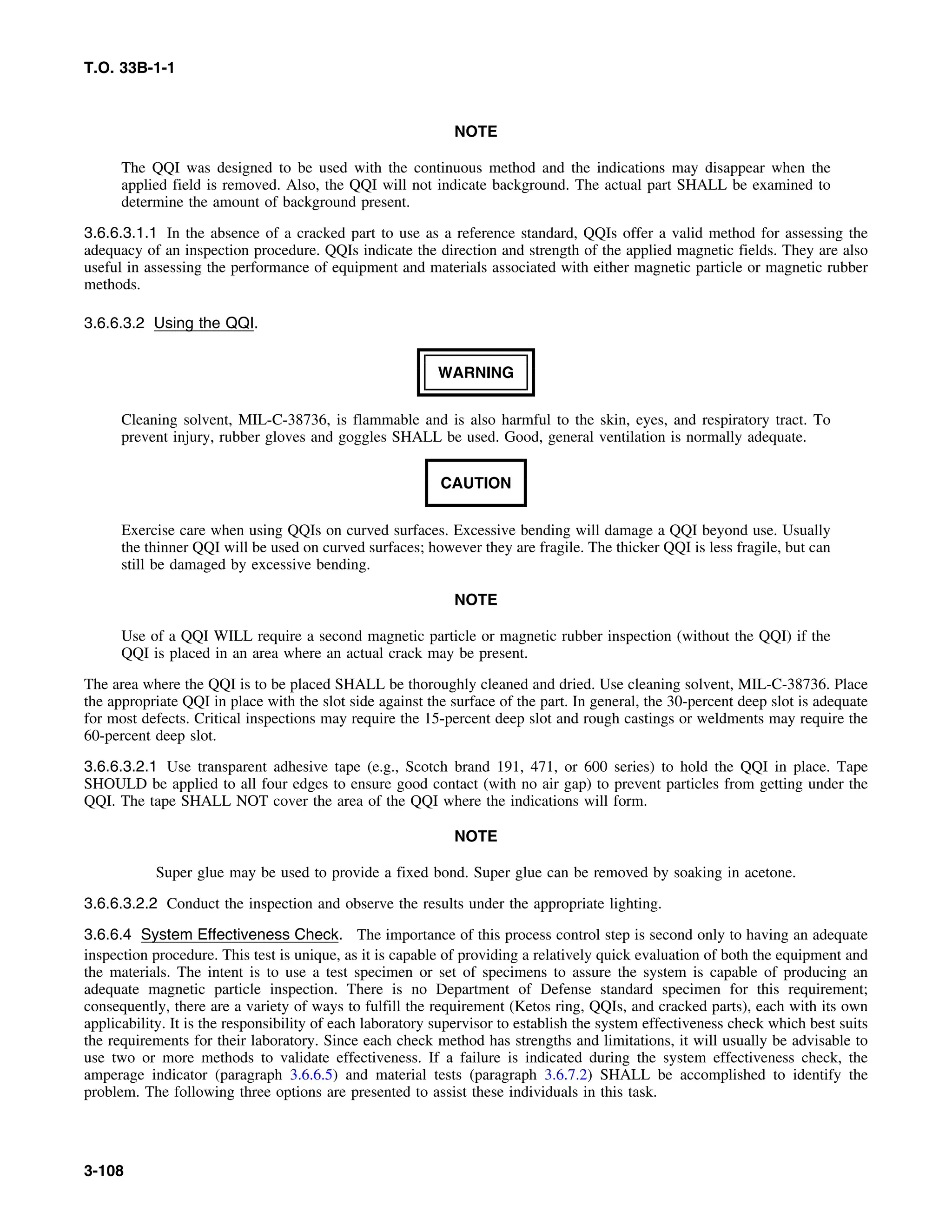 T.O. 33B-1-1
NOTE
The QQI was designed to be used with the continuous method and the indications may disappear when the
applied field is removed. Also, the QQI will not indicate background. The actual part SHALL be examined to
determine the amount of background present.
3.6.6.3.1.1 In the absence of a cracked part to use as a reference standard, QQIs offer a valid method for assessing the
adequacy of an inspection procedure. QQIs indicate the direction and strength of the applied magnetic fields. They are also
useful in assessing the performance of equipment and materials associated with either magnetic particle or magnetic rubber
methods.
3.6.6.3.2 Using the QQI.
WARNING
Cleaning solvent, MIL-C-38736, is flammable and is also harmful to the skin, eyes, and respiratory tract. To
prevent injury, rubber gloves and goggles SHALL be used. Good, general ventilation is normally adequate.
CAUTION
Exercise care when using QQIs on curved surfaces. Excessive bending will damage a QQI beyond use. Usually
the thinner QQI will be used on curved surfaces; however they are fragile. The thicker QQI is less fragile, but can
still be damaged by excessive bending.
NOTE
Use of a QQI WILL require a second magnetic particle or magnetic rubber inspection (without the QQI) if the
QQI is placed in an area where an actual crack may be present.
The area where the QQI is to be placed SHALL be thoroughly cleaned and dried. Use cleaning solvent, MIL-C-38736. Place
the appropriate QQI in place with the slot side against the surface of the part. In general, the 30-percent deep slot is adequate
for most defects. Critical inspections may require the 15-percent deep slot and rough castings or weldments may require the
60-percent deep slot.
3.6.6.3.2.1 Use transparent adhesive tape (e.g., Scotch brand 191, 471, or 600 series) to hold the QQI in place. Tape
SHOULD be applied to all four edges to ensure good contact (with no air gap) to prevent particles from getting under the
QQI. The tape SHALL NOT cover the area of the QQI where the indications will form.
NOTE
Super glue may be used to provide a fixed bond. Super glue can be removed by soaking in acetone.
3.6.6.3.2.2 Conduct the inspection and observe the results under the appropriate lighting.
3.6.6.4 System Effectiveness Check. The importance of this process control step is second only to having an adequate
inspection procedure. This test is unique, as it is capable of providing a relatively quick evaluation of both the equipment and
the materials. The intent is to use a test specimen or set of specimens to assure the system is capable of producing an
adequate magnetic particle inspection. There is no Department of Defense standard specimen for this requirement;
consequently, there are a variety of ways to fulfill the requirement (Ketos ring, QQIs, and cracked parts), each with its own
applicability. It is the responsibility of each laboratory supervisor to establish the system effectiveness check which best suits
the requirements for their laboratory. Since each check method has strengths and limitations, it will usually be advisable to
use two or more methods to validate effectiveness. If a failure is indicated during the system effectiveness check, the
amperage indicator (paragraph 3.6.6.5) and material tests (paragraph 3.6.7.2) SHALL be accomplished to identify the
problem. The following three options are presented to assist these individuals in this task.
3-108
 