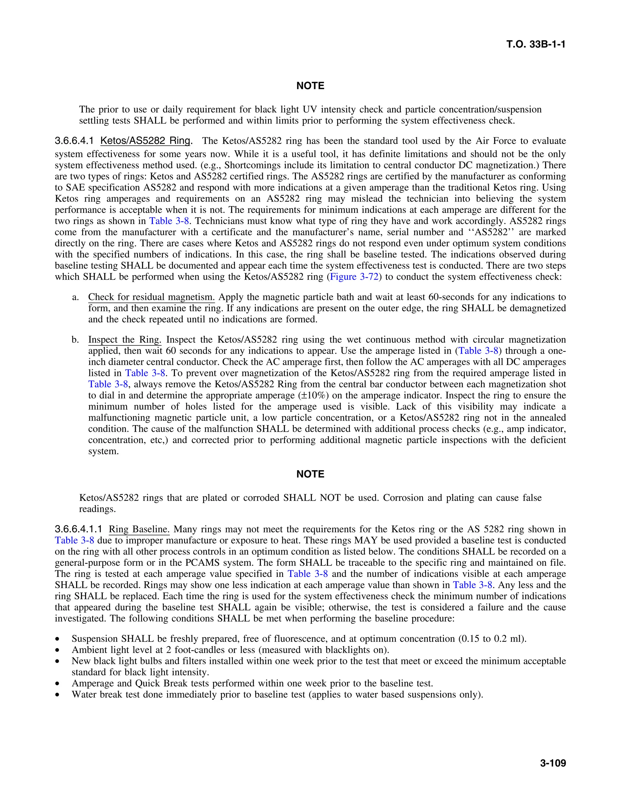T.O. 33B-1-1
NOTE
The prior to use or daily requirement for black light UV intensity check and particle concentration/suspension
settling tests SHALL be performed and within limits prior to performing the system effectiveness check.
3.6.6.4.1 Ketos/AS5282 Ring. The Ketos/AS5282 ring has been the standard tool used by the Air Force to evaluate
system effectiveness for some years now. While it is a useful tool, it has definite limitations and should not be the only
system effectiveness method used. (e.g., Shortcomings include its limitation to central conductor DC magnetization.) There
are two types of rings: Ketos and AS5282 certified rings. The AS5282 rings are certified by the manufacturer as conforming
to SAE specification AS5282 and respond with more indications at a given amperage than the traditional Ketos ring. Using
Ketos ring amperages and requirements on an AS5282 ring may mislead the technician into believing the system
performance is acceptable when it is not. The requirements for minimum indications at each amperage are different for the
two rings as shown in Table 3-8. Technicians must know what type of ring they have and work accordingly. AS5282 rings
come from the manufacturer with a certificate and the manufacturer’s name, serial number and ‘‘AS5282’’ are marked
directly on the ring. There are cases where Ketos and AS5282 rings do not respond even under optimum system conditions
with the specified numbers of indications. In this case, the ring shall be baseline tested. The indications observed during
baseline testing SHALL be documented and appear each time the system effectiveness test is conducted. There are two steps
which SHALL be performed when using the Ketos/AS5282 ring (Figure 3-72) to conduct the system effectiveness check:
a. Check for residual magnetism. Apply the magnetic particle bath and wait at least 60-seconds for any indications to
form, and then examine the ring. If any indications are present on the outer edge, the ring SHALL be demagnetized
and the check repeated until no indications are formed.
b. Inspect the Ring. Inspect the Ketos/AS5282 ring using the wet continuous method with circular magnetization
applied, then wait 60 seconds for any indications to appear. Use the amperage listed in (Table 3-8) through a one-
inch diameter central conductor. Check the AC amperage first, then follow the AC amperages with all DC amperages
listed in Table 3-8. To prevent over magnetization of the Ketos/AS5282 ring from the required amperage listed in
Table 3-8, always remove the Ketos/AS5282 Ring from the central bar conductor between each magnetization shot
to dial in and determine the appropriate amperage (±10%) on the amperage indicator. Inspect the ring to ensure the
minimum number of holes listed for the amperage used is visible. Lack of this visibility may indicate a
malfunctioning magnetic particle unit, a low particle concentration, or a Ketos/AS5282 ring not in the annealed
condition. The cause of the malfunction SHALL be determined with additional process checks (e.g., amp indicator,
concentration, etc,) and corrected prior to performing additional magnetic particle inspections with the deficient
system.
NOTE
Ketos/AS5282 rings that are plated or corroded SHALL NOT be used. Corrosion and plating can cause false
readings.
3.6.6.4.1.1 Ring Baseline. Many rings may not meet the requirements for the Ketos ring or the AS 5282 ring shown in
Table 3-8 due to improper manufacture or exposure to heat. These rings MAY be used provided a baseline test is conducted
on the ring with all other process controls in an optimum condition as listed below. The conditions SHALL be recorded on a
general-purpose form or in the PCAMS system. The form SHALL be traceable to the specific ring and maintained on file.
The ring is tested at each amperage value specified in Table 3-8 and the number of indications visible at each amperage
SHALL be recorded. Rings may show one less indication at each amperage value than shown in Table 3-8. Any less and the
ring SHALL be replaced. Each time the ring is used for the system effectiveness check the minimum number of indications
that appeared during the baseline test SHALL again be visible; otherwise, the test is considered a failure and the cause
investigated. The following conditions SHALL be met when performing the baseline procedure:
• Suspension SHALL be freshly prepared, free of fluorescence, and at optimum concentration (0.15 to 0.2 ml).
• Ambient light level at 2 foot-candles or less (measured with blacklights on).
• New black light bulbs and filters installed within one week prior to the test that meet or exceed the minimum acceptable
standard for black light intensity.
• Amperage and Quick Break tests performed within one week prior to the baseline test.
• Water break test done immediately prior to baseline test (applies to water based suspensions only).
3-109
 