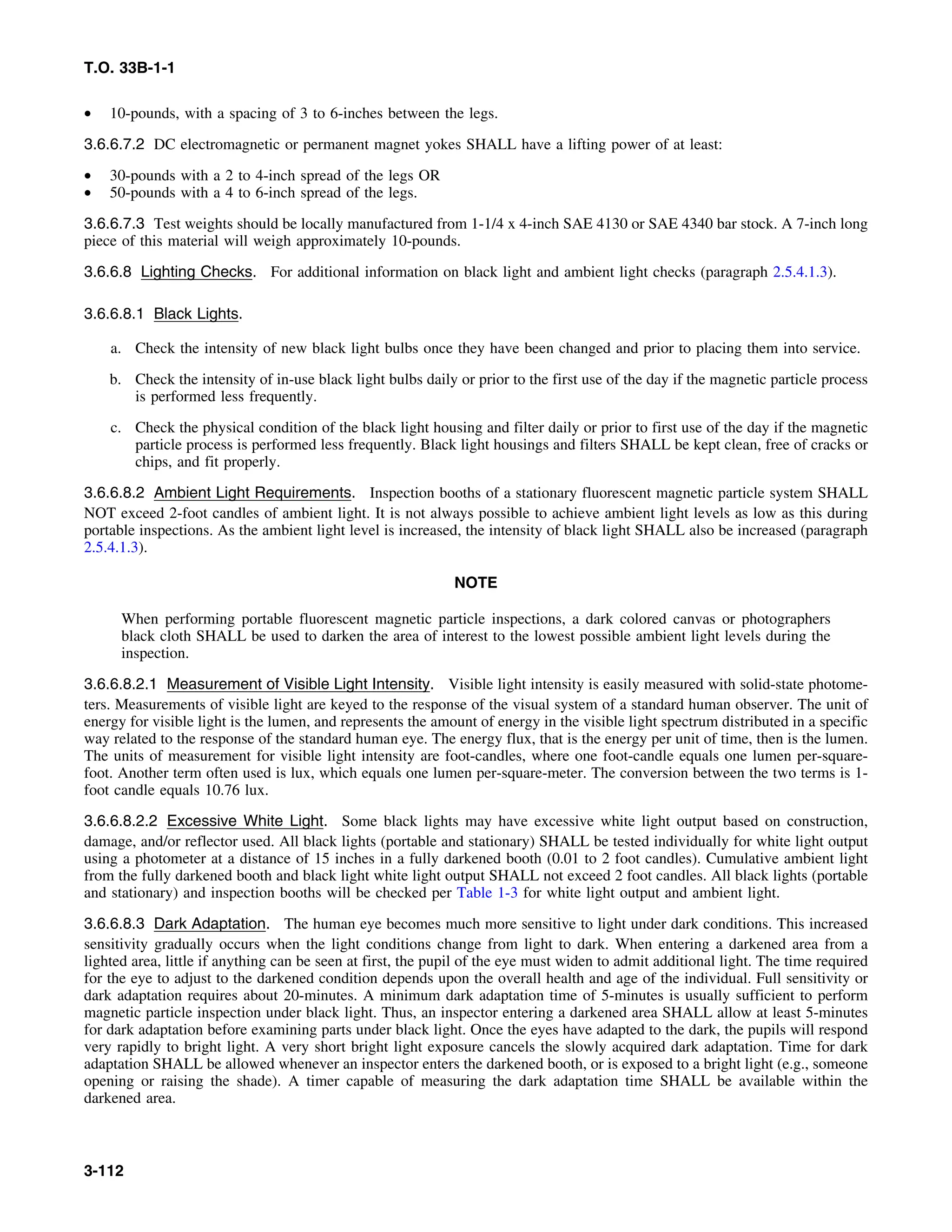T.O. 33B-1-1
• 10-pounds, with a spacing of 3 to 6-inches between the legs.
3.6.6.7.2 DC electromagnetic or permanent magnet yokes SHALL have a lifting power of at least:
• 30-pounds with a 2 to 4-inch spread of the legs OR
• 50-pounds with a 4 to 6-inch spread of the legs.
3.6.6.7.3 Test weights should be locally manufactured from 1-1/4 x 4-inch SAE 4130 or SAE 4340 bar stock. A 7-inch long
piece of this material will weigh approximately 10-pounds.
3.6.6.8 Lighting Checks. For additional information on black light and ambient light checks (paragraph 2.5.4.1.3).
3.6.6.8.1 Black Lights.
a. Check the intensity of new black light bulbs once they have been changed and prior to placing them into service.
b. Check the intensity of in-use black light bulbs daily or prior to the first use of the day if the magnetic particle process
is performed less frequently.
c. Check the physical condition of the black light housing and filter daily or prior to first use of the day if the magnetic
particle process is performed less frequently. Black light housings and filters SHALL be kept clean, free of cracks or
chips, and fit properly.
3.6.6.8.2 Ambient Light Requirements. Inspection booths of a stationary fluorescent magnetic particle system SHALL
NOT exceed 2-foot candles of ambient light. It is not always possible to achieve ambient light levels as low as this during
portable inspections. As the ambient light level is increased, the intensity of black light SHALL also be increased (paragraph
2.5.4.1.3).
NOTE
When performing portable fluorescent magnetic particle inspections, a dark colored canvas or photographers
black cloth SHALL be used to darken the area of interest to the lowest possible ambient light levels during the
inspection.
3.6.6.8.2.1 Measurement of Visible Light Intensity. Visible light intensity is easily measured with solid-state photome-
ters. Measurements of visible light are keyed to the response of the visual system of a standard human observer. The unit of
energy for visible light is the lumen, and represents the amount of energy in the visible light spectrum distributed in a specific
way related to the response of the standard human eye. The energy flux, that is the energy per unit of time, then is the lumen.
The units of measurement for visible light intensity are foot-candles, where one foot-candle equals one lumen per-square-
foot. Another term often used is lux, which equals one lumen per-square-meter. The conversion between the two terms is 1-
foot candle equals 10.76 lux.
3.6.6.8.2.2 Excessive White Light. Some black lights may have excessive white light output based on construction,
damage, and/or reflector used. All black lights (portable and stationary) SHALL be tested individually for white light output
using a photometer at a distance of 15 inches in a fully darkened booth (0.01 to 2 foot candles). Cumulative ambient light
from the fully darkened booth and black light white light output SHALL not exceed 2 foot candles. All black lights (portable
and stationary) and inspection booths will be checked per Table 1-3 for white light output and ambient light.
3.6.6.8.3 Dark Adaptation. The human eye becomes much more sensitive to light under dark conditions. This increased
sensitivity gradually occurs when the light conditions change from light to dark. When entering a darkened area from a
lighted area, little if anything can be seen at first, the pupil of the eye must widen to admit additional light. The time required
for the eye to adjust to the darkened condition depends upon the overall health and age of the individual. Full sensitivity or
dark adaptation requires about 20-minutes. A minimum dark adaptation time of 5-minutes is usually sufficient to perform
magnetic particle inspection under black light. Thus, an inspector entering a darkened area SHALL allow at least 5-minutes
for dark adaptation before examining parts under black light. Once the eyes have adapted to the dark, the pupils will respond
very rapidly to bright light. A very short bright light exposure cancels the slowly acquired dark adaptation. Time for dark
adaptation SHALL be allowed whenever an inspector enters the darkened booth, or is exposed to a bright light (e.g., someone
opening or raising the shade). A timer capable of measuring the dark adaptation time SHALL be available within the
darkened area.
3-112
 