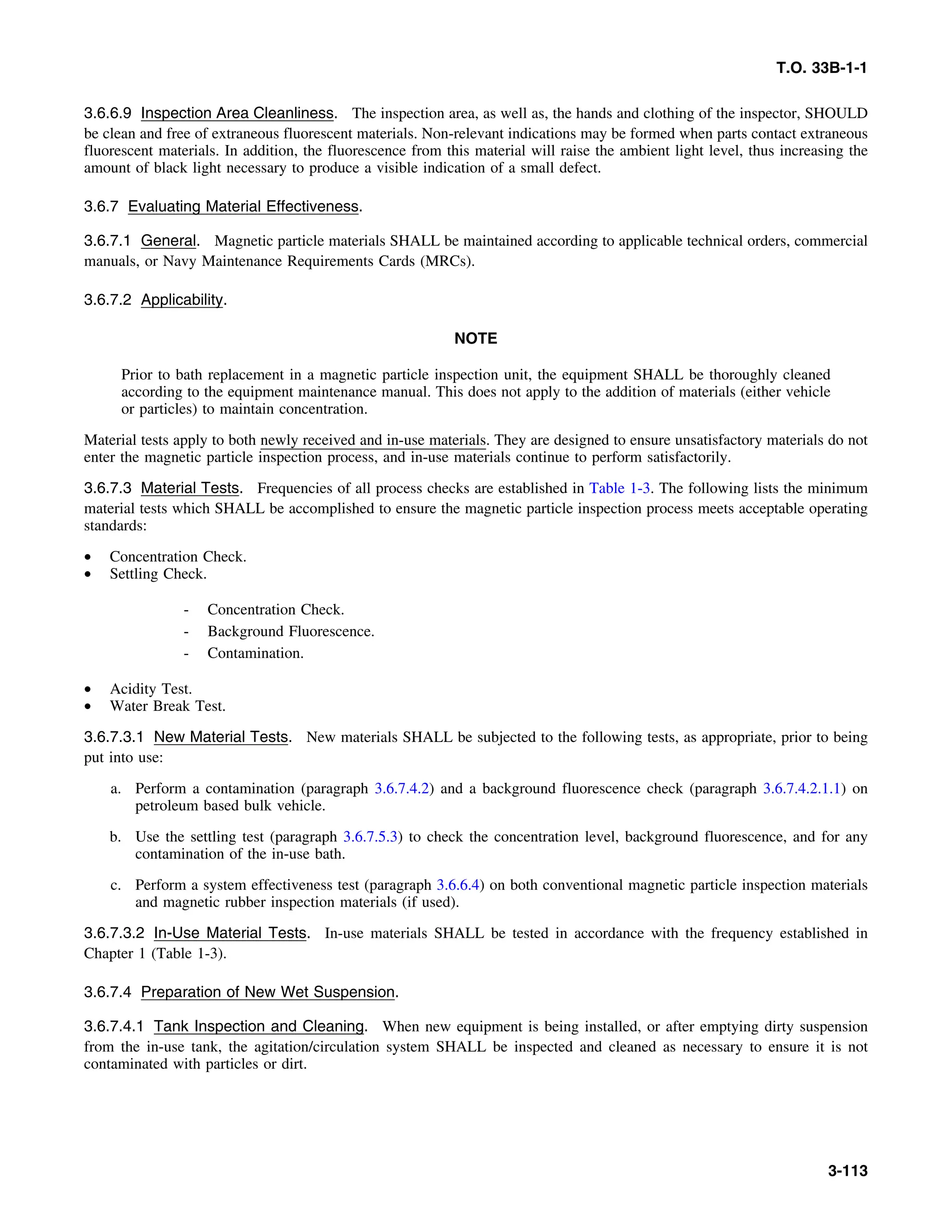 T.O. 33B-1-1
3.6.6.9 Inspection Area Cleanliness. The inspection area, as well as, the hands and clothing of the inspector, SHOULD
be clean and free of extraneous fluorescent materials. Non-relevant indications may be formed when parts contact extraneous
fluorescent materials. In addition, the fluorescence from this material will raise the ambient light level, thus increasing the
amount of black light necessary to produce a visible indication of a small defect.
3.6.7 Evaluating Material Effectiveness.
3.6.7.1 General. Magnetic particle materials SHALL be maintained according to applicable technical orders, commercial
manuals, or Navy Maintenance Requirements Cards (MRCs).
3.6.7.2 Applicability.
NOTE
Prior to bath replacement in a magnetic particle inspection unit, the equipment SHALL be thoroughly cleaned
according to the equipment maintenance manual. This does not apply to the addition of materials (either vehicle
or particles) to maintain concentration.
Material tests apply to both newly received and in-use materials. They are designed to ensure unsatisfactory materials do not
enter the magnetic particle inspection process, and in-use materials continue to perform satisfactorily.
3.6.7.3 Material Tests. Frequencies of all process checks are established in Table 1-3. The following lists the minimum
material tests which SHALL be accomplished to ensure the magnetic particle inspection process meets acceptable operating
standards:
• Concentration Check.
• Settling Check.
- Concentration Check.
- Background Fluorescence.
- Contamination.
• Acidity Test.
• Water Break Test.
3.6.7.3.1 New Material Tests. New materials SHALL be subjected to the following tests, as appropriate, prior to being
put into use:
a. Perform a contamination (paragraph 3.6.7.4.2) and a background fluorescence check (paragraph 3.6.7.4.2.1.1) on
petroleum based bulk vehicle.
b. Use the settling test (paragraph 3.6.7.5.3) to check the concentration level, background fluorescence, and for any
contamination of the in-use bath.
c. Perform a system effectiveness test (paragraph 3.6.6.4) on both conventional magnetic particle inspection materials
and magnetic rubber inspection materials (if used).
3.6.7.3.2 In-Use Material Tests. In-use materials SHALL be tested in accordance with the frequency established in
Chapter 1 (Table 1-3).
3.6.7.4 Preparation of New Wet Suspension.
3.6.7.4.1 Tank Inspection and Cleaning. When new equipment is being installed, or after emptying dirty suspension
from the in-use tank, the agitation/circulation system SHALL be inspected and cleaned as necessary to ensure it is not
contaminated with particles or dirt.
3-113
 