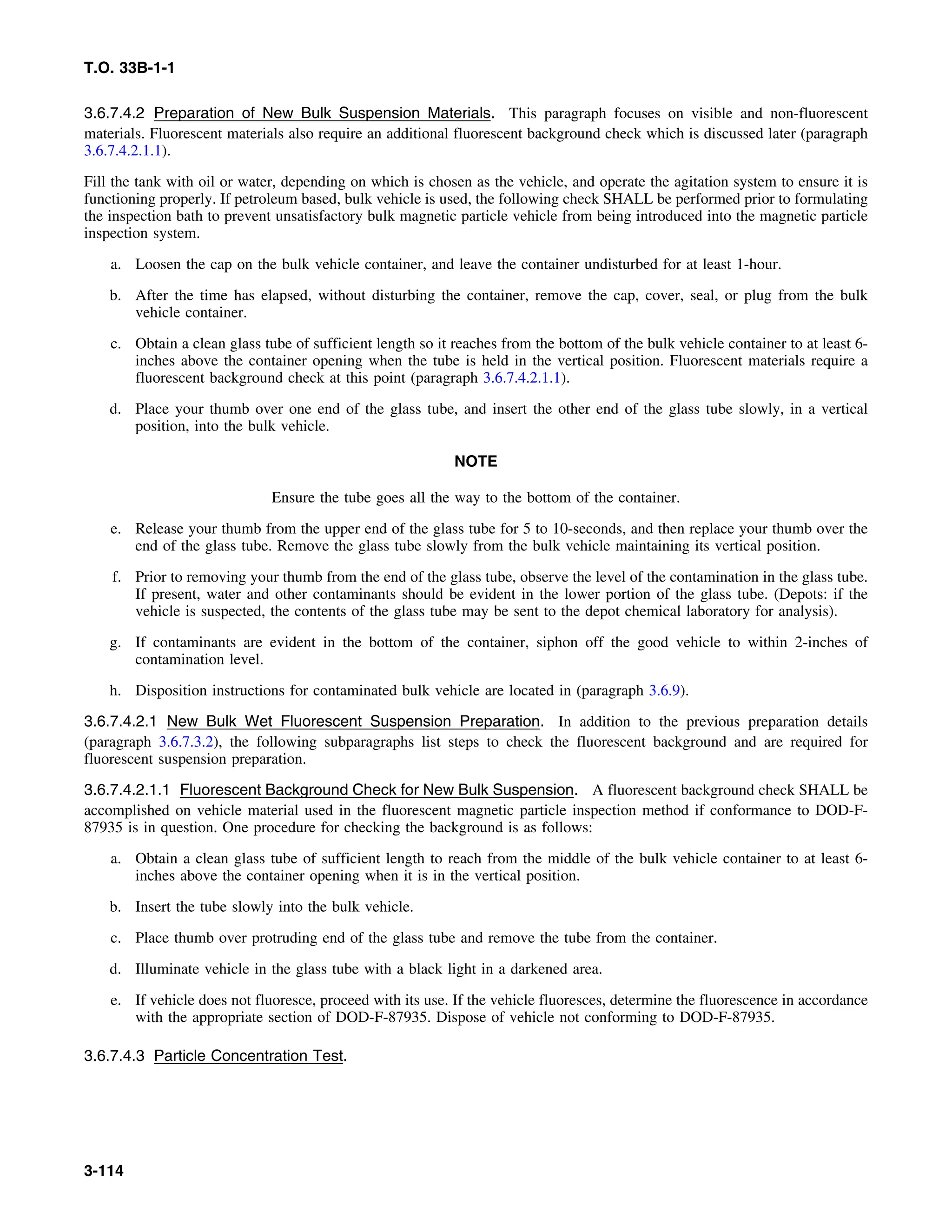 T.O. 33B-1-1
3.6.7.4.2 Preparation of New Bulk Suspension Materials. This paragraph focuses on visible and non-fluorescent
materials. Fluorescent materials also require an additional fluorescent background check which is discussed later (paragraph
3.6.7.4.2.1.1).
Fill the tank with oil or water, depending on which is chosen as the vehicle, and operate the agitation system to ensure it is
functioning properly. If petroleum based, bulk vehicle is used, the following check SHALL be performed prior to formulating
the inspection bath to prevent unsatisfactory bulk magnetic particle vehicle from being introduced into the magnetic particle
inspection system.
a. Loosen the cap on the bulk vehicle container, and leave the container undisturbed for at least 1-hour.
b. After the time has elapsed, without disturbing the container, remove the cap, cover, seal, or plug from the bulk
vehicle container.
c. Obtain a clean glass tube of sufficient length so it reaches from the bottom of the bulk vehicle container to at least 6-
inches above the container opening when the tube is held in the vertical position. Fluorescent materials require a
fluorescent background check at this point (paragraph 3.6.7.4.2.1.1).
d. Place your thumb over one end of the glass tube, and insert the other end of the glass tube slowly, in a vertical
position, into the bulk vehicle.
NOTE
Ensure the tube goes all the way to the bottom of the container.
e. Release your thumb from the upper end of the glass tube for 5 to 10-seconds, and then replace your thumb over the
end of the glass tube. Remove the glass tube slowly from the bulk vehicle maintaining its vertical position.
f. Prior to removing your thumb from the end of the glass tube, observe the level of the contamination in the glass tube.
If present, water and other contaminants should be evident in the lower portion of the glass tube. (Depots: if the
vehicle is suspected, the contents of the glass tube may be sent to the depot chemical laboratory for analysis).
g. If contaminants are evident in the bottom of the container, siphon off the good vehicle to within 2-inches of
contamination level.
h. Disposition instructions for contaminated bulk vehicle are located in (paragraph 3.6.9).
3.6.7.4.2.1 New Bulk Wet Fluorescent Suspension Preparation. In addition to the previous preparation details
(paragraph 3.6.7.3.2), the following subparagraphs list steps to check the fluorescent background and are required for
fluorescent suspension preparation.
3.6.7.4.2.1.1 Fluorescent Background Check for New Bulk Suspension. A fluorescent background check SHALL be
accomplished on vehicle material used in the fluorescent magnetic particle inspection method if conformance to DOD-F-
87935 is in question. One procedure for checking the background is as follows:
a. Obtain a clean glass tube of sufficient length to reach from the middle of the bulk vehicle container to at least 6-
inches above the container opening when it is in the vertical position.
b. Insert the tube slowly into the bulk vehicle.
c. Place thumb over protruding end of the glass tube and remove the tube from the container.
d. Illuminate vehicle in the glass tube with a black light in a darkened area.
e. If vehicle does not fluoresce, proceed with its use. If the vehicle fluoresces, determine the fluorescence in accordance
with the appropriate section of DOD-F-87935. Dispose of vehicle not conforming to DOD-F-87935.
3.6.7.4.3 Particle Concentration Test.
3-114
 
