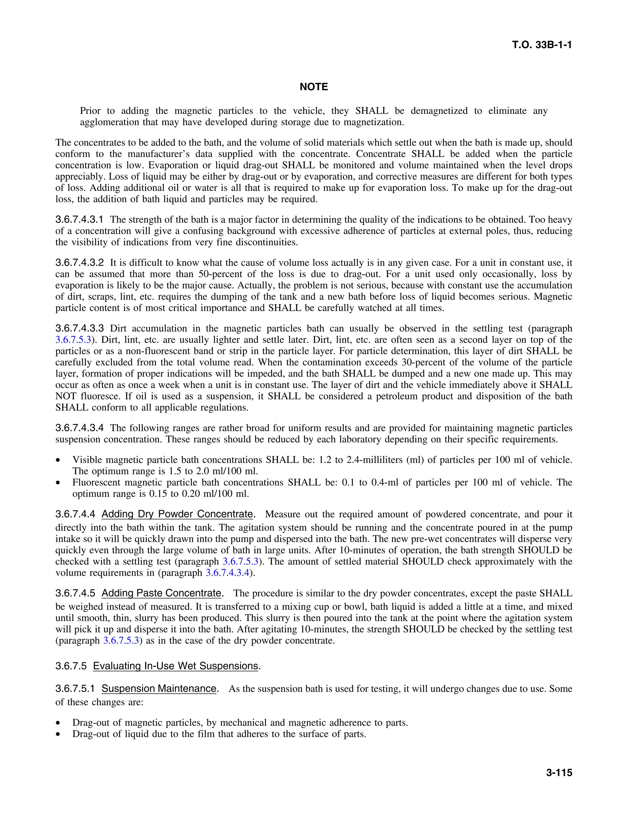 T.O. 33B-1-1
NOTE
Prior to adding the magnetic particles to the vehicle, they SHALL be demagnetized to eliminate any
agglomeration that may have developed during storage due to magnetization.
The concentrates to be added to the bath, and the volume of solid materials which settle out when the bath is made up, should
conform to the manufacturer’s data supplied with the concentrate. Concentrate SHALL be added when the particle
concentration is low. Evaporation or liquid drag-out SHALL be monitored and volume maintained when the level drops
appreciably. Loss of liquid may be either by drag-out or by evaporation, and corrective measures are different for both types
of loss. Adding additional oil or water is all that is required to make up for evaporation loss. To make up for the drag-out
loss, the addition of bath liquid and particles may be required.
3.6.7.4.3.1 The strength of the bath is a major factor in determining the quality of the indications to be obtained. Too heavy
of a concentration will give a confusing background with excessive adherence of particles at external poles, thus, reducing
the visibility of indications from very fine discontinuities.
3.6.7.4.3.2 It is difficult to know what the cause of volume loss actually is in any given case. For a unit in constant use, it
can be assumed that more than 50-percent of the loss is due to drag-out. For a unit used only occasionally, loss by
evaporation is likely to be the major cause. Actually, the problem is not serious, because with constant use the accumulation
of dirt, scraps, lint, etc. requires the dumping of the tank and a new bath before loss of liquid becomes serious. Magnetic
particle content is of most critical importance and SHALL be carefully watched at all times.
3.6.7.4.3.3 Dirt accumulation in the magnetic particles bath can usually be observed in the settling test (paragraph
3.6.7.5.3). Dirt, lint, etc. are usually lighter and settle later. Dirt, lint, etc. are often seen as a second layer on top of the
particles or as a non-fluorescent band or strip in the particle layer. For particle determination, this layer of dirt SHALL be
carefully excluded from the total volume read. When the contamination exceeds 30-percent of the volume of the particle
layer, formation of proper indications will be impeded, and the bath SHALL be dumped and a new one made up. This may
occur as often as once a week when a unit is in constant use. The layer of dirt and the vehicle immediately above it SHALL
NOT fluoresce. If oil is used as a suspension, it SHALL be considered a petroleum product and disposition of the bath
SHALL conform to all applicable regulations.
3.6.7.4.3.4 The following ranges are rather broad for uniform results and are provided for maintaining magnetic particles
suspension concentration. These ranges should be reduced by each laboratory depending on their specific requirements.
• Visible magnetic particle bath concentrations SHALL be: 1.2 to 2.4-milliliters (ml) of particles per 100 ml of vehicle.
The optimum range is 1.5 to 2.0 ml/100 ml.
• Fluorescent magnetic particle bath concentrations SHALL be: 0.1 to 0.4-ml of particles per 100 ml of vehicle. The
optimum range is 0.15 to 0.20 ml/100 ml.
3.6.7.4.4 Adding Dry Powder Concentrate. Measure out the required amount of powdered concentrate, and pour it
directly into the bath within the tank. The agitation system should be running and the concentrate poured in at the pump
intake so it will be quickly drawn into the pump and dispersed into the bath. The new pre-wet concentrates will disperse very
quickly even through the large volume of bath in large units. After 10-minutes of operation, the bath strength SHOULD be
checked with a settling test (paragraph 3.6.7.5.3). The amount of settled material SHOULD check approximately with the
volume requirements in (paragraph 3.6.7.4.3.4).
3.6.7.4.5 Adding Paste Concentrate. The procedure is similar to the dry powder concentrates, except the paste SHALL
be weighed instead of measured. It is transferred to a mixing cup or bowl, bath liquid is added a little at a time, and mixed
until smooth, thin, slurry has been produced. This slurry is then poured into the tank at the point where the agitation system
will pick it up and disperse it into the bath. After agitating 10-minutes, the strength SHOULD be checked by the settling test
(paragraph 3.6.7.5.3) as in the case of the dry powder concentrate.
3.6.7.5 Evaluating In-Use Wet Suspensions.
3.6.7.5.1 Suspension Maintenance. As the suspension bath is used for testing, it will undergo changes due to use. Some
of these changes are:
• Drag-out of magnetic particles, by mechanical and magnetic adherence to parts.
• Drag-out of liquid due to the film that adheres to the surface of parts.
3-115
 