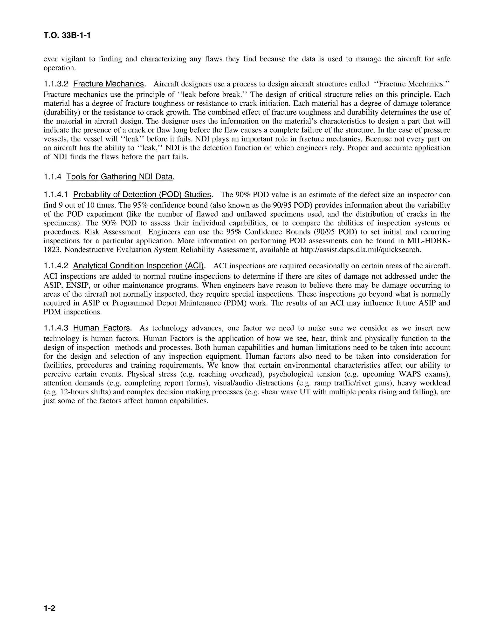 T.O. 33B-1-1
ever vigilant to finding and characterizing any flaws they find because the data is used to manage the aircraft for safe
operation.
1.1.3.2 Fracture Mechanics. Aircraft designers use a process to design aircraft structures called ‘‘Fracture Mechanics.’’
Fracture mechanics use the principle of ‘‘leak before break.’’ The design of critical structure relies on this principle. Each
material has a degree of fracture toughness or resistance to crack initiation. Each material has a degree of damage tolerance
(durability) or the resistance to crack growth. The combined effect of fracture toughness and durability determines the use of
the material in aircraft design. The designer uses the information on the material’s characteristics to design a part that will
indicate the presence of a crack or flaw long before the flaw causes a complete failure of the structure. In the case of pressure
vessels, the vessel will ‘‘leak’’ before it fails. NDI plays an important role in fracture mechanics. Because not every part on
an aircraft has the ability to ‘‘leak,’’ NDI is the detection function on which engineers rely. Proper and accurate application
of NDI finds the flaws before the part fails.
1.1.4 Tools for Gathering NDI Data.
1.1.4.1 Probability of Detection (POD) Studies. The 90% POD value is an estimate of the defect size an inspector can
find 9 out of 10 times. The 95% confidence bound (also known as the 90/95 POD) provides information about the variability
of the POD experiment (like the number of flawed and unflawed specimens used, and the distribution of cracks in the
specimens). The 90% POD to assess their individual capabilities, or to compare the abilities of inspection systems or
procedures. Risk Assessment Engineers can use the 95% Confidence Bounds (90/95 POD) to set initial and recurring
inspections for a particular application. More information on performing POD assessments can be found in MIL-HDBK-
1823, Nondestructive Evaluation System Reliability Assessment, available at http://assist.daps.dla.mil/quicksearch.
1.1.4.2 Analytical Condition Inspection (ACI). ACI inspections are required occasionally on certain areas of the aircraft.
ACI inspections are added to normal routine inspections to determine if there are sites of damage not addressed under the
ASIP, ENSIP, or other maintenance programs. When engineers have reason to believe there may be damage occurring to
areas of the aircraft not normally inspected, they require special inspections. These inspections go beyond what is normally
required in ASIP or Programmed Depot Maintenance (PDM) work. The results of an ACI may influence future ASIP and
PDM inspections.
1.1.4.3 Human Factors. As technology advances, one factor we need to make sure we consider as we insert new
technology is human factors. Human Factors is the application of how we see, hear, think and physically function to the
design of inspection methods and processes. Both human capabilities and human limitations need to be taken into account
for the design and selection of any inspection equipment. Human factors also need to be taken into consideration for
facilities, procedures and training requirements. We know that certain environmental characteristics affect our ability to
perceive certain events. Physical stress (e.g. reaching overhead), psychological tension (e.g. upcoming WAPS exams),
attention demands (e.g. completing report forms), visual/audio distractions (e.g. ramp traffic/rivet guns), heavy workload
(e.g. 12-hours shifts) and complex decision making processes (e.g. shear wave UT with multiple peaks rising and falling), are
just some of the factors affect human capabilities.
1-2
 
