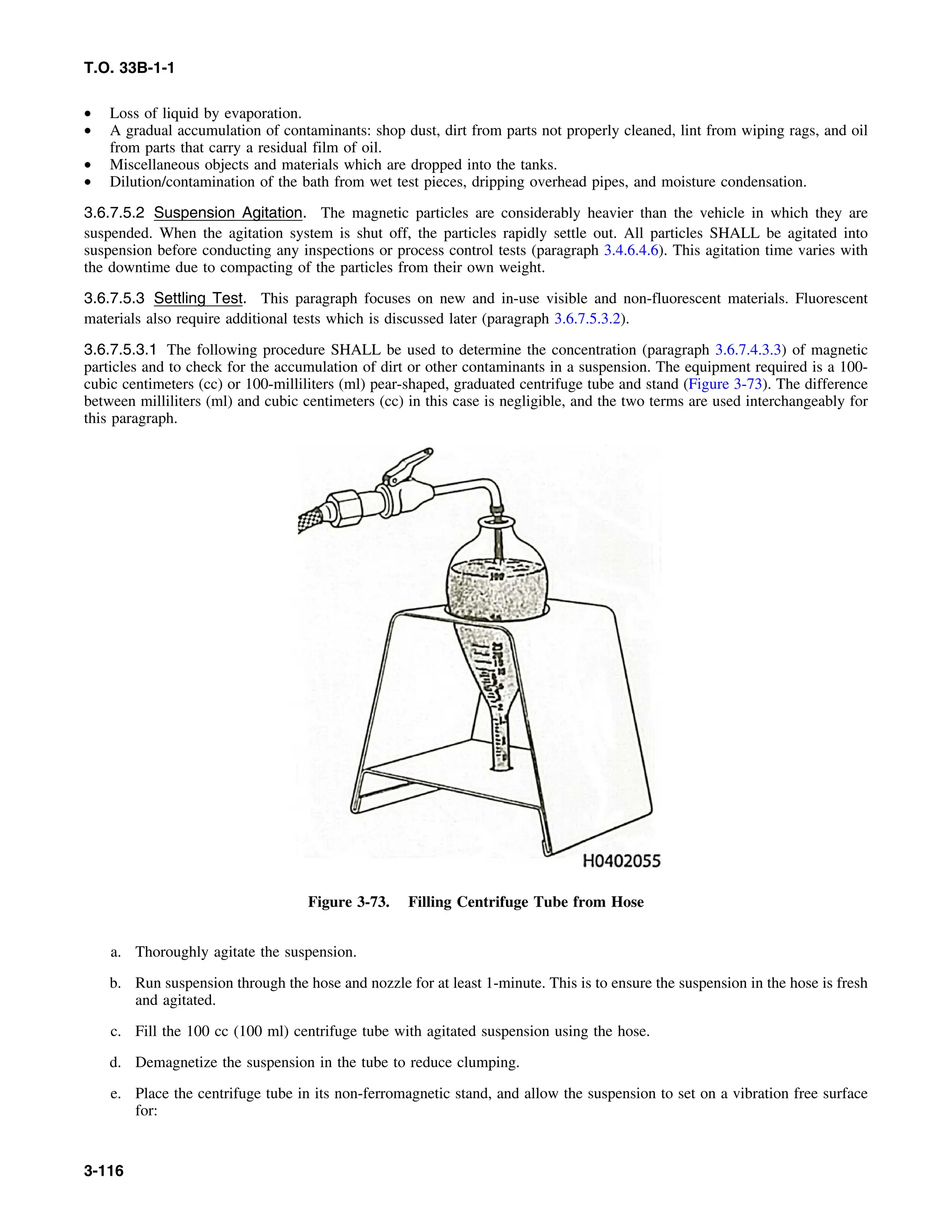 T.O. 33B-1-1
• Loss of liquid by evaporation.
• A gradual accumulation of contaminants: shop dust, dirt from parts not properly cleaned, lint from wiping rags, and oil
from parts that carry a residual film of oil.
• Miscellaneous objects and materials which are dropped into the tanks.
• Dilution/contamination of the bath from wet test pieces, dripping overhead pipes, and moisture condensation.
3.6.7.5.2 Suspension Agitation. The magnetic particles are considerably heavier than the vehicle in which they are
suspended. When the agitation system is shut off, the particles rapidly settle out. All particles SHALL be agitated into
suspension before conducting any inspections or process control tests (paragraph 3.4.6.4.6). This agitation time varies with
the downtime due to compacting of the particles from their own weight.
3.6.7.5.3 Settling Test. This paragraph focuses on new and in-use visible and non-fluorescent materials. Fluorescent
materials also require additional tests which is discussed later (paragraph 3.6.7.5.3.2).
3.6.7.5.3.1 The following procedure SHALL be used to determine the concentration (paragraph 3.6.7.4.3.3) of magnetic
particles and to check for the accumulation of dirt or other contaminants in a suspension. The equipment required is a 100-
cubic centimeters (cc) or 100-milliliters (ml) pear-shaped, graduated centrifuge tube and stand (Figure 3-73). The difference
between milliliters (ml) and cubic centimeters (cc) in this case is negligible, and the two terms are used interchangeably for
this paragraph.
Figure 3-73. Filling Centrifuge Tube from Hose
a. Thoroughly agitate the suspension.
b. Run suspension through the hose and nozzle for at least 1-minute. This is to ensure the suspension in the hose is fresh
and agitated.
c. Fill the 100 cc (100 ml) centrifuge tube with agitated suspension using the hose.
d. Demagnetize the suspension in the tube to reduce clumping.
e. Place the centrifuge tube in its non-ferromagnetic stand, and allow the suspension to set on a vibration free surface
for:
3-116
 