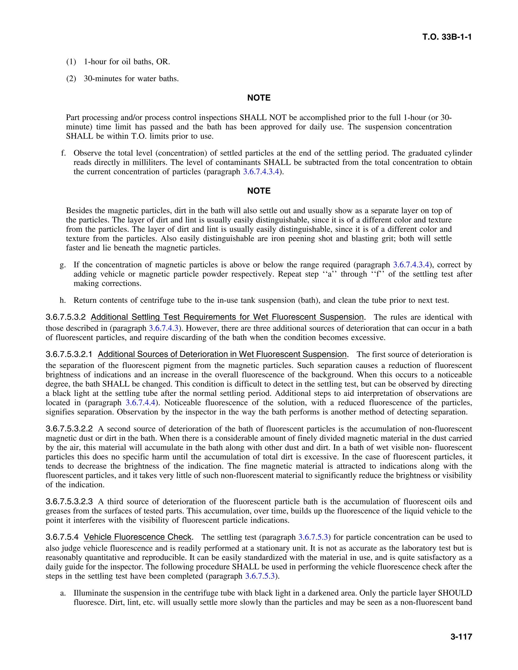 T.O. 33B-1-1
(1) 1-hour for oil baths, OR.
(2) 30-minutes for water baths.
NOTE
Part processing and/or process control inspections SHALL NOT be accomplished prior to the full 1-hour (or 30-
minute) time limit has passed and the bath has been approved for daily use. The suspension concentration
SHALL be within T.O. limits prior to use.
f. Observe the total level (concentration) of settled particles at the end of the settling period. The graduated cylinder
reads directly in milliliters. The level of contaminants SHALL be subtracted from the total concentration to obtain
the current concentration of particles (paragraph 3.6.7.4.3.4).
NOTE
Besides the magnetic particles, dirt in the bath will also settle out and usually show as a separate layer on top of
the particles. The layer of dirt and lint is usually easily distinguishable, since it is of a different color and texture
from the particles. The layer of dirt and lint is usually easily distinguishable, since it is of a different color and
texture from the particles. Also easily distinguishable are iron peening shot and blasting grit; both will settle
faster and lie beneath the magnetic particles.
g. If the concentration of magnetic particles is above or below the range required (paragraph 3.6.7.4.3.4), correct by
adding vehicle or magnetic particle powder respectively. Repeat step ‘‘a’’ through ‘‘f’’ of the settling test after
making corrections.
h. Return contents of centrifuge tube to the in-use tank suspension (bath), and clean the tube prior to next test.
3.6.7.5.3.2 Additional Settling Test Requirements for Wet Fluorescent Suspension. The rules are identical with
those described in (paragraph 3.6.7.4.3). However, there are three additional sources of deterioration that can occur in a bath
of fluorescent particles, and require discarding of the bath when the condition becomes excessive.
3.6.7.5.3.2.1 Additional Sources of Deterioration in Wet Fluorescent Suspension. The first source of deterioration is
the separation of the fluorescent pigment from the magnetic particles. Such separation causes a reduction of fluorescent
brightness of indications and an increase in the overall fluorescence of the background. When this occurs to a noticeable
degree, the bath SHALL be changed. This condition is difficult to detect in the settling test, but can be observed by directing
a black light at the settling tube after the normal settling period. Additional steps to aid interpretation of observations are
located in (paragraph 3.6.7.4.4). Noticeable fluorescence of the solution, with a reduced fluorescence of the particles,
signifies separation. Observation by the inspector in the way the bath performs is another method of detecting separation.
3.6.7.5.3.2.2 A second source of deterioration of the bath of fluorescent particles is the accumulation of non-fluorescent
magnetic dust or dirt in the bath. When there is a considerable amount of finely divided magnetic material in the dust carried
by the air, this material will accumulate in the bath along with other dust and dirt. In a bath of wet visible non- fluorescent
particles this does no specific harm until the accumulation of total dirt is excessive. In the case of fluorescent particles, it
tends to decrease the brightness of the indication. The fine magnetic material is attracted to indications along with the
fluorescent particles, and it takes very little of such non-fluorescent material to significantly reduce the brightness or visibility
of the indication.
3.6.7.5.3.2.3 A third source of deterioration of the fluorescent particle bath is the accumulation of fluorescent oils and
greases from the surfaces of tested parts. This accumulation, over time, builds up the fluorescence of the liquid vehicle to the
point it interferes with the visibility of fluorescent particle indications.
3.6.7.5.4 Vehicle Fluorescence Check. The settling test (paragraph 3.6.7.5.3) for particle concentration can be used to
also judge vehicle fluorescence and is readily performed at a stationary unit. It is not as accurate as the laboratory test but is
reasonably quantitative and reproducible. It can be easily standardized with the material in use, and is quite satisfactory as a
daily guide for the inspector. The following procedure SHALL be used in performing the vehicle fluorescence check after the
steps in the settling test have been completed (paragraph 3.6.7.5.3).
a. Illuminate the suspension in the centrifuge tube with black light in a darkened area. Only the particle layer SHOULD
fluoresce. Dirt, lint, etc. will usually settle more slowly than the particles and may be seen as a non-fluorescent band
3-117
 