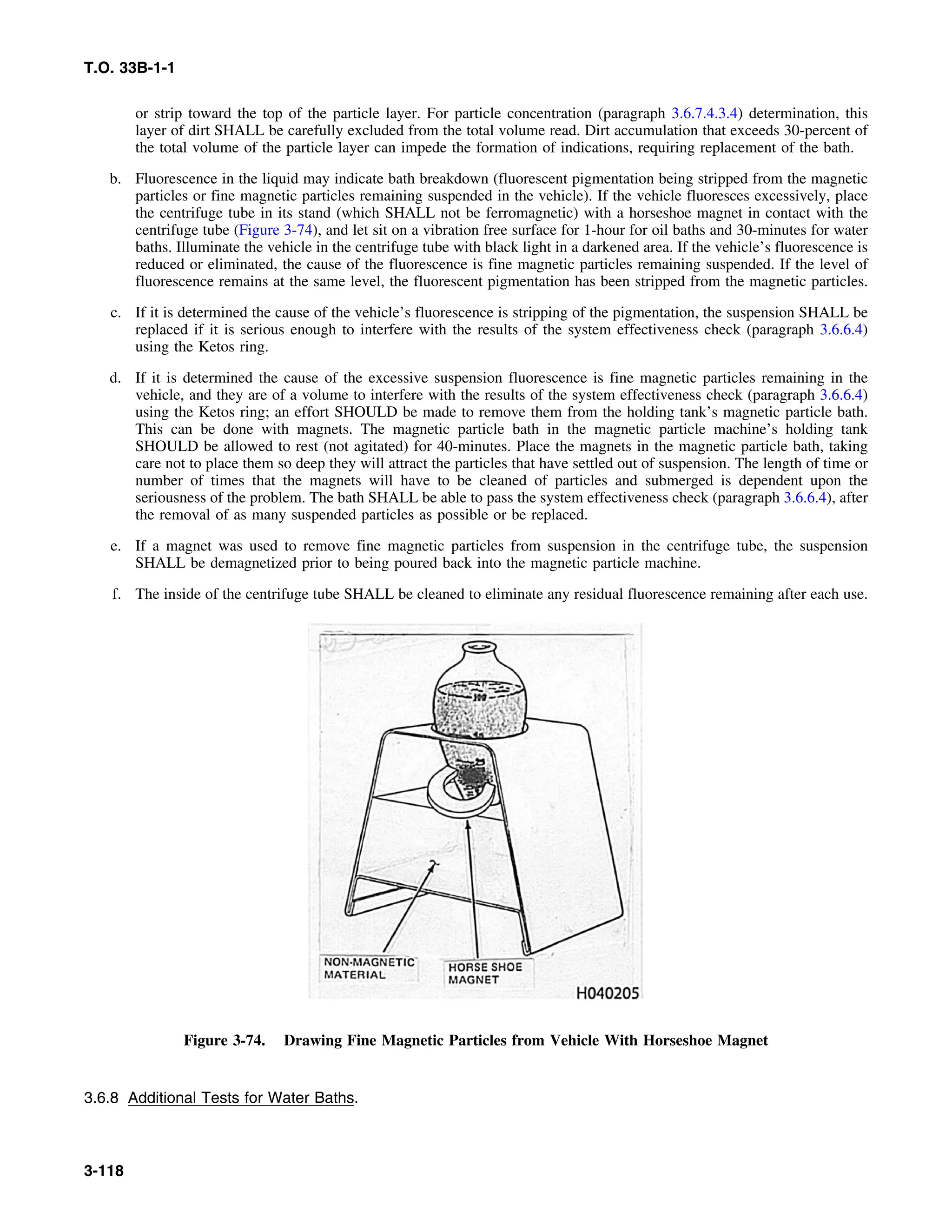 T.O. 33B-1-1
or strip toward the top of the particle layer. For particle concentration (paragraph 3.6.7.4.3.4) determination, this
layer of dirt SHALL be carefully excluded from the total volume read. Dirt accumulation that exceeds 30-percent of
the total volume of the particle layer can impede the formation of indications, requiring replacement of the bath.
b. Fluorescence in the liquid may indicate bath breakdown (fluorescent pigmentation being stripped from the magnetic
particles or fine magnetic particles remaining suspended in the vehicle). If the vehicle fluoresces excessively, place
the centrifuge tube in its stand (which SHALL not be ferromagnetic) with a horseshoe magnet in contact with the
centrifuge tube (Figure 3-74), and let sit on a vibration free surface for 1-hour for oil baths and 30-minutes for water
baths. Illuminate the vehicle in the centrifuge tube with black light in a darkened area. If the vehicle’s fluorescence is
reduced or eliminated, the cause of the fluorescence is fine magnetic particles remaining suspended. If the level of
fluorescence remains at the same level, the fluorescent pigmentation has been stripped from the magnetic particles.
c. If it is determined the cause of the vehicle’s fluorescence is stripping of the pigmentation, the suspension SHALL be
replaced if it is serious enough to interfere with the results of the system effectiveness check (paragraph 3.6.6.4)
using the Ketos ring.
d. If it is determined the cause of the excessive suspension fluorescence is fine magnetic particles remaining in the
vehicle, and they are of a volume to interfere with the results of the system effectiveness check (paragraph 3.6.6.4)
using the Ketos ring; an effort SHOULD be made to remove them from the holding tank’s magnetic particle bath.
This can be done with magnets. The magnetic particle bath in the magnetic particle machine’s holding tank
SHOULD be allowed to rest (not agitated) for 40-minutes. Place the magnets in the magnetic particle bath, taking
care not to place them so deep they will attract the particles that have settled out of suspension. The length of time or
number of times that the magnets will have to be cleaned of particles and submerged is dependent upon the
seriousness of the problem. The bath SHALL be able to pass the system effectiveness check (paragraph 3.6.6.4), after
the removal of as many suspended particles as possible or be replaced.
e. If a magnet was used to remove fine magnetic particles from suspension in the centrifuge tube, the suspension
SHALL be demagnetized prior to being poured back into the magnetic particle machine.
f. The inside of the centrifuge tube SHALL be cleaned to eliminate any residual fluorescence remaining after each use.
Figure 3-74. Drawing Fine Magnetic Particles from Vehicle With Horseshoe Magnet
3.6.8 Additional Tests for Water Baths.
3-118
 