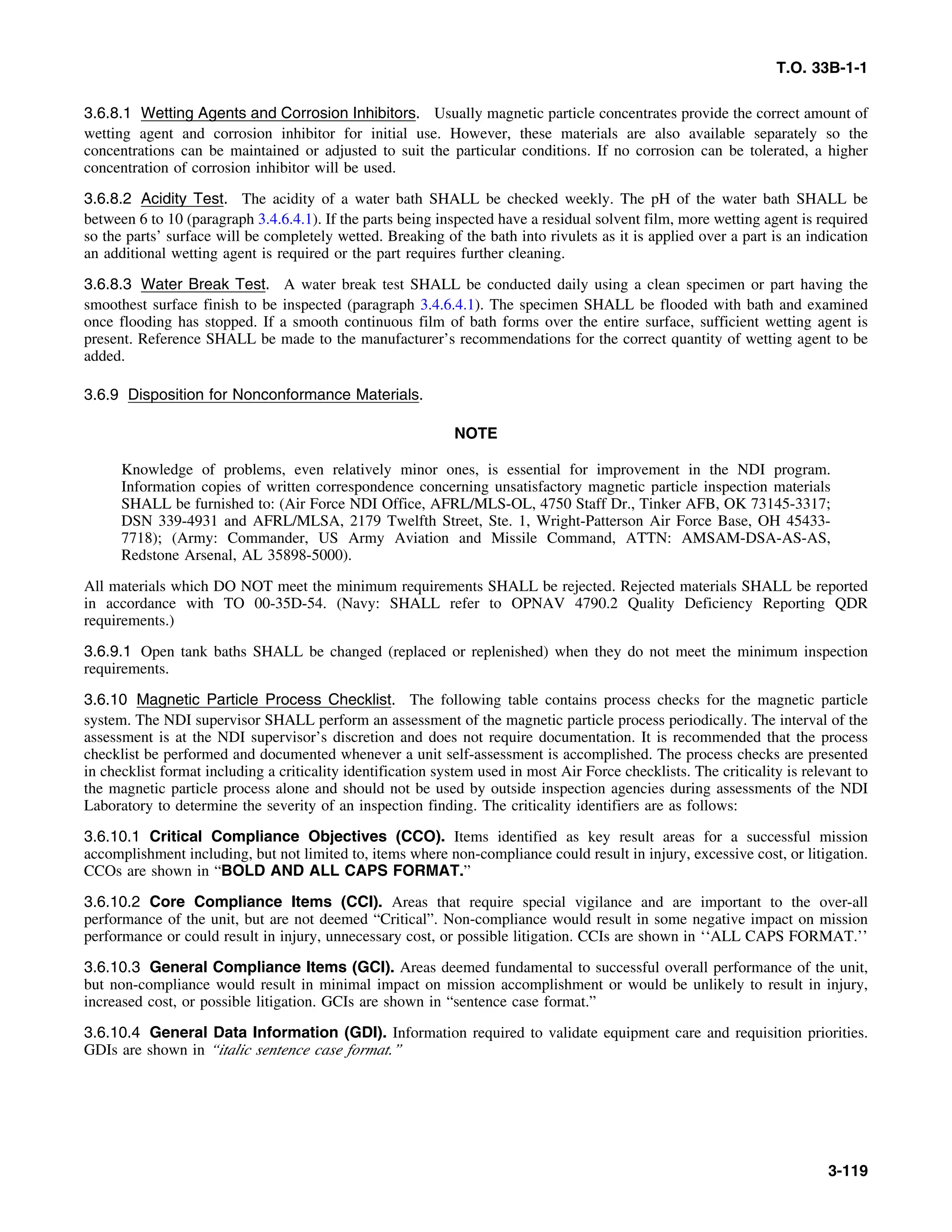 T.O. 33B-1-1
3.6.8.1 Wetting Agents and Corrosion Inhibitors. Usually magnetic particle concentrates provide the correct amount of
wetting agent and corrosion inhibitor for initial use. However, these materials are also available separately so the
concentrations can be maintained or adjusted to suit the particular conditions. If no corrosion can be tolerated, a higher
concentration of corrosion inhibitor will be used.
3.6.8.2 Acidity Test. The acidity of a water bath SHALL be checked weekly. The pH of the water bath SHALL be
between 6 to 10 (paragraph 3.4.6.4.1). If the parts being inspected have a residual solvent film, more wetting agent is required
so the parts’ surface will be completely wetted. Breaking of the bath into rivulets as it is applied over a part is an indication
an additional wetting agent is required or the part requires further cleaning.
3.6.8.3 Water Break Test. A water break test SHALL be conducted daily using a clean specimen or part having the
smoothest surface finish to be inspected (paragraph 3.4.6.4.1). The specimen SHALL be flooded with bath and examined
once flooding has stopped. If a smooth continuous film of bath forms over the entire surface, sufficient wetting agent is
present. Reference SHALL be made to the manufacturer’s recommendations for the correct quantity of wetting agent to be
added.
3.6.9 Disposition for Nonconformance Materials.
NOTE
Knowledge of problems, even relatively minor ones, is essential for improvement in the NDI program.
Information copies of written correspondence concerning unsatisfactory magnetic particle inspection materials
SHALL be furnished to: (Air Force NDI Office, AFRL/MLS-OL, 4750 Staff Dr., Tinker AFB, OK 73145-3317;
DSN 339-4931 and AFRL/MLSA, 2179 Twelfth Street, Ste. 1, Wright-Patterson Air Force Base, OH 45433-
7718); (Army: Commander, US Army Aviation and Missile Command, ATTN: AMSAM-DSA-AS-AS,
Redstone Arsenal, AL 35898-5000).
All materials which DO NOT meet the minimum requirements SHALL be rejected. Rejected materials SHALL be reported
in accordance with TO 00-35D-54. (Navy: SHALL refer to OPNAV 4790.2 Quality Deficiency Reporting QDR
requirements.)
3.6.9.1 Open tank baths SHALL be changed (replaced or replenished) when they do not meet the minimum inspection
requirements.
3.6.10 Magnetic Particle Process Checklist. The following table contains process checks for the magnetic particle
system. The NDI supervisor SHALL perform an assessment of the magnetic particle process periodically. The interval of the
assessment is at the NDI supervisor’s discretion and does not require documentation. It is recommended that the process
checklist be performed and documented whenever a unit self-assessment is accomplished. The process checks are presented
in checklist format including a criticality identification system used in most Air Force checklists. The criticality is relevant to
the magnetic particle process alone and should not be used by outside inspection agencies during assessments of the NDI
Laboratory to determine the severity of an inspection finding. The criticality identifiers are as follows:
3.6.10.1 Critical Compliance Objectives (CCO). Items identified as key result areas for a successful mission
accomplishment including, but not limited to, items where non-compliance could result in injury, excessive cost, or litigation.
CCOs are shown in “BOLD AND ALL CAPS FORMAT.”
3.6.10.2 Core Compliance Items (CCI). Areas that require special vigilance and are important to the over-all
performance of the unit, but are not deemed “Critical”. Non-compliance would result in some negative impact on mission
performance or could result in injury, unnecessary cost, or possible litigation. CCIs are shown in ‘‘ALL CAPS FORMAT.’’
3.6.10.3 General Compliance Items (GCI). Areas deemed fundamental to successful overall performance of the unit,
but non-compliance would result in minimal impact on mission accomplishment or would be unlikely to result in injury,
increased cost, or possible litigation. GCIs are shown in “sentence case format.”
3.6.10.4 General Data Information (GDI). Information required to validate equipment care and requisition priorities.
GDIs are shown in “italic sentence case format.”
3-119
 
