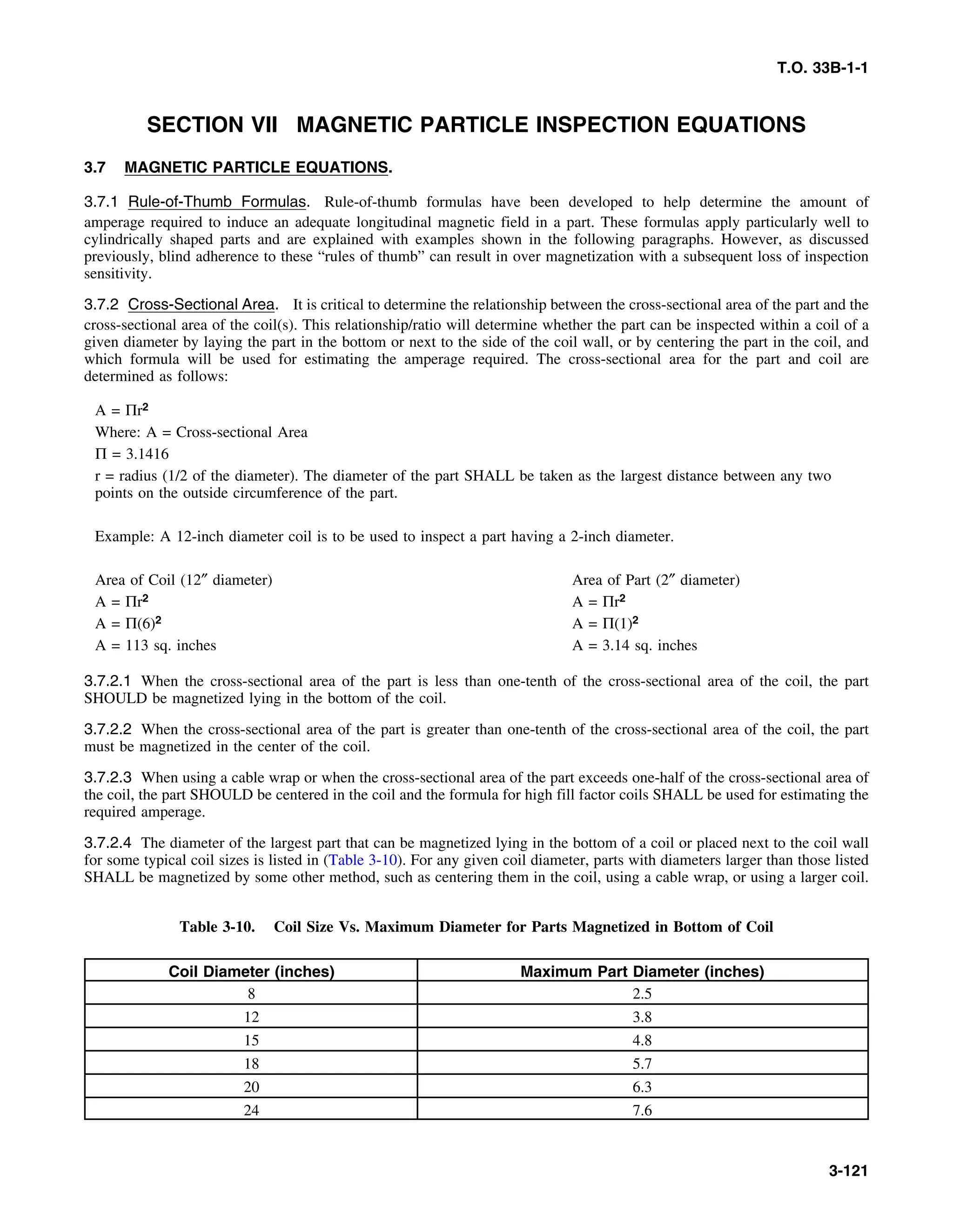 T.O. 33B-1-1
SECTION VII MAGNETIC PARTICLE INSPECTION EQUATIONS
3.7 MAGNETIC PARTICLE EQUATIONS.
3.7.1 Rule-of-Thumb Formulas. Rule-of-thumb formulas have been developed to help determine the amount of
amperage required to induce an adequate longitudinal magnetic field in a part. These formulas apply particularly well to
cylindrically shaped parts and are explained with examples shown in the following paragraphs. However, as discussed
previously, blind adherence to these “rules of thumb” can result in over magnetization with a subsequent loss of inspection
sensitivity.
3.7.2 Cross-Sectional Area. It is critical to determine the relationship between the cross-sectional area of the part and the
cross-sectional area of the coil(s). This relationship/ratio will determine whether the part can be inspected within a coil of a
given diameter by laying the part in the bottom or next to the side of the coil wall, or by centering the part in the coil, and
which formula will be used for estimating the amperage required. The cross-sectional area for the part and coil are
determined as follows:
A = Πr2
Where: A = Cross-sectional Area
Π = 3.1416
r = radius (1/2 of the diameter). The diameter of the part SHALL be taken as the largest distance between any two
points on the outside circumference of the part.
Example: A 12-inch diameter coil is to be used to inspect a part having a 2-inch diameter.
Area of Coil (12″ diameter) Area of Part (2″ diameter)
A = Πr2 A = Πr2
A = Π(6)2 A = Π(1)2
A = 113 sq. inches A = 3.14 sq. inches
3.7.2.1 When the cross-sectional area of the part is less than one-tenth of the cross-sectional area of the coil, the part
SHOULD be magnetized lying in the bottom of the coil.
3.7.2.2 When the cross-sectional area of the part is greater than one-tenth of the cross-sectional area of the coil, the part
must be magnetized in the center of the coil.
3.7.2.3 When using a cable wrap or when the cross-sectional area of the part exceeds one-half of the cross-sectional area of
the coil, the part SHOULD be centered in the coil and the formula for high fill factor coils SHALL be used for estimating the
required amperage.
3.7.2.4 The diameter of the largest part that can be magnetized lying in the bottom of a coil or placed next to the coil wall
for some typical coil sizes is listed in (Table 3-10). For any given coil diameter, parts with diameters larger than those listed
SHALL be magnetized by some other method, such as centering them in the coil, using a cable wrap, or using a larger coil.
Table 3-10. Coil Size Vs. Maximum Diameter for Parts Magnetized in Bottom of Coil
Coil Diameter (inches) Maximum Part Diameter (inches)
8 2.5
12 3.8
15 4.8
18 5.7
20 6.3
24 7.6
3-121
 