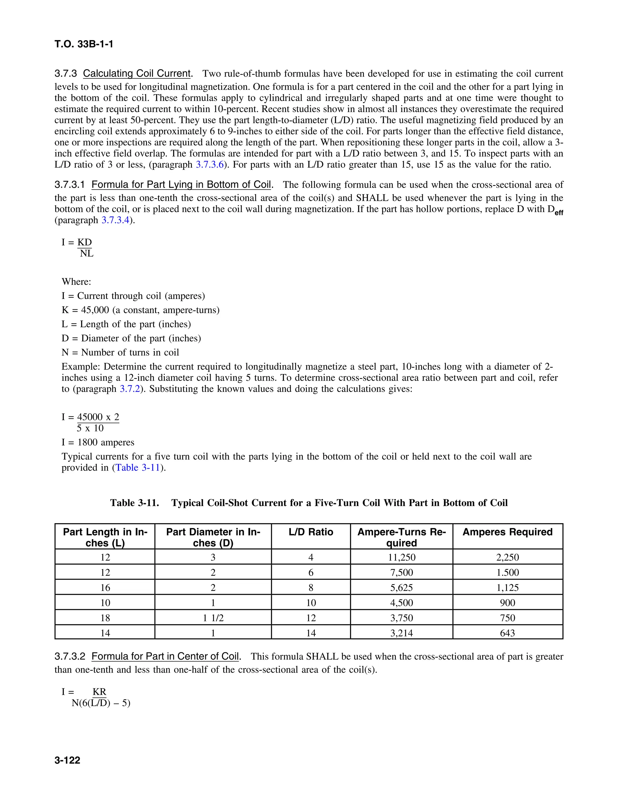T.O. 33B-1-1
3.7.3 Calculating Coil Current. Two rule-of-thumb formulas have been developed for use in estimating the coil current
levels to be used for longitudinal magnetization. One formula is for a part centered in the coil and the other for a part lying in
the bottom of the coil. These formulas apply to cylindrical and irregularly shaped parts and at one time were thought to
estimate the required current to within 10-percent. Recent studies show in almost all instances they overestimate the required
current by at least 50-percent. They use the part length-to-diameter (L/D) ratio. The useful magnetizing field produced by an
encircling coil extends approximately 6 to 9-inches to either side of the coil. For parts longer than the effective field distance,
one or more inspections are required along the length of the part. When repositioning these longer parts in the coil, allow a 3-
inch effective field overlap. The formulas are intended for part with a L/D ratio between 3, and 15. To inspect parts with an
L/D ratio of 3 or less, (paragraph 3.7.3.6). For parts with an L/D ratio greater than 15, use 15 as the value for the ratio.
3.7.3.1 Formula for Part Lying in Bottom of Coil. The following formula can be used when the cross-sectional area of
the part is less than one-tenth the cross-sectional area of the coil(s) and SHALL be used whenever the part is lying in the
bottom of the coil, or is placed next to the coil wall during magnetization. If the part has hollow portions, replace D with Deff
(paragraph 3.7.3.4).
I = KD
NL
Where:
I = Current through coil (amperes)
K = 45,000 (a constant, ampere-turns)
L = Length of the part (inches)
D = Diameter of the part (inches)
N = Number of turns in coil
Example: Determine the current required to longitudinally magnetize a steel part, 10-inches long with a diameter of 2-
inches using a 12-inch diameter coil having 5 turns. To determine cross-sectional area ratio between part and coil, refer
to (paragraph 3.7.2). Substituting the known values and doing the calculations gives:
I = 45000 x 2
5 x 10
I = 1800 amperes
Typical currents for a five turn coil with the parts lying in the bottom of the coil or held next to the coil wall are
provided in (Table 3-11).
Table 3-11. Typical Coil-Shot Current for a Five-Turn Coil With Part in Bottom of Coil
Part Length in In- Part Diameter in In- L/D Ratio Ampere-Turns Re- Amperes Required
ches (L) ches (D) quired
12 3 4 11,250 2,250
12 2 6 7,500 1.500
16 2 8 5,625 1,125
10 1 10 4,500 900
18 1 1/2 12 3,750 750
14 1 14 3,214 643
3.7.3.2 Formula for Part in Center of Coil. This formula SHALL be used when the cross-sectional area of part is greater
than one-tenth and less than one-half of the cross-sectional area of the coil(s).
I = KR
N(6(L/D) – 5)
3-122
 