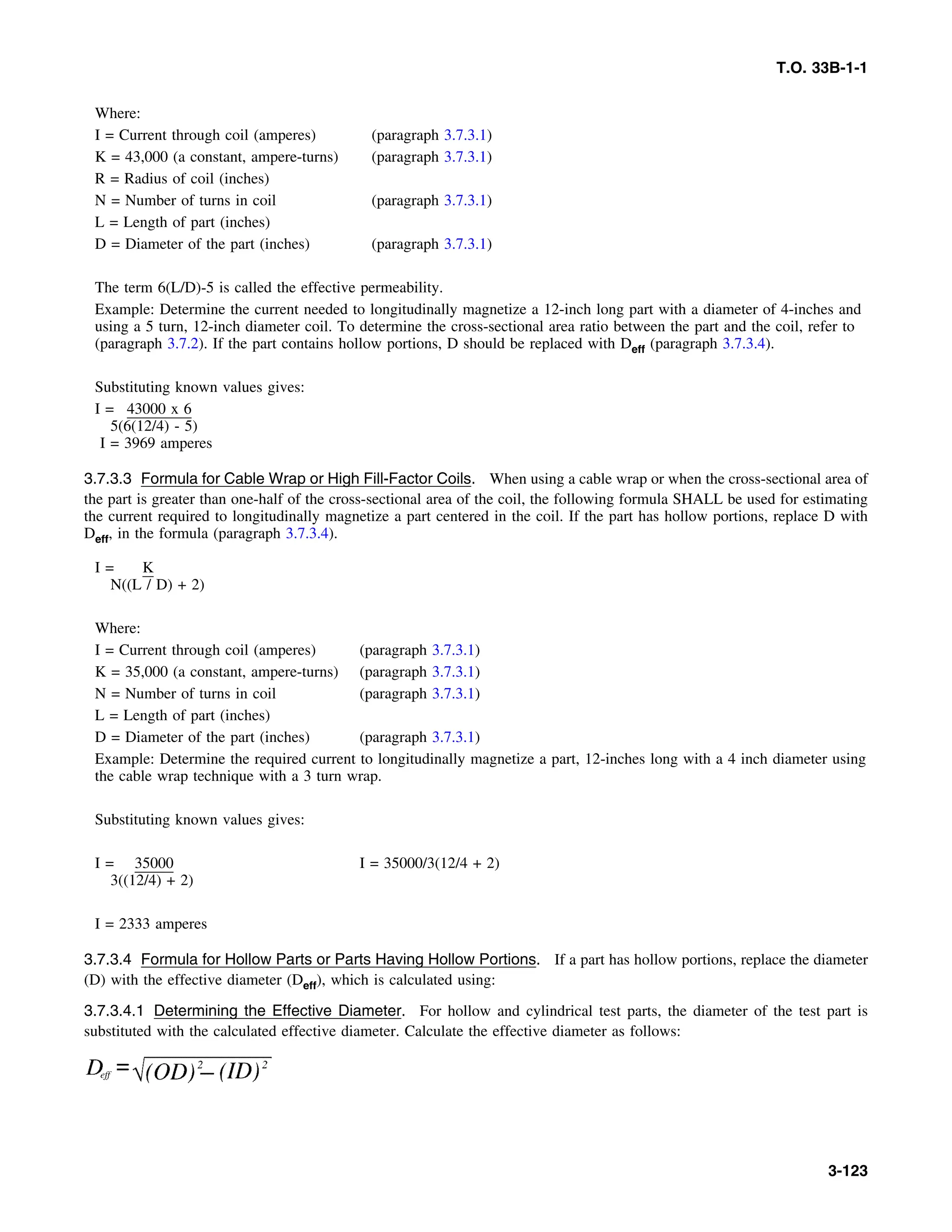 T.O. 33B-1-1
Where:
I = Current through coil (amperes) (paragraph 3.7.3.1)
K = 43,000 (a constant, ampere-turns) (paragraph 3.7.3.1)
R = Radius of coil (inches)
N = Number of turns in coil (paragraph 3.7.3.1)
L = Length of part (inches)
D = Diameter of the part (inches) (paragraph 3.7.3.1)
The term 6(L/D)-5 is called the effective permeability.
Example: Determine the current needed to longitudinally magnetize a 12-inch long part with a diameter of 4-inches and
using a 5 turn, 12-inch diameter coil. To determine the cross-sectional area ratio between the part and the coil, refer to
(paragraph 3.7.2). If the part contains hollow portions, D should be replaced with Deff (paragraph 3.7.3.4).
Substituting known values gives:
I = 43000 x 6
5(6(12/4) - 5)
I = 3969 amperes
3.7.3.3 Formula for Cable Wrap or High Fill-Factor Coils. When using a cable wrap or when the cross-sectional area of
the part is greater than one-half of the cross-sectional area of the coil, the following formula SHALL be used for estimating
the current required to longitudinally magnetize a part centered in the coil. If the part has hollow portions, replace D with
Deff, in the formula (paragraph 3.7.3.4).
I = K
N((L / D) + 2)
Where:
I = Current through coil (amperes) (paragraph 3.7.3.1)
K = 35,000 (a constant, ampere-turns) (paragraph 3.7.3.1)
N = Number of turns in coil (paragraph 3.7.3.1)
L = Length of part (inches)
D = Diameter of the part (inches) (paragraph 3.7.3.1)
Example: Determine the required current to longitudinally magnetize a part, 12-inches long with a 4 inch diameter using
the cable wrap technique with a 3 turn wrap.
Substituting known values gives:
I = 35000 I = 35000/3(12/4 + 2)
3((12/4) + 2)
I = 2333 amperes
3.7.3.4 Formula for Hollow Parts or Parts Having Hollow Portions. If a part has hollow portions, replace the diameter
(D) with the effective diameter (Deff), which is calculated using:
3.7.3.4.1 Determining the Effective Diameter. For hollow and cylindrical test parts, the diameter of the test part is
substituted with the calculated effective diameter. Calculate the effective diameter as follows:
3-123
 