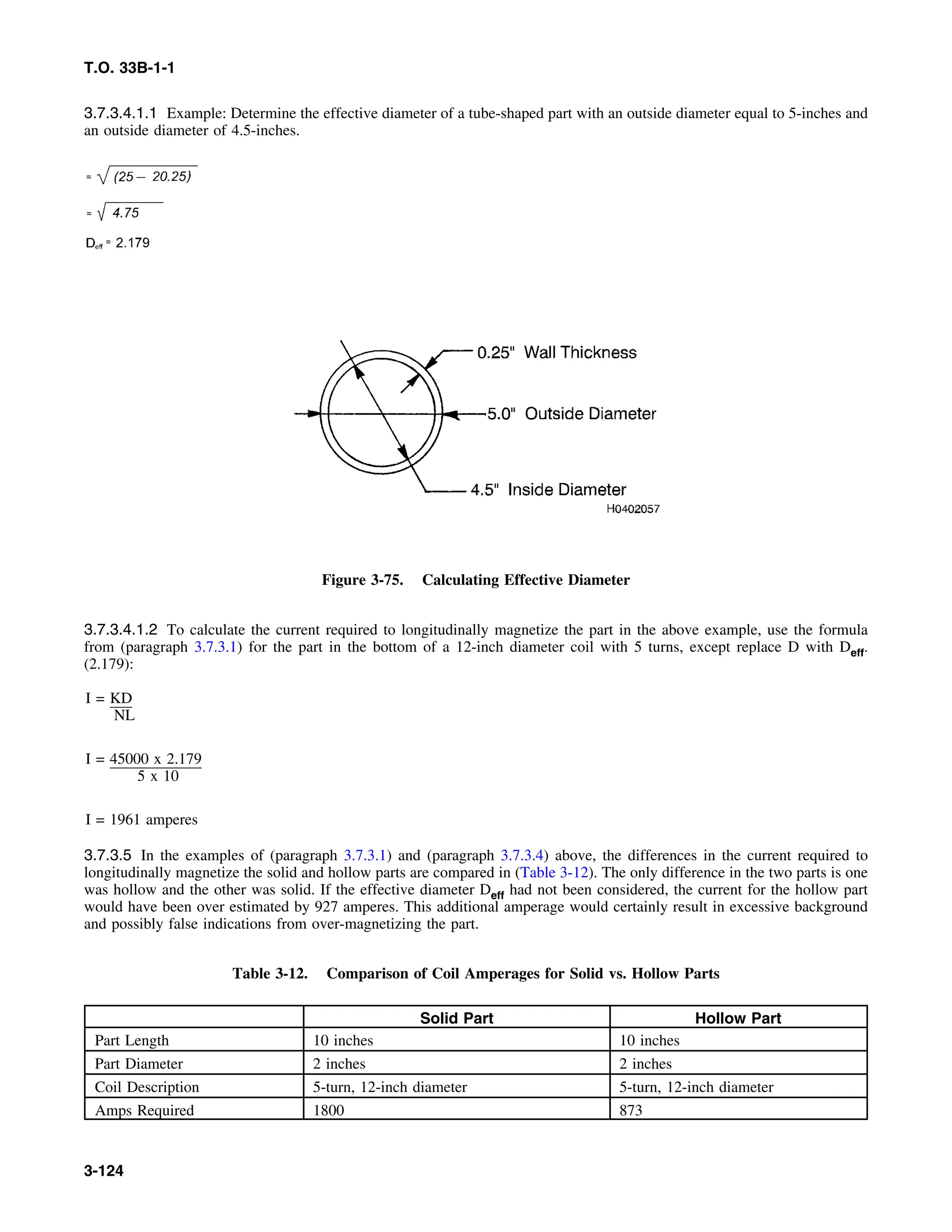 T.O. 33B-1-1
3.7.3.4.1.1 Example: Determine the effective diameter of a tube-shaped part with an outside diameter equal to 5-inches and
an outside diameter of 4.5-inches.
Figure 3-75. Calculating Effective Diameter
3.7.3.4.1.2 To calculate the current required to longitudinally magnetize the part in the above example, use the formula
from (paragraph 3.7.3.1) for the part in the bottom of a 12-inch diameter coil with 5 turns, except replace D with Deff.
(2.179):
I = KD
NL
I = 45000 x 2.179
5 x 10
I = 1961 amperes
3.7.3.5 In the examples of (paragraph 3.7.3.1) and (paragraph 3.7.3.4) above, the differences in the current required to
longitudinally magnetize the solid and hollow parts are compared in (Table 3-12). The only difference in the two parts is one
was hollow and the other was solid. If the effective diameter Deff had not been considered, the current for the hollow part
would have been over estimated by 927 amperes. This additional amperage would certainly result in excessive background
and possibly false indications from over-magnetizing the part.
Table 3-12. Comparison of Coil Amperages for Solid vs. Hollow Parts
Solid Part Hollow Part
Part Length 10 inches 10 inches
Part Diameter 2 inches 2 inches
Coil Description 5-turn, 12-inch diameter 5-turn, 12-inch diameter
Amps Required 1800 873
3-124
 