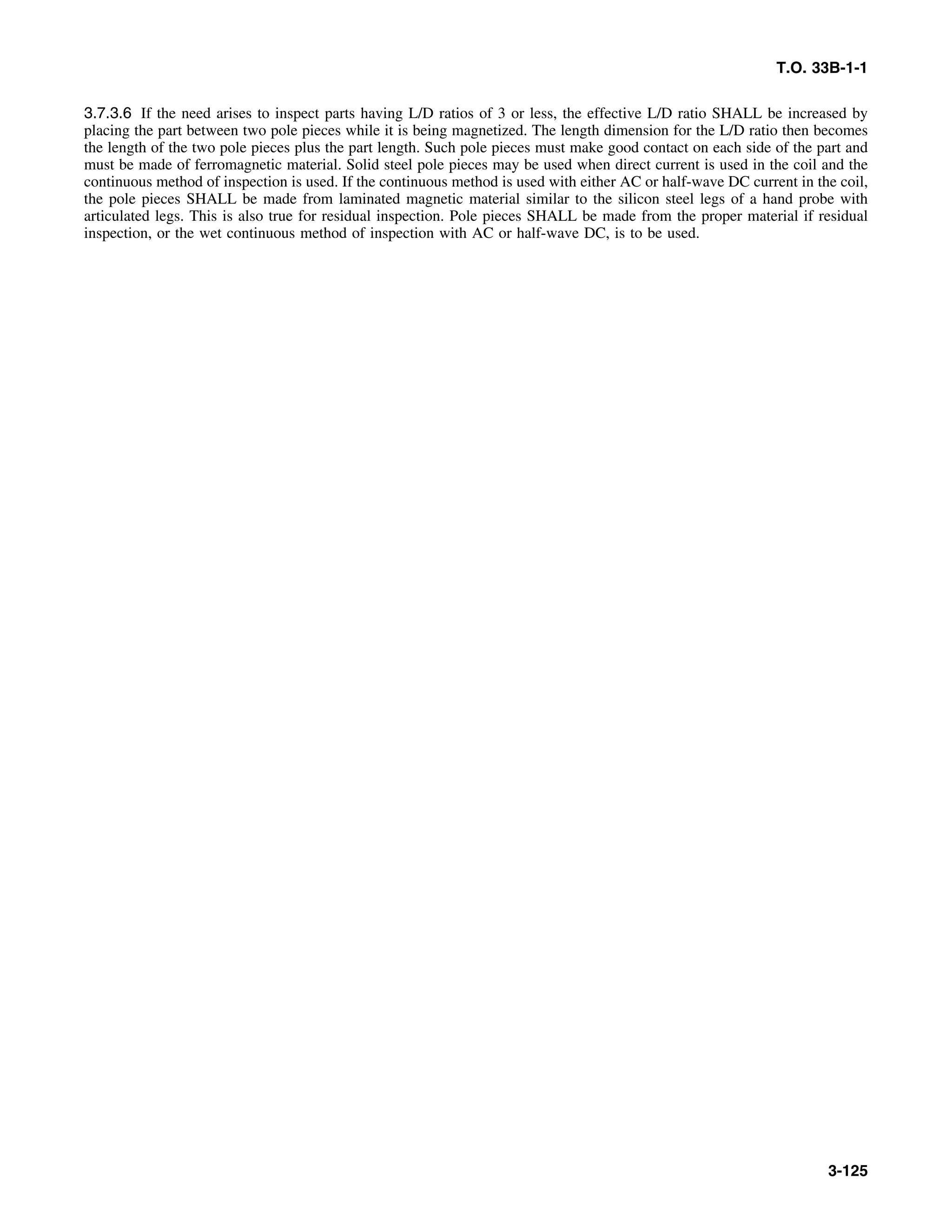 T.O. 33B-1-1
3.7.3.6 If the need arises to inspect parts having L/D ratios of 3 or less, the effective L/D ratio SHALL be increased by
placing the part between two pole pieces while it is being magnetized. The length dimension for the L/D ratio then becomes
the length of the two pole pieces plus the part length. Such pole pieces must make good contact on each side of the part and
must be made of ferromagnetic material. Solid steel pole pieces may be used when direct current is used in the coil and the
continuous method of inspection is used. If the continuous method is used with either AC or half-wave DC current in the coil,
the pole pieces SHALL be made from laminated magnetic material similar to the silicon steel legs of a hand probe with
articulated legs. This is also true for residual inspection. Pole pieces SHALL be made from the proper material if residual
inspection, or the wet continuous method of inspection with AC or half-wave DC, is to be used.
3-125
 